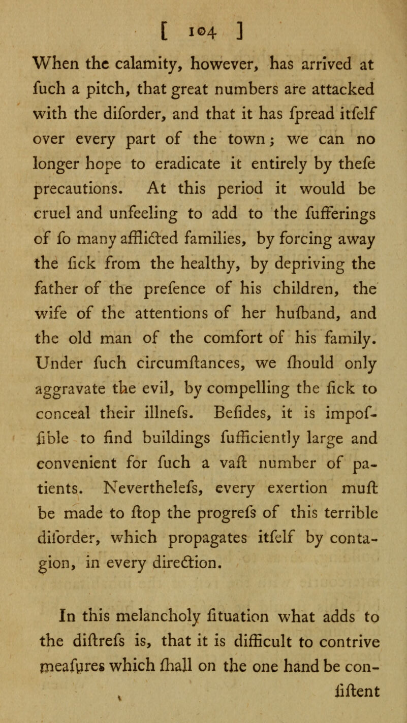 When the calamity, however, has arrived at fuch a pitch, that great numbers are attacked with the diforder, and that it has fpread itfelf over every part of the town; we can no longer hope to eradicate it entirely by thefe precautions. At this period it would be cruel and unfeeling to add to the fufferings of fo many afflidled families, by forcing away the fick from the healthy, by depriving the father of the prefence of his children, the wife of the attentions of her hufband, and the old man of the comfort of his family. Under fuch circumftances, we fhould only aggravate the evil, by compelling the lick to conceal their illnefs. Befides, it is impof- fible to find buildings fufficiently large and convenient for fuch a vail: number of pa- tients. Neverthelefs, every exertion muft be made to ftop the progrefs of this terrible diforder, which propagates itfelf by conta- gion, in every direction. In this melancholy fituation what adds to the diftrefs is, that it is difficult to contrive meafgres which fhall on the one hand be con- fiftent