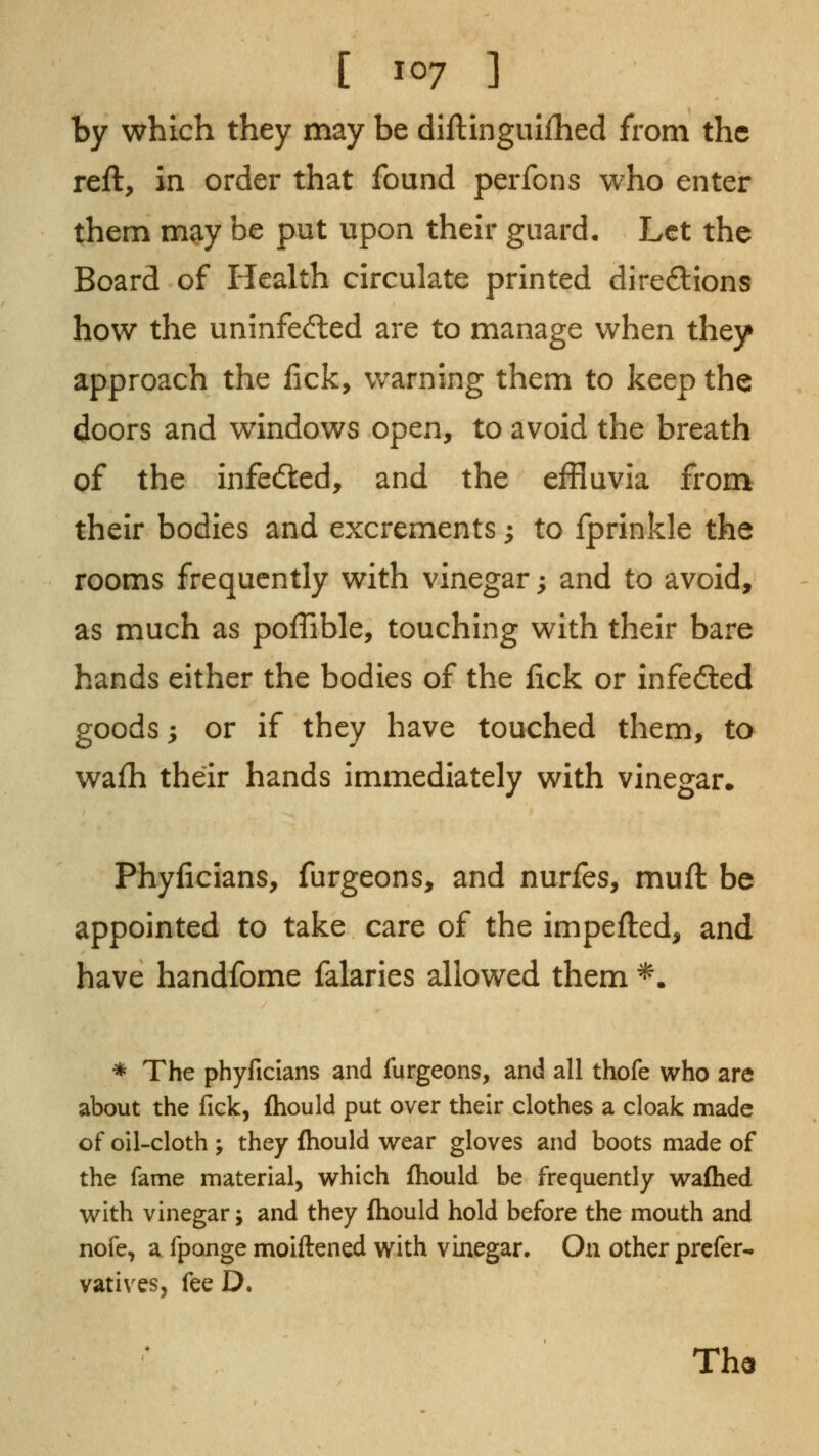 by which they may be diftingulihed from the reft, in order that found perfcns who enter them may be put upon their guard. Let the Board of Health circulate printed diredions how the uninfe<?ted are to manage when they approach the lick, warning them to keep the doors and windows open, to avoid the breath of the infedled, and the effluvia from their bodies and excrements; to fprinkle the rooms frequently with vinegar; and to avoid, as much as poffible, touching with their bare hands either the bodies of the lick or infedled goods; or if they have touched them, to wafh their hands immediately with vinegar* Phyficians, furgeons, and nurfes, muft be appointed to take care of the impefted, and have handfome falaries allowed them ^. * The phyficians and furgeons, and all thofe who are about the fick, fhould put over their clothes a cloak made of oil-cloth ; they fhould wear gloves and boots made of the fame material, which fhould be frequently wafhed with vinegar j and they ftiould hold before the mouth and nofe, a fpange molftened with vinegar. On other prefer- vatives, fee D. Th9