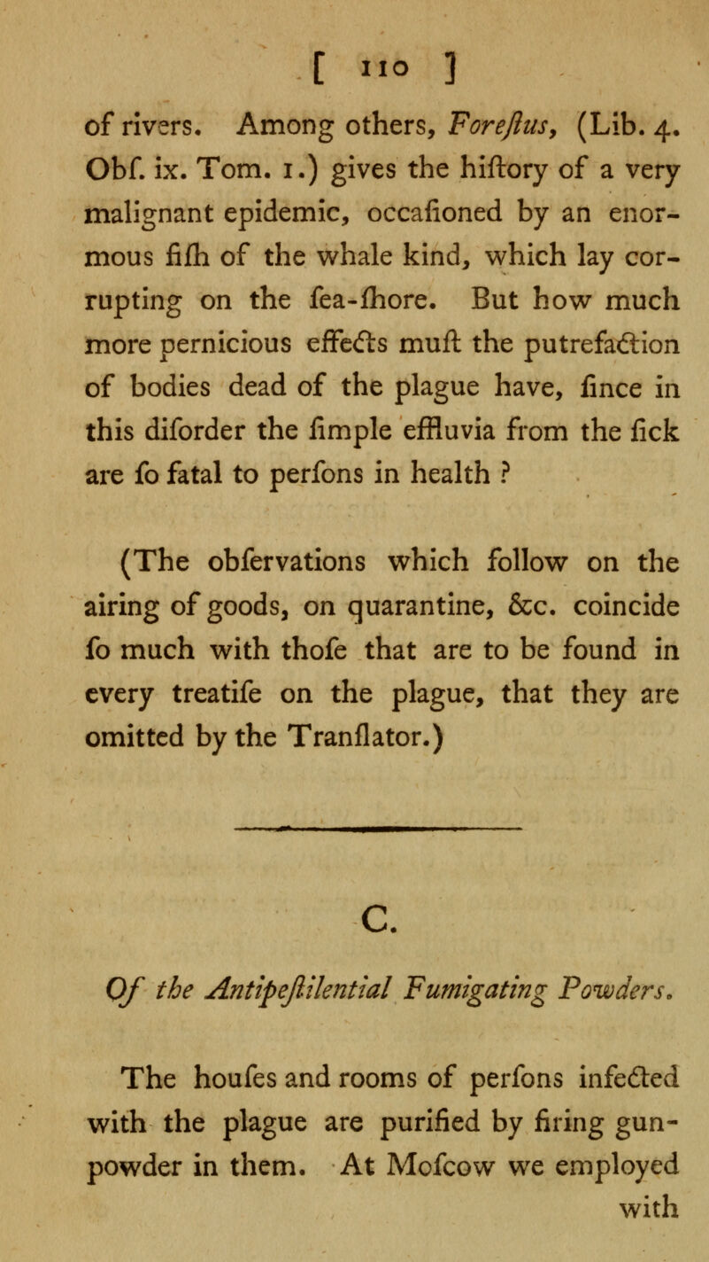 of rivers* Among others, F^r^y^^j-, (Lib. 4. Obf- ix. Tom. !•) gives the hiftory of a very malignant epidemic, occafioned by an enor- mous fifh of the whale kind, which lay cor- rupting on the fea-fhore. But how much more pernicious efFcdls muft the putrefad:ion of bodies dead of the plague have, fince in this diforder the limple effluvia from the lick are fo fatal to perfons in health ? (The obfervations which follow on the airing of goods, on quarantine, &c. coincide fo much with thofe that are to be found in every treatife on the plague, that they are omitted by the Tranflator.) c. Of the AntipejiUenttal Fumigating Powders. The houfes and rooms of perfons infeded with the plague are purified by firing gun- powder in them. At Mofcow we employed with
