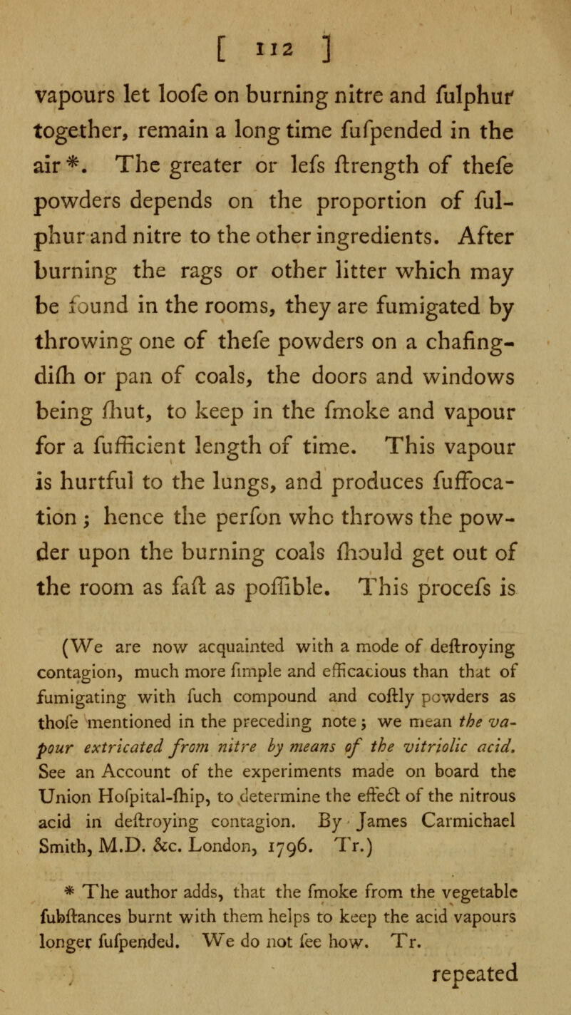 [ 11^ ] vapours let loofe on burning nitre and fulphuf together, remain a long time fufpended in the air*. The greater or lefs ftrength of thefe powders depends on the proportion of ful- phur and nitre to the other ingredients. After burning the rags or other litter which may be found in the rooms, they are fumigated by throwing one of thefe powders on a chafing- difli or pan of coals, the doors and windows being iliut, to keep in the fmoke and vapour for a fufficient length of time. This vapour is hurtful to the lungs, and produces fuffoca- tion ; hence the perfon who throws the pow- der upon the burning coals fliould get out of the room as faft as poffible. This procefs is (We are now acquainted with a mode of deftroying contagion, much more fimple and efficacious than that of fumigating with fuch compound and coftly powders as thofe mentioned in the preceding note j we mean the va- pour extricated from nitre hy means of the vitriolic acid. See an Account of the experiments made on board the Union Hofpital-fliip, to determine the efte£t of the nitrous acid in deftroying contagion. By James Carmichael Smith, M.D. &c. London, 1796. Tr.) * The author adds, that the fmoke from the vegetable fubftances burnt with them helps to keep the acid vapours longer fufpended. We do not fee how. Tr, repeated