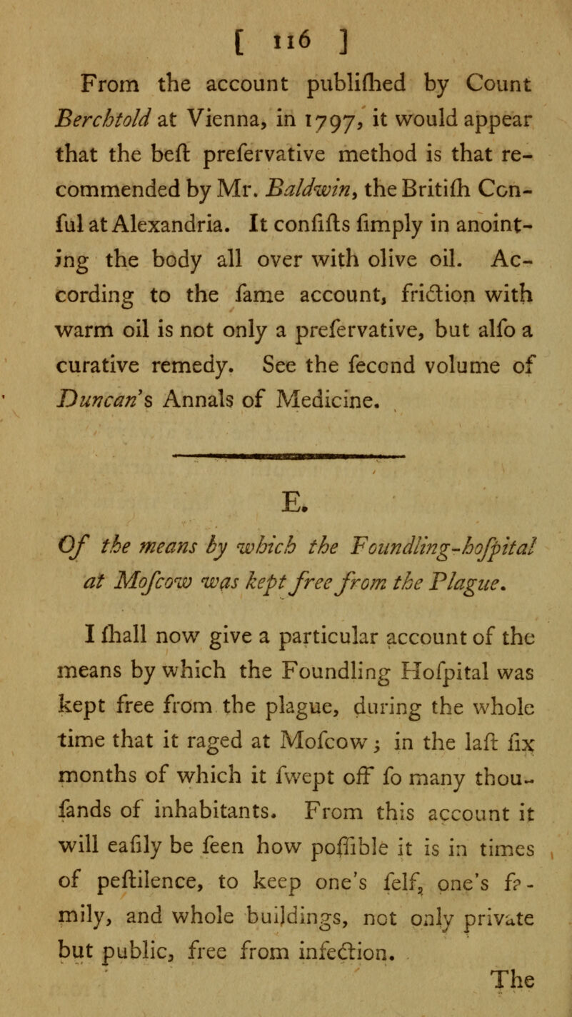 From the account publiflied by Count Berchtold 2it Vienna, in 17975 it would appear that the beft prefervative method is that re- commended by Mr. Baldwin^ the Britifh Con- ful at Alexandria. It confifts fimply in anoint- ing the body all over with olive oil. Ac- cording to the fame account, fridion with warm oil is not only a prefervative, but alfo a curative remedy. See the fecond volume of Duncan s Annals of Medicine. E. Of the means by which the Foiindiing-hofpital at Mofcow was kept free from the Plague. I fhall now give a particular account of the means by which the Foundhng Hofpital was kept free from the plague, during the whole time that it raged at Mofcow; in the iaft fix months of which it fwept off fo many thou- fands of inhabitants. From this account it will eafily be ktn how poilible it is in times of peftilence, to keep one's felf, one's fa- mily, and whole buildings, not only private but public, free from infedlion. The