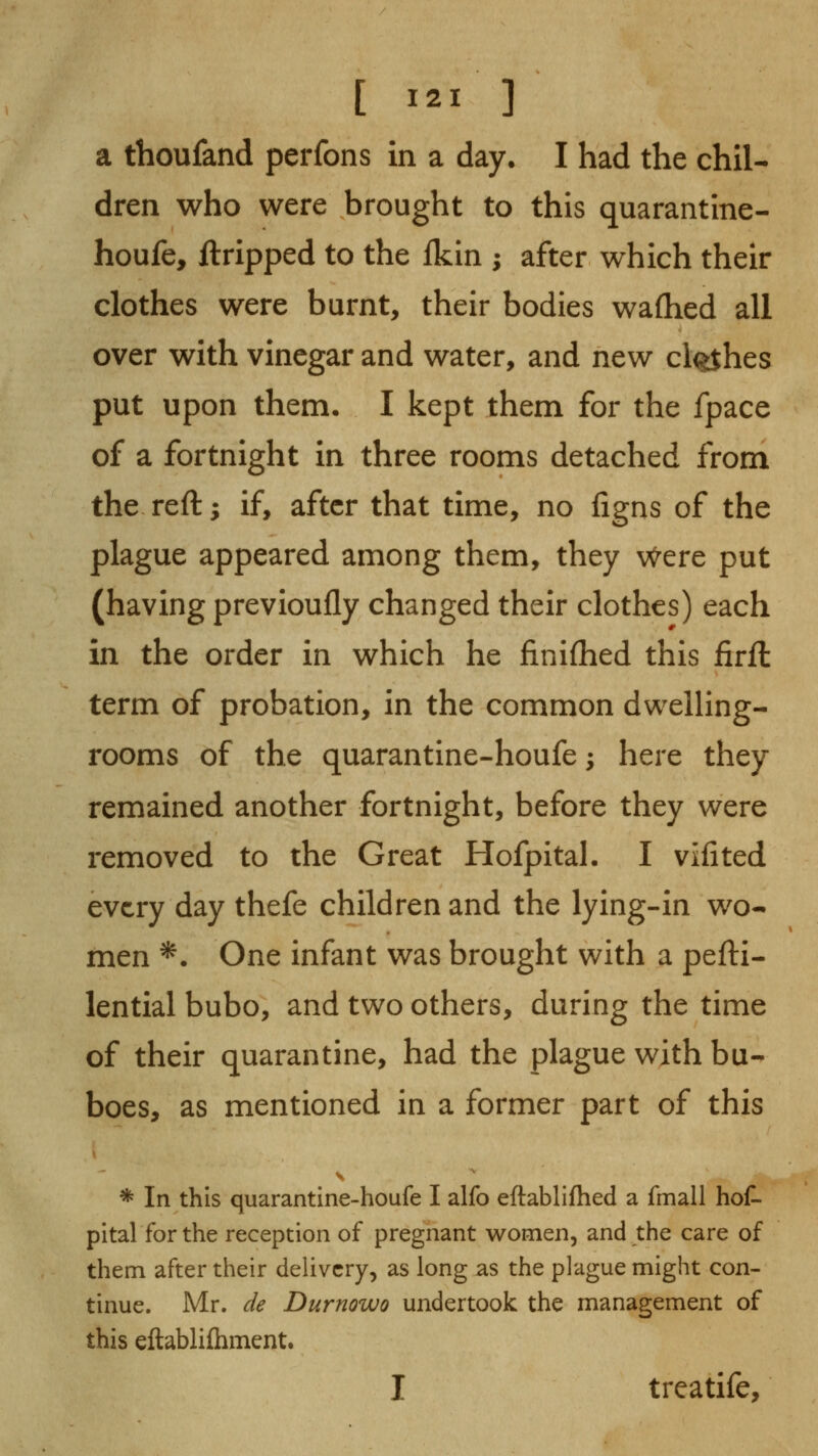 a thoufand perfons in a day. I had the chil- dren who were brought to this quarantine- houfe, ftripped to the fkin ; after which their clothes were burnt, their bodies waflied all over with vinegar and water, and new cl^hes put upon them. I kept them for the fpace of a fortnight in three rooms detached from the reft; if, after that time, no figns of the plague appeared among them, they v^ere put (having previoufly changed their clothes) each in the order in which he finifhed this firft term of probation, in the common dweUing- rooms of the quarantine-houfe; here they remained another fortnight, before they were removed to the Great Hofpital. I vifited every day thefe children and the lying-in wo- men *. One infant was brought with a pefti- lential bubo, and two others, during the time of their quarantine, had the plague with bu- boes, as mentioned in a former part of this * In this quarantine-houfe I alfo eftablifhed a fmall hoC- pital for the reception of pregnant women, and the care of them after their delivery, as long as the plague might con- tinue. Mr. de Durnowo undertook the management of this eftabliihment. I treatife.