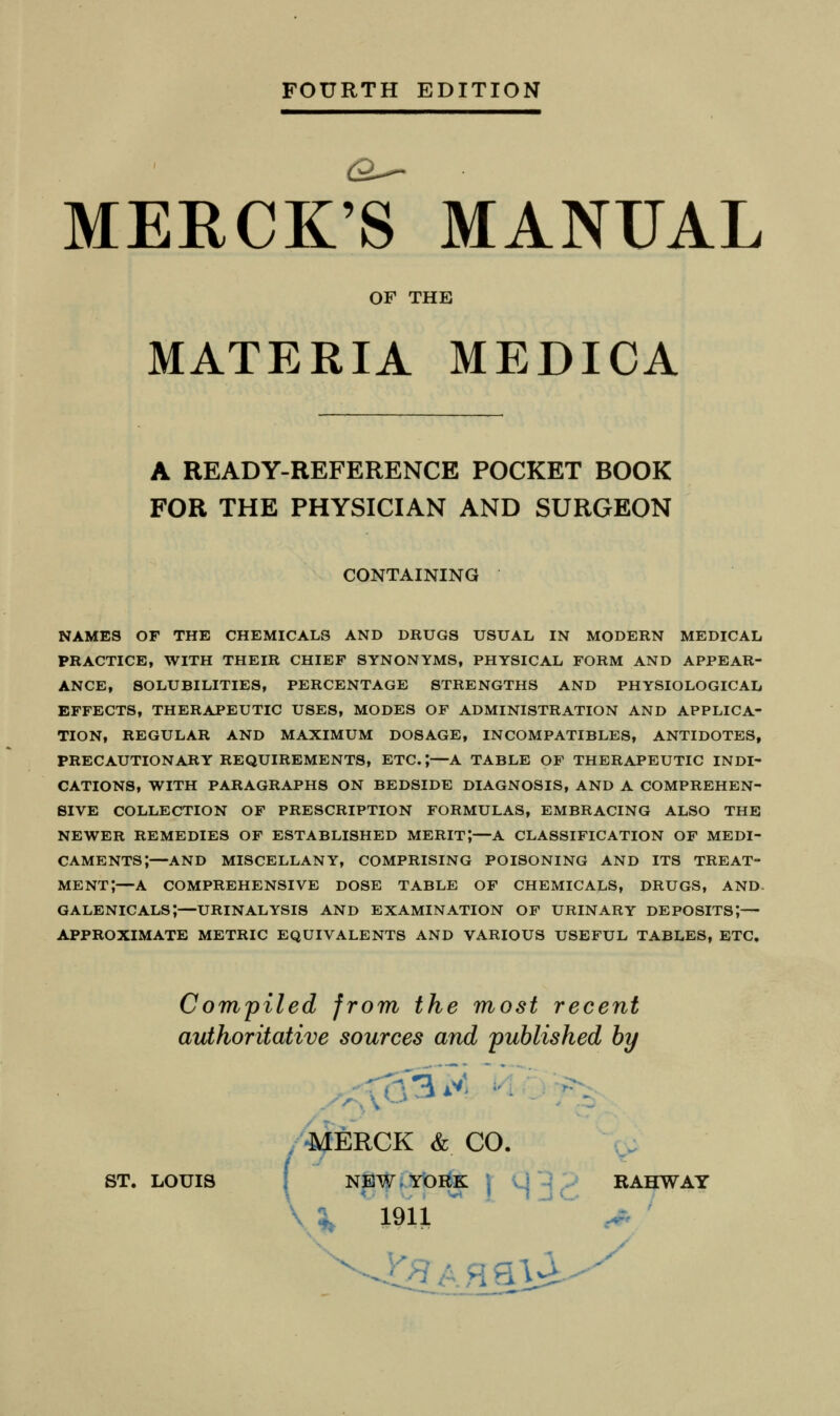 MERCK'S MANUAL OF THE MATERIA MEDICA A READY-REFERENCE POCKET BOOK FOR THE PHYSICIAN AND SURGEON CONTAINING names of the chemicals and drugs usual in modern medical practice, with their chief synonyms, physical form and appear- ance, solubilities, percentage strengths and physiological effects, therapeutic uses, modes of administration and applica- tion, regular and maximum dosage, incompatibles, antidotes, precautionary requirements, etc.;—a table of therapeutic indi- cations, with paragraphs on bedside diagnosis, and a comprehen- sive collection of prescription formulas, embracing also the newer remedies of established merit;—a classification of medi- caments;—and miscellany, comprising poisoning and its treat- ment;—a comprehensive dose table op chemicals, drugs, and galenicals;—urinalysis and examination of urinary deposits;— approximate metric equivalents and various useful tables, etc, Compiled from the most recent authoritative sources and published by /'-MERCK & CO, \ i ST. LOUIS I NEW.YbB^ j U -i . RAHWAY \ 1911  ^ .-- ^. / J^>?Aflav^