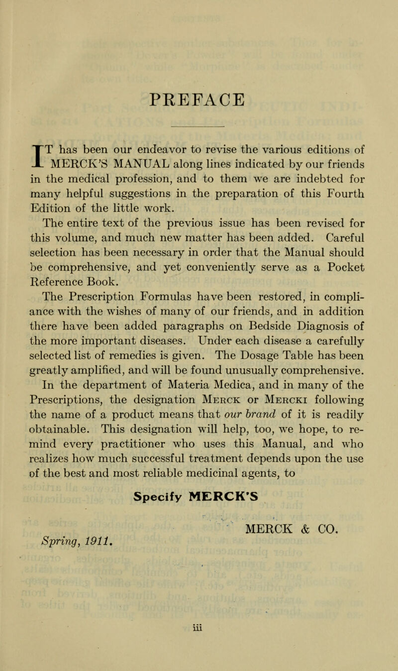 PREFACE IT has been our endeavor to revise the various editions of MERCK'S MANUAL along lines indicated by our friends in the medical profession, and to them we are indebted for many helpful suggestions in the preparation of this Fourth Edition of the little work. The entire text of the previous issue has been revised for this volume, and much new matter has been added. Careful selection has been necessary in order that the Manual should be comprehensive, and yet conveniently serve as a Pocket Reference Book. The Prescription Formulas have been restored, in compli- ance with the wishes of many of our friends, and in addition there have been added paragraphs on Bedside Diagnosis of the more important diseases. Under each disease a carefully selected list of remedies is given. The Dosage Table has been greatly amplified, and will be found unusually comprehensive. In the department of Materia Medica, and in many of the Prescriptions, the designation Merck or Mercki following the name of a product means that our brand of it is readily obtainable. This designation will help, too, we hope, to re- mind every practitioner who uses this Manual, and who realizes how much successful treatment depends upon the use of the best and most reliable medicinal agents, to Specify MERCK'S MERCK & CO. Spring, 1911,