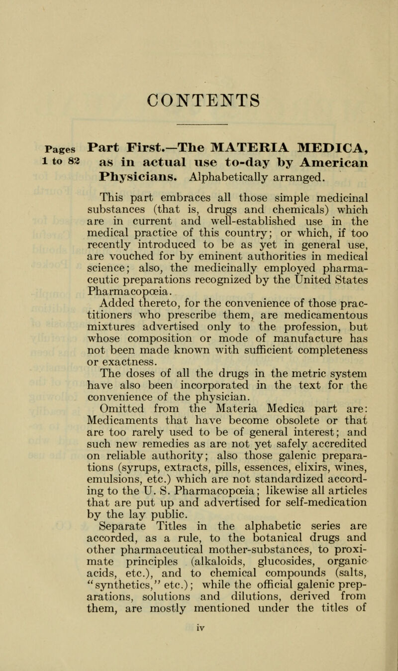 CONTENTS Pages Part First.—The MATERIA MEDICA, 1 to 83 as in actual use to-day by American Physicians. Alphabetically arranged. This part embraces all those simple medicinal substances (that is, drugs and chemicals) which are in current and well-established use in the medical practice of this country; or which, if too recently introduced to be as yet in general use, are vouched for by eminent authorities in medical science; also, the medicinally employed pharma- ceutic preparations recognized by the United States Pharmacopoeia. Added thereto, for the convenience of those prac- titioners who prescribe them, are medicamentous mixtures advertised only to the profession, but whose composition or mode of manufacture has not been made known with sufficient completeness or exactness. The doses of all the drugs in the metric system have also been incorporated in the text for the convenience of the physician. Omitted from the Materia Medica part are: Medicaments that have become obsolete or that are too rarely used to be of general interest; and such new remedies as are not yet safely accredited on reliable authority; also those galenic prepara- tions (syrups, extracts, pills, essences, elixirs, wines, emulsions, etc.) which are not standardized accord- ing to the U. S. Pharmacopoeia; likewise all articles that are put up and advertised for self-medication by the lay public. Separate Titles in the alphabetic series are accorded, as a rule, to the botanical drugs and other pharmaceutical mother-substances, to proxi- mate principles (alkaloids, glucosides, organic acids, etc.), and to chemical compounds (salts, synthetics,'' etc.); while the official galenic prep- arations, solutions and dilutions, derived from them, are mostly mentioned under the titles of