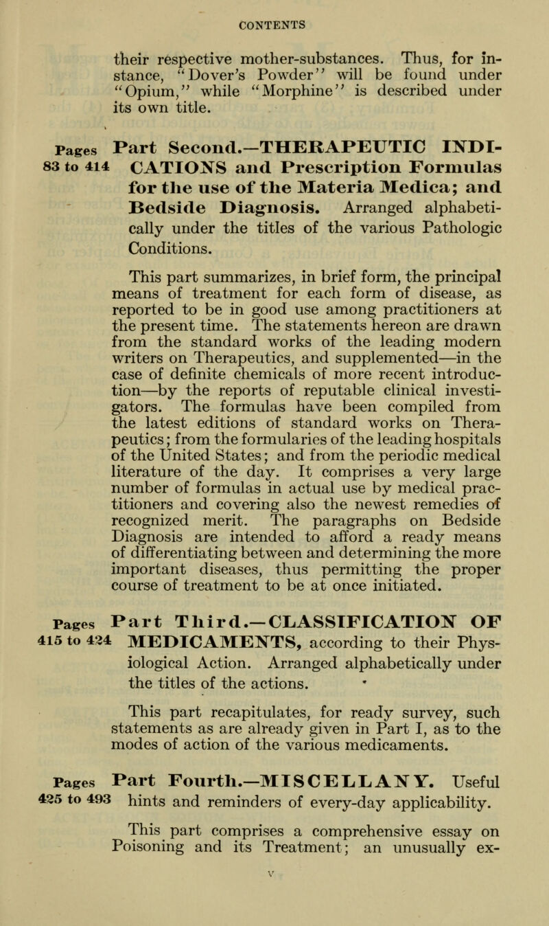 their respective mother-substances. Thus, for in- stance, '^Dover's Powder'' will be found under Opium,'' while Morphine is described under its own title. Pages Part Second.—THERAPEUTIC Il^DI- 83 to 414 CATIONS and Prescription Formulas for the use of the Materia Medica; and Bedside Diag'nosis. Arranged alphabeti- cally under the titles of the various Pathologic Conditions. This part summarizes, in brief form, the principal means of treatment for each form of disease, as reported to be in good use among practitioners at the present time. The statements hereon are drawn from the standard works of the leading modern writers on Therapeutics, and supplemented—in the case of definite chemicals of more recent introduc- tion—by the reports of reputable clinical investi- gators. The formulas have been compiled from the latest editions of standard works on Thera- peutics ; from the formularies of the leading hospitals of the United States; and from the periodic medical literature of the day. It comprises a very large number of formulas in actual use by medical prac- titioners and covering also the newest remedies of recognized merit. The paragraphs on Bedside Diagnosis are intended to afford a ready means of differentiating between and determining the more important diseases, thus permitting the proper course of treatment to be at once initiated. Pages Part Third.—CLASSIFICATION OF 415 to 434 MEDICAMENTS, according to their Phys- iological Action. Arranged alphabetically under the titles of the actions. This part recapitulates, for ready survey, such statements as are already given in Part I, as to the modes of action of the various medicaments. Pages Part Fourth.—MISCEL.I.ANY. Useful 425 to 493 hints and reminders of every-day applicability. This part comprises a comprehensive essay on Poisoning and its Treatment; an unusually ex-