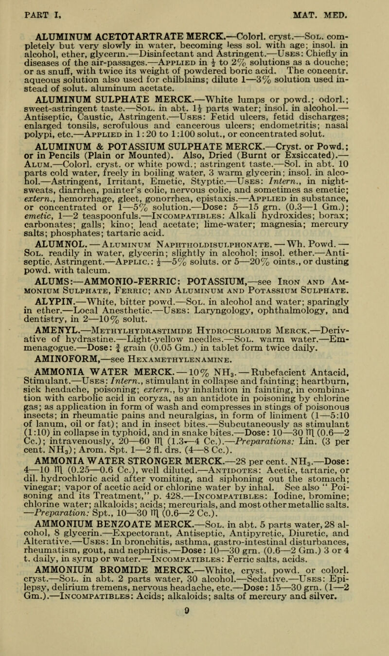 ALUMINUM ACETOTARTRATE MERCK.—Colorl. cryst.—Sol. com- pletely but very slowly in water, becoming Jess sol. with age; insol. in alcohol, ether, glycerm.—Disinfectant and Astringent.—Uses: Chiefly in diseases of the air-passages.—Applied in i to 2% solutions as a douche; or as snufiF, with twice its weight of powdered boric acid. The concentr. aqueous solution also used for chilblains; dilute 1—3% solution used in- stead of solut. aluminum acetate. ALUMINUM SULPHATE MERCK.—White lumps or powd.; odorl.; sweet-astringent taste.—Sol. in abt. 1^ parts water; insol. in alcohol.— Antiseptic, Caustic, Astringent.—Uses: Fetid ulcers, fetid discharges; enlarged tonsils, scrofulous and cancerous ulcers; endometritis; nasal polypi, etc.—^Applied in 1: 20 to 1:100 solut., or concentrated solut. ALUMINUM & POTASSIUM SULPHATE MERCK.—Cryst. or Powd.; or in Pencils (Plain or Mounted). Also, Dried (Burnt or Exsiccated).— Alum.—Colorl. cryst. or white powd.; astringent taste.—Sol. in abt. 10 parts cold water, freely in boiling water, 3 warm glycerin; insol. in alco- hol.—Astringent, Irritant, Emetic, Styptic.—Uses: Intern., in night- sweats, diarrhea, painter's colic, nervous colic, and sometimes as emetic; extern., hemorrhage, gleet, gonorrhea, epistaxis.—^Applied in substance, or concentrated or 1—5% solution.—Dose: 5—15 gm. (0.3—1 Gm.); emetic, 1—2 teaspoonfuls.—Incompatibles: Alkali hydroxides; borax; carbonates; galls; kino; lead acetate; lime-water; magnesia; mercury salts; phosphates; tartaric acid. ALUMNOL. —Aluminum Naphtholdisulphonate. —Wh. Powd. — Sol. readily in water, glycerin; slightly in alcohol; insol. ether.—Anti- septic, Astringent.—Applic: i—5% soluts. or 5—20% oints., or dusting powd. with talcum. ALUMS:—AMMONIO-FERRIC: POTASSIUM,—see Iron and Am- monium Sulphate, Ferric; and Aluminum and Potassium Sulphate. ALYPIN.—White, bitter powd.—Sol. in alcohol and water; sparingly in ether.—Local Anesthetic.—Uses: Laryngology, ophthalmology, and dentistry, in 2—10% solut. AMENYL.—Methylhydrastimide Hydrochloride Merck.—Deriv- ative of hydrastine.—Light-yellow needles.—Sol. warm water.—Em- menagogue.—Dose: | grain (0.05 Gm.) in tablet form twice daily. AMINOFORM,—see Hexamethylenamine. AMMONIA WATER MERCK. —10% NH3. —Rubefacient Antacid, Stimulant.—Uses: Intern., stimulant in collapse and fainting; heartburn, sick headache, poisoning; extern., by inhalation in fainting, in combina- tion with carbolic acid in coryza, as an antidote in poisoning by chlorine gas; as application in form of wash and compresses in stings of poisonous insects; in rheumatic pains and neuralgias, in form of liniment (1—5:10 of lanum, oil or fat); and in insect bites.—Subcutaneously as stimulant (1:10) in collapse in typhoid, and in snake bites.—Dose: 10—30 pi (0.6—2 Cc); intravenously, 20—60 V({ (1.3'—4 Cc).—Preparations: Lin. (3 per cent. NH3); Arom. Spt. 1—2 fl. drs. (4—8 Cc). AMMONIA WATER STRONGER MERCK.—28 per cent. NH3.—Dose: 4—10 V([ (0.25—0.6 Cc.),well diluted.—Antidotes: Acetic, tartaric, or dil. hydrochloric acid after vomiting, and siphoning out the stomach; vinegar; vapor of acetic acid or chlorine water by inhal. See also *' Poi- soning and its Treatment, p. 428.—Incompatibles: Iodine, bromine; chlorine water; alkaloids; acids; mercurials, and most other metallic salts. —Preparation: Spt., 10—30 V\ (0.6—2 Cc). AMMONIUM BENZOATE MERCK.—Sol. in abt. 5 parts water, 28 al- cohol, 8 glycerin.—Expectorant, Antiseptic, Antipyretic, Diuretic, and Alterative.—Uses: In bronchitis, asthma, gastro-intestinal disturbances, rheumatism, gout, and nephritis.—Dose: 10—30 grn. (0.6—2 Gm.) 3 or 4 t. daily, in syrup or water.—Incompatibles: Ferric salts, acids. AMMONIUM BROMIDE MERCK.—White, cryst. powd. or colorl. cryst.—Sol. in abt. 2 parts water, 30 alcohol.—Sedative.—Uses: Epi- lepsy, delirium tremens, nervous headache, etc—Dose: 15—30 grn. (1—2 Gm.).—Incompatibles: Acids; alkaloids; salts of mercury and silver.