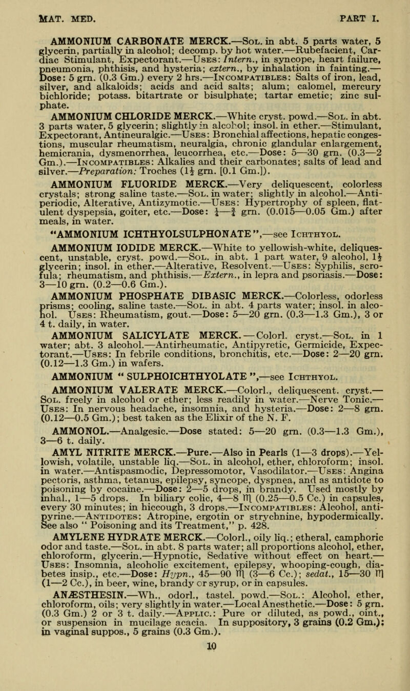 AMMONIUM CARBONATE MERCK.—Sol. in abt. 5 parts water, 5 glycerin, partially in alcohol; decomp. by hot water.—Rubefacient, Car- diac Stimulant, Expectorant.—Uses: Intern., in syncope, heart failure, Bneumonia, phthisis, and hysteria; extern., by inhalation in fainting.— ►ose: 5 gm. (0.3 Gm.) every 2 hrs.—Incompatibles: Salts of iron, lead, silver, and alkaloids; acids and acid salts; alum; calomel, mercury bichloride; potass, bitartrate or bisulphate; tartar emetic; zinc sul- phate. AMMONIUM CHLORIDE MERCK.—White cryst. powd.—Sol. in abt. 3 parts water, 5 glycerin; slightly in alcohol; insol. in ether.—Stimulant, Expectorant, Antineuralgic.—Uses: Bronchial affections, hepatic conges- tions, muscular rheumatism, neuralgia, chronic glandular enlargement, hemicrania, dysmenorrhea, leucorrhea, etc.—Dose: 5—30 gm. (0.3—2 Gm.).—Incompatibles: Alkalies and their carbonates; salts of lead and silver.—Preparation: Troches (1^ gm. [0.1 Gm.]). AMMONIUM FLUORIDE MERCK.—Very deliquescent, colorless crystals; strong saline taste.—Sol. in water; slightly in alcohol.—Anti- periodic, Alterative, Antizymotic.—Uses: Hypertrophy of spleen, flat- ulent dyspepsia, goiter, etc.—Dose: \—f gm. (0.015—0.05 Gm.) after meals, in water. AMMONIUM ICHTHYOLSULPHONATE,—see Ichthyol. AMMONIUM IODIDE MERCK.—White to yellowish-white, deliques- cent, unstable, cryst. powd.—Sol. in abt. 1 part water, 9 alcohol, 1^ glycerin; insol. in ether.—Alterative, Resolvent.—Uses: Syphilis, scro- fula; rheumatism, and phthisis.—Extern., in lepra and psoriasis.—Dose: 3—lOgm. (0.2—0.6 Gm.). AMMONIUM PHOSPHATE DIBASIC MERCK.—Colorless, odorless Erisms; cooling, saline taste.—Sol. in abt. 4 parts water; insol. in alco- ol. Uses: Rheumatism, gout.—Dose: 5—20 gm. (0.3—1.3 Gm.), 3 or 4 t. daily, in water. AMMONIUM SALICYLATE MERCK. — Colorl. cryst.—Sol. in 1 water; abt. 3 alcohol.—Antirheumatic, Antipyretic, Germicide, Expec- torant.—Uses: In febrile conditions, bronchitis, etc.—Dose: 2—20 grn. (0.12—1.3 Gm.) in wafers. AMMONIUM  SULPHOICHTHYOLATE ,—see Ichthyol. AMMONIUM VALERATE MERCK.—Colorl., deliquescent, cryst.— Sol. freely in alcohol or ether; less readily in water.—Nerve Tonic.— Uses: In nervous headache, insomnia, and hysteria.—Dose: 2—8 grn. (0.12—0.5 Gm.); best taken as the Elixir of the N. F. AMMONOL.—Analgesic.—Dose stated: 5—20 gm. (0.3—1.3 Gm.), 3—6 t. daily. AMYL NITRITE MERCK.—Pure.—Also in Pearls (1—3 drops).—Yel- lowish, volatile, unstable liq.—Sol. in alcohol, ether, chloroform; insol. in water.—Antispasmodic, Depressomotor, Vasodilator.—Uses: Angina pectoris, asthma, tetanus, epilepsy, syncope, dyspnea, and as antidote to poisoning by cocaine.—Dose: 2—5 drops, in brandy. Used mostly by inhal., 1—5 drops. In biliary colic, 4—8 V([ (0.25—0.5 Cc.) in capsules, every 30 minutes; in hiccough, 3 drops.—Incompatibles: Alcohol, anti- §yrine.—Antidotes: Atropine, ergotin or strychnine, hypodermically. ee also  Poisoning and its Treatment, p. 428. AMYLENE HYDRATE MERCK.—Colorl., oily liq.; etheral, camphoric odor and taste.—Sol. in abt. 8 parts water; all proportions alcohol, ether, chloroform, glycerin.—Hypnotic, Sedative v/ithout effect on heart.— Uses: Insomnia, alcoholic excitement, epilepsy, whooping-cough, dia- betes insip., etc.—Dose: Hypn., 45—90 TTl (3—6 Cc); sedat., 15—30 TTl (1—2 Cc), in beer, wine, brandy or syrup, or in capsules. AN-ffiSTHESIN.—Wh., odorl., tastel. powd.—Sol.: Alcohol, ether, chloroform, oils; very slightly in water.—Local Anesthetic.—Dose: 5 gm. (0.3 Gm.) 2 or 3 t. daily.—Applic: Pure or diluted, as powd., oint., or suspension in mucilage acacia. In suppository, 3 grains (0.2 Gm.) I Iji vaginal suppos., 5 grains (0.3 Gm.).