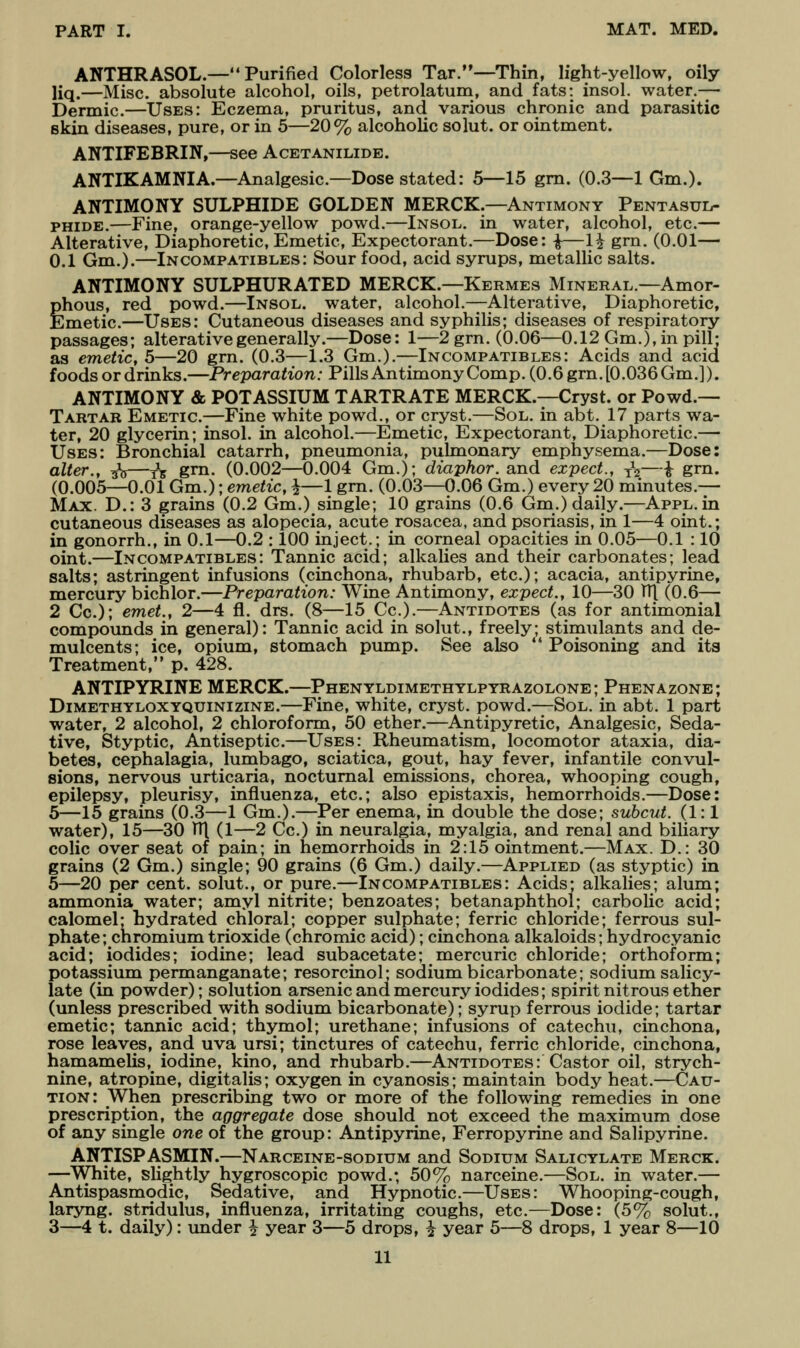 ANTHRASOL.— Purified Colorless Tar.—Thin, light-yellow, oily liq.—Misc. absolute alcohol, oils, petrolatum, and fats: insol. water.— Dermic.—Uses: Eczema, pruritus, and various chronic and parasitic skin diseases, pure, or in 5—20% alcoholic solut. or ointment. ANTIFEBRIN,—see Acetanilide. ANTIKAMNIA.—Analgesic—Dose stated: 5—15 gm. (0.3—1 Gm.). ANTIMONY SULPHIDE GOLDEN MERCK.—Antimony Pentasul- PHiDE.—Fine, orange-yellow powd.—Insol. in water, alcohol, etc.— Alterative, Diaphoretic, Emetic, Expectorant.—Dose: i^H gm. (0.01— 0.1 Gm.).—Incompatibles: Sour food, acid syrups, metallic salts. ANTIMONY SULPHURATED MERCK.—Kermes Mineral.—Amor- phous, red powd.—Insol. water, alcohol.—Alterative, Diaphoretic, Emetic.—Uses: Cutaneous diseases and syphilis; diseases of respiratory passages; alterative generally.—Dose: 1—2grn. (0.06—0.12 Gm.), in pill- as emetic, 5—20 grn. (0.3—1.3 Gm.).—Incompatibles: Acids and acid foods or drinks.—Preparation: PillsAntimonyComp.(0,6grn.[0.036Gm.]). ANTIMONY & POTASSIUM TARTRATE MERCK.—Cryst. or Powd.— Tartar Emetic.—Fine white powd., or cryst.—Sol. in abt. 17 parts wa- ter, 20 glycerin; insol. in alcohol.—Emetic, Expectorant, Diaphoretic.— Uses: Bronchial catarrh, pneumonia, pulmonary emphysema.—Dose: alter., ^—t5 grn- (0.002—0.004 Gm.); dmp/ior. and expect., ^^—i grn. (0.005—0.01 Gm.); emetic, i—1 grn. (0.03—0.06 Gm.) every 20 minutes.— Max. D.: 3 grains (0.2 Gm.) single; 10 grains (0.6 Gm.) daily.—Appl. in cutaneous diseases as alopecia, acute rosacea, and psoriasis, in 1—4 oint.; in gonorrh., in 0.1—0.2 : 100 inject.; in corneal opacities in 0.05—0.1 : 10 oint.—Incompatibles: Tannic acid; alkalies and their carbonates; lead salts; astringent infusions (cinchona, rhubarb, etc.); acacia, antipyrine, mercury bichlor.—Preparation: Wine Antimony, expect., 10—30 TTJ (0.6— 2 Cc); emet., 2—4 fl. drs. (8—15 Cc).—Antidotes (as for antimonial compounds in general): Tannic acid in solut., freely; stimulants and de- mulcents; ice, opium, stomach pump. See also  Poisoning and its Treatment, p. 428. ANTIPYRINE MERCK.—Phentldimethylpyrazolone; Phenazone; Dimethyloxyquinizine.—Fine, white, cryst. powd.—Sol. in abt. 1 part water, 2 alcohol, 2 chloroform, 50 ether.—Antipyretic, Analgesic, Seda- tive, Styptic, Antiseptic.—Uses: Rheumatism, locomotor ataxia, dia- betes, cephalagia, lumbago, sciatica, gout, hay fever, infantile convul- sions, nervous urticaria, nocturnal emissions, chorea, whooping cough, epilepsy, pleurisy, influenza, etc.; also epistaxis, hemorrhoids.—Dose: 6—15 grains (0.3—1 Gm.).—Per enema, in double the dose; suhcut. (1:1 water), 15—30 V([ (1—2 Cc.) in neuralgia, myalgia, and renal and biliary colic over seat of pain; in hemorrhoids in 2:15 ointment.—Max. D.: 30 grains (2 Gm.) single; 90 grains (6 Gm.) daily.—Applied (as styptic) in 5—20 per cent, solut., or pure.—Incompatibles: Acids; alkalies; alum; ammonia water; amyl nitrite; benzoates; betanaphthol; carbolic acid; calomel; bydrated chloral; copper sulphate; ferric chloride; ferrous sul- phate; chromium trioxide (chromic acid); cinchona alkaloids; hydrocyanic acid; iodides; iodine; lead subacetate; mercuric chloride; orthoform; potassium permanganate; resorcinol; sodium bicarbonate; sodium salicy- late (in powder); solution arsenic and mercury iodides; spirit nitrous ether (unless prescribed with sodium bicarbonate); syrup ferrous iodide; tartar emetic; tannic acid; thymol; urethane; infusions of catechu, cinchona, rose leaves, and uva ursi; tinctures of catechu, ferric chloride, cinchona, hamamelis, iodine, kino, and rhubarb.—Antidotes: Castor oil, strych- nine, atropine, digitalis; oxygen in cyanosis; maintain body heat.—(Cau- tion: When prescribing two or more of the following remedies in one prescription, the aggregate dose should not exceed the maximum dose of any single one of the group: Antipyrine, Ferropyrine and Salipyrine. ANTISPASMIN.—Narceine-sodium and Sodium Salicylate Merck. —White, slightly hygroscopic powd.; 50% narceine.—Sol. in water.— Antispasmodic, Sedative, and Hypnotic.—Uses: Whooping-cough, laryng. stridulus, influenza, irritating coughs, etc.—Dose: (5% solut., 3—4 t. daily): under ^ year 3—5 drops, i year 5—8 drops, 1 year 8—10