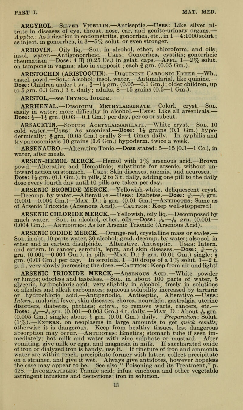 ARGYROL.—Silver Vitellin.—Antiseptic.—Uses: Like silver ni- trate in diseases of eye, throat, nose, ear, and genito-urinary organs.— Applic: As irrigation in endometritis, gonorrhea, etc., in 1—4:1000solut.; as inject, in gonorrhea, in 3—5% solut. or even stronger. ARHOVIN.—Oily liq.—Sol. in alcohol, ether, chloroform, and oils; insol. water.—Antigonorrheic.—Uses: Gonorrhea, cystitis; gonorrheic rheumatism.—Dose: 4 TTl (0.25 Cc.) in gelat. caps.—Appl. 1—2% solut. on tampons in vagina; also in supposit.; each | grn. (0.05 Gm.). ARISTOCHIN (ARISTOQUIN).—DiQuiNiNE Carbonic Ether.—Wh., tastel. powd.—Sol.: Alcohol; insol. water.—Antimalarial, like quinine.— Dose: Children under 1 yr., i—li grn. (0.05—0.1 Gm.); older children, up to 5 grn. 0.3 Gm.) 3 t. daily; adults, 8—15 grains (0.5—1 Gm.). ARISTOL,—see Thymol Iodide. ARRHENAL.—Disodium Methylarsenate.—Cplorl. cryst.—Sol. easily in water; more difficulty in alcohol.—Uses: Like all arsenicals.— Dose: ^—1^ grn. (0.03—0.1 Gm.) per day, per os or subcut. ARSACETIN.—Sodium Acetylarsanilate.—White cryst.—Sol. 10 cold water.—Uses: As arsenical.—Dose: 1^ grains (0.1 Gm.) hypo- dermically; f grn. (0.05 Gm.) orally 3—4 times daily. In syphilis and trypanosomiasis 10 grains (0.6 Gm.) hypoderm. twice a week. ARSENAURO.—Alterative Tonic—Dose stated: 5—15 [0.3—1 Cc], in water, after meals. ARSEN-HEMOL MERCK.—Hemol with 1% arsenous acid.—Brown powd.—Alterative and Hematinic; substitute for arsenic, without un- toward action on stomach.—Uses: Skin diseases, anemia, and neuroses.— Dose: 1^ grn. (0.1 Gm.), in pills, 2 to 3 t. daily, adding one pill to the daily dose every fourth day until 10 pills are taken per day. ARSENIC BROMIDE MERCK.—Yellowish-white, deliquescent cryst. —Decomp. by water.—Alterative.—Uses: Diabetes.—Dose: ^\—^^ grn. (0.001—0.004 Gm.)—Max. D.: i grn. (0.01 Gm.)—Antidotes: Same as of Arsenic Trioxide (Arsenous Acid).—Caution: Keep well-stoppered! ARSENIC CHLORIDE MERCK.—Yellowish, oily liq.—Decomposed by much water.—Sol. in alcohol, ether, oils.—Dose: ^—^^ grn. (0.001— 0.004 Gm.).—Antidotes: As for Arsenic Trioxide (Arsenous Acid). ARSENIC IODIDE MERCK.—Orange-red, crystalline mass or scales.— Sol. in abt. 10 parts water, 30 alcohol; grad. decomp. by water; also sol. in ether and in carbon disulphide.—Alterative, Antiseptic.—Uses: Intern, and extern, in cancer, scrofula, lepra, and skin diseases.—Dose: ^q—^^-g grn. (0.001—0.004 Gm.), in pills.—Max. D.: i grn. (0.01 Gm.) single; i grn. (0.03 Gm.) per day. In scrofula, 1—10 drops of a 1% solut. 1—2 t. p. d., very slowly increasing the dose.—Caution : Keep from air and light! ARSENIC TRIOXIDE MERCK.—Arsenous Acid.—White powder or lumps; odorless and tasteless.—Sol. in about 100 parts of water, 5 glycerin, hydrochloric acid; very slightly in alcohol; freely in solutions of alkalies and alkali carbonates; aqueous solubility increased by tartaric or hydrochloric acid.—jAntiperiodic, Antiseptic, Alterative.—Uses: Intern., malarial fever, skin diseases, chorea, neuralgia, gastralgia, uterine disorders, diabetes, phthisis; extern., to remove warts, cancers, etc— Dose: J^—^q grn. (0.001—0.003 Gm.) 4 t. daily.—Max. D.: About ^\ grn. (0.005 Gm.) single; about h grn. (0.01 Gm.) daily.—Preparation: Solut. (1%).—Extern, on neoplasms in large amounts to get quick results; otherwise it is dangerous. Keep from healthy tissues, lest dangerous absorption may occur.—Antidotes: Emetics; stomach tube if seen im- mediately; hot milk and water with zinc sulphate or mustard. After vomiting, give milk or eggs, and magnesia in milk. If saccharated oxide of iron or dialyzed iron is handy, use it. If tincture of iron and ammonia water are within reach, precipitate former with latter, collect precipitate on a strainer, and give it wet. Always give antidotes, however hopeless the case may appear to be. See also  Poisoning and its Treatment, p. 428.—Incompatibles: Tannic acid; infus. cinchona and other vegetable astringent infusions and decoctions; iron in solution.