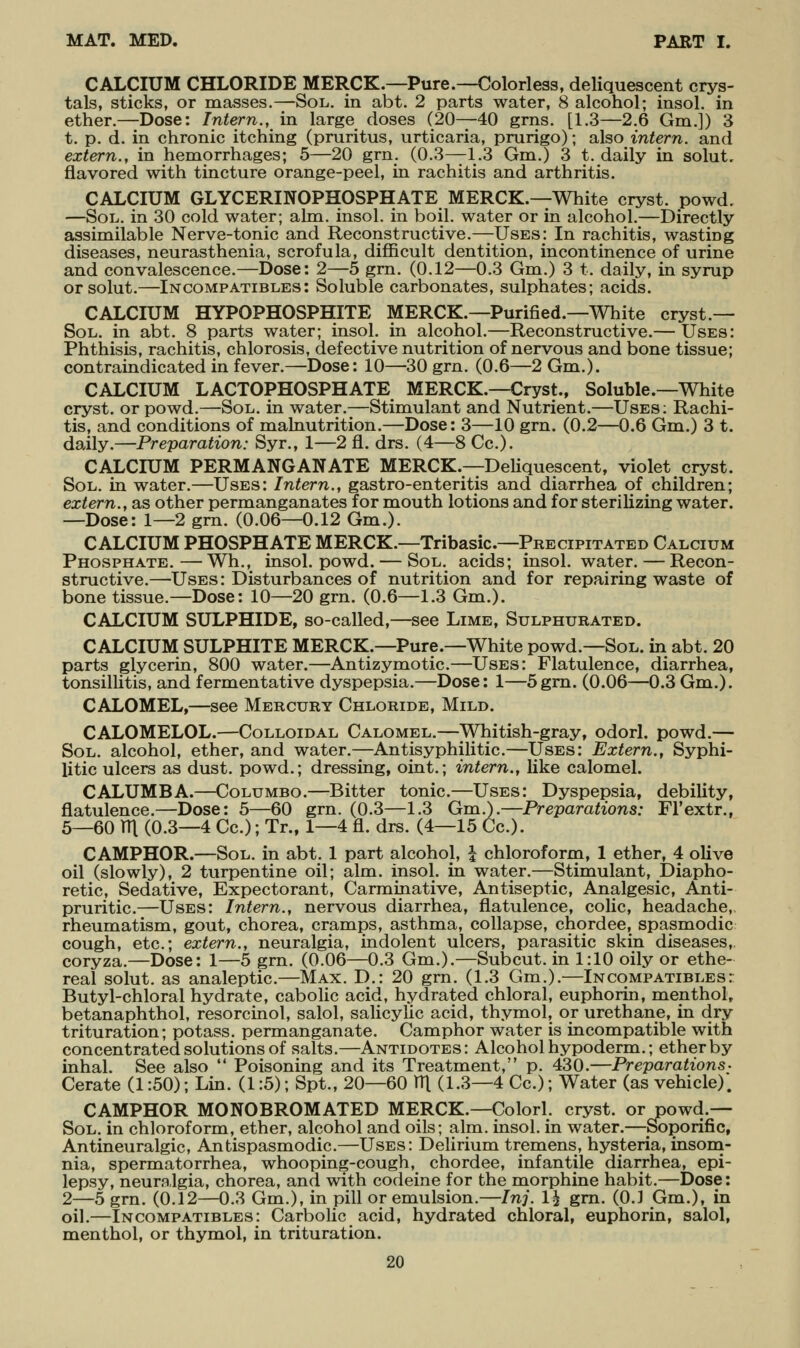 CALCIUM CHLORIDE MERCK.—Pure.—Colorless, deliquescent crys- tals, sticks, or masses.—Sol. in abt. 2 parts water, 8 alcohol; insol. in ether.—Dose: Intern., in large doses (20—40 grns. [1.3—2.6 Gm.]) 3 t. p. d. in chronic itching (pruritus, urticaria, prurigo); also intern, and extern., in hemorrhages; 5—20 grn. (0.3—1.3 Gm.) 3 t. daily in solut, flavored with tincture orange-peel, in rachitis and arthritis. CALCIUM GLYCERINOPHOSPHATE MERCK.—White cryst. powd. —Soii. in 30 cold water; aim. insol. in boil, water or in alcohol.—Directly assimilable Nerve-tonic and Reconstructive.—Uses: In rachitis, wasting diseases, neurasthenia, scrofula, difficult dentition, incontinence of urine and convalescence.—Dose: 2—5 grn. (0.12—0.3 Gm.) 3 t. daily, in syrup orsolut.—Incompatibles: Soluble carbonates, sulphates; acids. CALCIUM HYPOPHOSPHITE MERCK.—Purified.—White cryst.— Sol. in abt. 8 parts water; insol. in alcohol.—Reconstructive.— Uses: Phthisis, rachitis, chlorosis, defective nutrition of nervous and bone tissue; contraindicated in fever.—Dose: 10—30 grn. (0.6—2 Gm.). CALCIUM LACTOPHOSPHATE MERCK.—Cryst, Soluble.—White cryst. or powd.—Sol. in water.—Stimulant and Nutrient.—Uses: Rachi- tis, and conditions of malnutrition.—Dose: 3—10 grn. (0.2—0.6 Gm.) 3 t. daily.—Preparation: Syr., 1—2 fl. drs. (4—8 Cc). CALCIUM PERMANGANATE MERCK.—Deliquescent, violet cryst. Sol. in water.—Uses: Intern., gastro-enteritis and diarrhea of children; extern., as other permanganates for mouth lotions and for sterilizing water. —Dose: 1—2 grn. (0.06—0.12 Gm.). CALCIUM PHOSPHATE MERCK.—Tribasic—Precipitated Calcium Phosphate.—Wh., insol. powd. — Sol. acids; insol. water. — Recon- structive.—Uses: Disturbances of nutrition and for repairing waste of bone tissue.—Dose: 10—20 grn. (0.6—1.3 Gm.). CALCIUM SULPHIDE, so-called,—see Lime, Sulphurated. CALCIUM SULPHITE MERCK.—Pure.—White powd.—Sol. in abt. 20 parts glycerin, 800 water.—Antizymotic.—Uses: Flatulence, diarrhea, tonsillitis, and fermentative dyspepsia.—Dose: 1—5grn. (0.06—0.3 Gm.). CALOMEL,—see Mercury Chloride, Mild. CALOMELOL.—Colloidal Calomel.—Whitish-gray, odorl. powd.— Sol. alcohol, ether, and water.—Antisyphilitic.—Uses: Extern., Syphi- litic ulcers as dust, powd.; dressing, oint.; intern., like calomel. CALUMBA.—Columbo.—Bitter tonic.—Uses: Dyspepsia, debility, flatulence.—Dose: 5—60 grn. (0.3—1.3 Gm.).—Preparations: Fl'extr., 5—60 rn (0.3—4 Cc.); Tr., 1—4 fl. drs. (4—15 Cc). CAMPHOR.—Sol. in abt. 1 part alcohol, \ chloroform, 1 ether, 4 olive oil (slowly), 2 turpentine oil; aim. insol. in water.—Stimulant, Diapho- retic, Sedative, Expectorant, Carminative, Antiseptic, Analgesic, Anti- pruritic.—Uses: Intern., nervous diarrhea, flatulence, colic, headache, rheumatism, gout, chorea, cramps, asthma, collapse, chordee, spasmodic cough, etc.; extern., neuralgia, indolent ulcers, parasitic skin diseases, coryza.—Dose: 1—5 grn. (0.06—0.3 Gm.).—Subcut. in 1:10 oily or ethe- real solut. as analeptic.—Max. D.: 20 grn. (1.3 Gm.).—Incompatibles: Butyl-chloral hydrate, cabolic acid, hydrated chloral, euphorin, menthol, betanaphthol, resorcinol, salol, salicylic acid, thymol, or urethane, in dry trituration; potass, permanganate. Camphor water is incompatible with concentrated solutions of salts.—Antidotes: Alcohol hypoderm.; ether by inhal. See also  Poisoning and its Treatment, p. 430.—Preparations- Cerate (1:50); Lin. (1:5); Spt., 20—60 TTl (1.3—4 Cc.); Water (as vehicle). CAMPHOR MONOBROMATED MERCK.—Colorl. cryst. or powd.— Sol. in chloroform, ether, alcohol and oils; aim. insol. in water.—Soporific, Antineuralgic, Antispasmodic.—Uses: Delirium tremens, hysteria, insom- nia, spermatorrhea, whooping-cough, chordee, infantile diarrhea, epi- lepsy, neuralgia, chorea, and with codeine for the morphine habit.—Dose: 2—5 grn. (0.12—0.3 Gm.), in pill or emulsion.—Inj. 1^ gm. (0.1 Gm.), in oil.—Incompatibles: Carbolic acid, hydrated chloral, euphorin, salol, menthol, or thymol, in trituration.