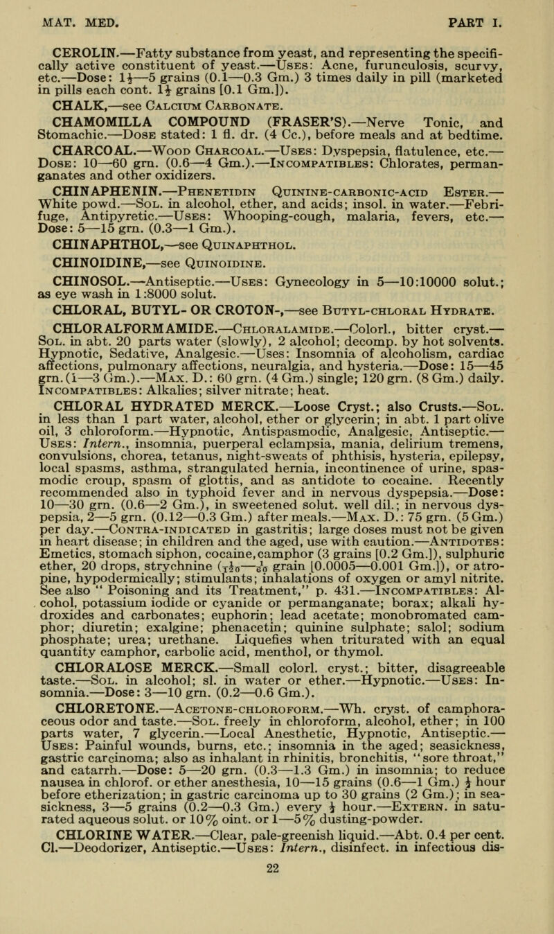 CEROLIN.—Fatty substance from yeast, and representing the specifi- cally active constituent of yeast.—Uses: Acne, furunculosis, scurvy, etc.—Dose: 1^—5 grains (0.1—0.3 Gm.) 3 times daily in pill (marketed in pills each cont. 1^ grains [0.1 Gm.]). CHALK,—see Calcium Carbonate. CHAMOMILLA COMPOUND (FRASER'S).—Nerve Tonic, and Stomachic.—Dose stated: 1 fl. dr. (4 Cc), before meals and at bedtime. CHARCOAL.—Wood Charcoal.—Uses: Dyspepsia, flatulence, etc.— Dose: 10—60 gm. (0.6—4 Gm.).—In compatibles: Chlorates, perman- ganates and other oxidizers. CHINAPHENIN.—Phenetidin Quinine-carbonic-acid Ester.— White powd.—Sol. in alcohol, ether, and acids; insol. in water.—Febri- fuge, Antipyretic.—Uses: Whooping-cough, malaria, fevers, etc.— Dose: 5—15 grn. (0.3—1 Gm.). CHINAPHTHOL,—see Quinaphthol. CHINOIDINE,—see Quinoidine. CHINOSOL.—^Antiseptic.—Uses: Gynecology in 5—10:10000 solut.; as eye wash in 1:8000 solut. CHLORAL, BUTYL- OR CROTON-,—see Butyl-chloral Hydrate. CHLORALFORMAMIDE.—CHLORALAMiDE.—Colorl., bitter cryst.— Sol. in abt. 20 parts water (slowly), 2 alcohol; decomp. by hot solvents. Hypnotic, Sedative, Analgesic.—Uses: Insomnia of alcoholism, cardiac affections, pulmonary affections, neuralgia, and hysteria.—Dose: 15—45 grn.(i—3 Gm.).—Max. D.: 60 grn. (4 Gm.) single; 120 gm. (8 Gm.) daily. Incompatibles: Alkalies; silver nitrate; heat. CHLORAL HYDRATED MERCK.—Loose Cryst.; also Crusts.—Sol. in less than 1 part water, alcohol, ether or glycerin; in abt. 1 part olive oil, 3 chloroform.—Hypnotic, Antispasmodic, Analgesic, Antiseptic.— Uses: Intern., insomnia, puerperal eclampsia, mania, delirium tremens, convulsions, chorea, tetanus, night-sweats of phthisis, hysteria, epilepsy, local spasms, asthma, strangulated hernia, incontinence of urine, spas- modic croup, spasm of glottis, and as antidote to cocaine. Recently recommended also in typhoid fever and in nervous dyspepsia.—Dose: 10—30 grn. (0.6—2 Gm.), in sweetened solut. well dil.; in nervous dys- pepsia, 2—5 grn. (0.12—0.3 Gm.) after meals.—Max. D.: 75 grn. (5Gm.) per day.—Contra-indicated in gastritis; large doses must not be given in heart disease; in children and the aged, use with caution.—Antidotes: Emetics, stomach siphon, cocaine,camphor (3 grains [0.2 Gm.]), sulphuric ether, 20 drops, strychnine (ji^y—sV grain [0.0005—0.001 Gm.]), or atro- pine, hypodermically; stimulants; inhalations of oxygen or amyl nitrite. See also  Poisoning and its Treatment, p. 431.—Incompatibles: Al- cohol, potassium iodide or cyanide or permanganate; borax; alkali hy- droxides and carbonates; euphorin; lead acetate; monobromated cam- phor; diuretin; exalgine; phenacetin; quinine sulphate; salol; sodium phosphate; urea; urethane. Liquefies when triturated with an equal quantity camphor, carboKc acid, menthol, or thymol. CHLORALOSE MERCK.—Small colorl. cryst.; bitter, disagreeable taste.—Sol. in alcohol; si. in water or ether.—Hypnotic.—Uses: In- somnia.—Dose: 3—10 grn. (0.2—0.6 Gm.). CHLORETONE.—Acetone-chloroform.—Wh. cryst. of camphora- ceous odor and taste.—Sol. freely in chloroform, alcohol, ether; in 100 parts water, 7 glycerin.—Local Anesthetic, Hypnotic, Antiseptic.— Uses: Painful wounds, burns, etc.; ins9mnia in the aged; seasickness, gastric carcinoma; also as inhalant in rhinitis, bronchitis, sore throat, and catarrh.—Dose: 5—20 grn. (0.3—1.3 Gm.) in insomnia; to reduce nausea in chlorof. or ether anesthesia, 10—15 grains (0.6—1 Gm.) i hour before etherization; in gastric carcinoma up to 30 grains (2 Gm.); in sea- sickness, 3—5 grains (0.2—0.3 Gm.) every ^ hour.—Extern, in satu- rated aqueous solut. or 10% oint. or 1—5% dusting-powder. CHLORINE WATER.—Clear, pale-greenish liquid.—Abt. 0.4 per cent. 01.—Deodorizer, Antiseptic.—Uses: Intern., disinfect, in infectious dis-