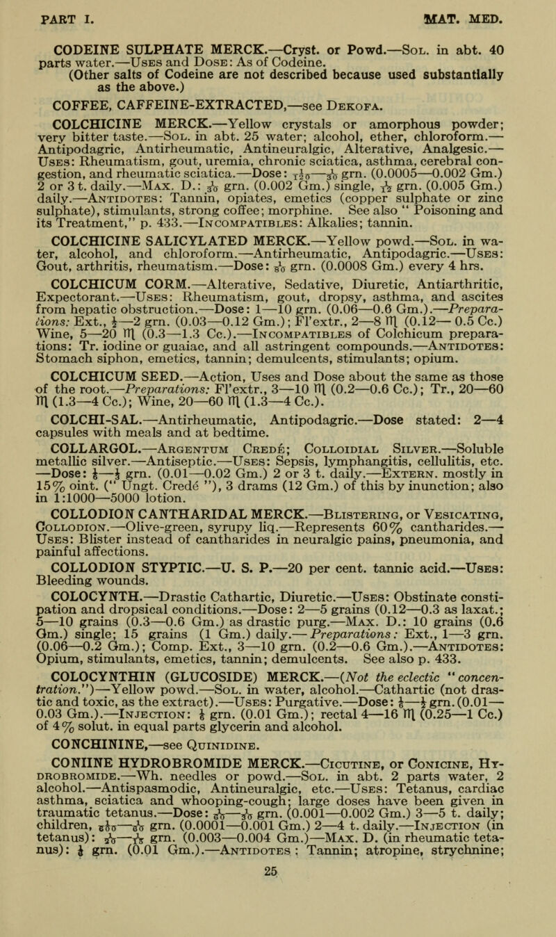 CODEINE SULPHATE MERCK.—Cryst. or Powd.—Sol. in abt. 40 parts water.—Uses and Dose : As of Codeine. (Other salts of Codeine are not described because used substantially as the above.) COFFEE, CAFFEINE-EXTRACTED,—see Dekofa. COLCHICINE MERCK.—Yellow crystals or amorphous powder; very bitter taste.—;Sol. in abt. 25 water; alcohol, ether, chloroform.— Antipodagric, Antirheumatic, Antineuralgic, Alterative, Analgesic.— Uses: Rheumatism, gout, uremia, chronic sciatica, asthma, cerebral con- gestion, and rheumatic sciatica.—Dose: j^^—^q gm. (0.0005—0.002 Gm.) 2 or 3t. daily.—Max. D.: ^g grn. (0.002 Gm.) single, j\ grn. (0.005 Gm.) daily.—Antidotes: Tannin, opiates, emetics (copper sulphate or zinc sulphate), stimulants, strong coffee; morphine. See also *' Poisoning and its Treatment, p. 433.—In compatibles: Alkalies; tannin. COLCHICINE SALICYLATED MERCK.—Yellow powd.—Sol. in wa- ter, alcohol, and chloroform.—^Antirheumatic, Antipodagric.—Uses: Gout, arthritis, rheumatism.—Dose: g\y grn. (0.0008 Gm.) every 4 hrs. COLCHICUM CORM.—Alterative, Sedative, Diuretic, Antiarthritic. Expectorant.—-Uses: Rheumatism, gout, dropsy, asthma, and ascites from hepatic obstruction.—Dose: 1—-10 grn. (0.06—0.6 Gm.).—Prepara- tions: Ext., i—2 grn. (0.03—0.12 Gm.); Fl'extr., 2—8 V[\ (0.12— 0.5 Cc.) Wine, 5—20 HI (0.3—1.3 Cc).—Incompatibles of Colchicum prepara- tions: Tr. iodine or guaiac, and all astringent compounds.—Antidotes: Stomach siphon, emetics, tannin; demulcents, stimulants; opium. COLCHICUM SEED.—Action, Uses and Dose about the same as those of the root.—Preparations: Fl'extr., 3—10 X\[ (0.2—0.6 Cc); Tr., 20—60 TTl (1.3—4 Cc); Wine, 20—60 TTl (1.3—4 Cc). COLCHI-SAL.—Antirheumatic, Antipodagric.—Dose stated: 2—4 capsules with meals and at bedtime. COLLARGOL.—Argentum Crede; Colloidial Silver.—Soluble metallic silver.—Antiseptic.—Uses: Sepsis, lymphangitis, cellulitis, etc. —Dose: ^—J grn. (0.01—0.02 Gm.) 2 or 3 t. daily.—Extern, mostly in 15% oint. ( Ungt. Crede ), 3 drams (12 Gm.) of this by inunction; also in 1:1000—5000 lotion. COLLODION CANTHARIDAL MERCK.—Blistering, or Vesicating, Collodion.—-Olive-green, syrupy liq.—Represents 60% cantharides.— Uses: Blister instead of cantharides in neuralgic pains, pneumonia, and painful affections. COLLODION STYPTIC—U. S. P.—20 per cent, tannic acid.—Uses: Bleeding wounds. COLOCYNTH.—Drastic Cathartic, Diuretic.—Uses: Obstinate consti- pation and dropsical conditions.—Dose: 2—5 grains (0.12—0.3 as laxat.; 5—10 grains (0.3—0.6 Gm.) as drastic purg.—Max. D.: 10 grains (0.6 Gm.) single; 15 grains (1 Gm.) daily.— Preparations: Ext., 1—3 grn. (0.06—0.2 Gm.); Comp. Ext., 3—10 grn. (0.2—0.6 Gm.).—Antidotes: Opium, stimulants, emetics, tannin; demulcents. See also p. 433. COLOCYNTHIN (GLUCOSIDE) MERCK.—(ATo^ the eclectic *'concen- tration.)—Yellow powd.—Sol. in water, alcohol.—Cathartic (not dras- tic and toxic, as the extract).—Uses: Purgative.—Dose: ^—igm.(0.01— 0.03 Gm.).—Injection: i grn. (0.01 Gm.); rectal 4—16 ITl (0.25—1 Cc.) of 4 % solut. in equal parts glycerin and alcohol. CONCHININE,—see Quinidine. CONIINE HYDROBROMIDE MERCK.—Gicutine, or Conicine, Ht- drobromide.—Wh. needles or powd.—Sol. in abt. 2 parts water, 2 alcohol.—Antispasmodic, Antineuralgic, etc.—Uses: Tetanus, cardiac asthma, sciatica and whooping-cough; large doses have been given in traumatic tetanus.—Dose: ^V—35 grn. (0.001—0.002 Gm.) 3—5 t. daily; children, ^^^—^^^ gm. (0.0001—0.001 Gm.) 2—4 t. daily.—Injection (in tetanus): ^—jV grn. (0.003—0.004 Gm.)—Max. D. (in rheumatic teta- nus): i gm. (0.01 Gm.).—Antidotes: Tannin; atropine, strychnine;
