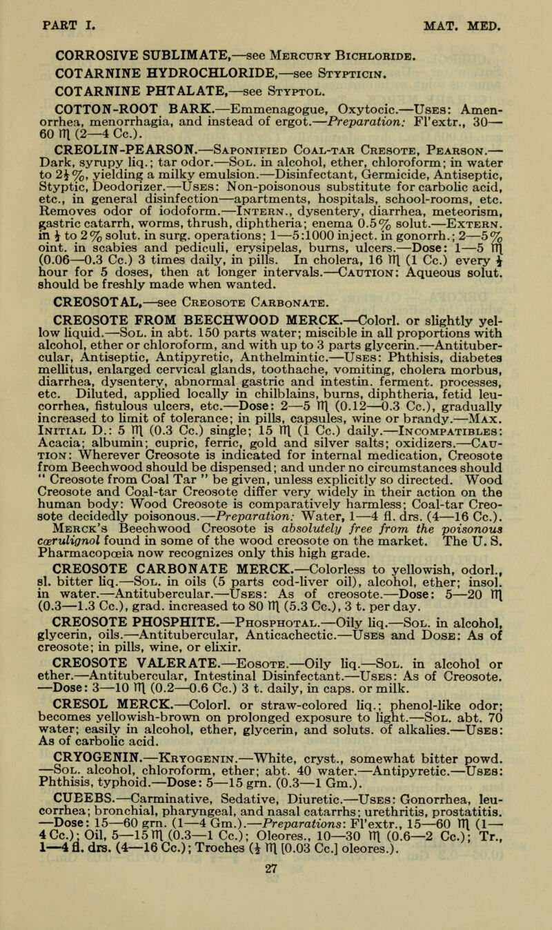 CORROSIVE SUBLIMATE,—see Mercury Bichloride. COTARNINE HYDROCHLORIDE,—see Stypticin. COTARNINE PHTALATE,—see Styptol. COTTON-ROOT BARK.—Emmenagogue, Oxytocic.—Uses: Amen- orrhea, menorrhagia, and instead of ergot.—Preparation: Fl'extr., 30— 60rn(2—4Cc.). CREOLIN-PEARSON.—Saponified Coal-tar Cresote, Pearson.— Dark, syrupy liq.; tar odor.—Sol. in alcohol, ether, chloroform; in water to 2^%, yielding a milky emulsion.—Disinfectant, Germicide, Antiseptic, Styptic, Deodorizer.—Uses: Non-poisonous substitute for carbolic acid, etc., in general disinfection—apartments, hospitals, school-rooms, etc. Removes odor of iodoform.—Intern., dysentery, diarrhea, meteorism, gastric catarrh, worms, thrush, diphtheria; enema 0.5% solut.—Extern. in i to 2% solut. in surg. operations; 1—5:1000 inject, in gonorrh.; 2—5% oint. in scabies and pediculi, erysipelas, burns, ulcers.—Dose: 1—5 TT( (0.06—0.3 Cc.) 3 times daily, in pills. In cholera, 16 TTl (1 Cc.) every ^ hour for 5 doses, then at longer intervals.—Caution: Aqueous solut. should be freshly made when wanted. CREOSOTAL,—see Creosote Carbonate. CREOSOTE FROM BEECHWOOD MERCK.—Colorl. or slightly yel- low liquid.—Sol. in abt. 150 parts water; miscible in all proportions with alcohol, ether or chloroform, and with up to 3 parts glycerin.—Antituber- cular. Antiseptic, Antipyretic, Anthelmintic.—Uses: Phthisis, diabetes mellitus, enlarged cervical glands, toothache, vomiting, cholera morbus, diarrhea, dysentery, abnormal gastric and intestin. ferment, processes, etc. Diluted, applied locally in chilblains, bums, diphtheria, fetid leu- corrhea, fistulous ulcers, etc.—Dose: 2—5 V([ (0.12—0.3 Cc), gradually increased to limit of tolerance; in pills, capsules, wine or brandy.—Max. Initial D.: 5 TTl (0.3 Cc.) single; 15 V([ (1 Cc.) daily.—Incompatibles: Acacia; albumin; cupric, ferric, gold and silver salts; oxidizers.—Cau- tion: Wherever Creosote is indicated for internal medication, Creosote from Beech wood should be dispensed; and under no circumstances should  Creosote from Coal Tar  be given, unless explicitly so directed. Wood Creosote and Coal-tar Creosote differ very widely in their action on the human body: Wood Creosote is comparatively harmless; Coal-tar Creo- sote decidedly poisonous.—Preparation: Water, 1—4 fl. drs. (4—16 Cc). Merck's Beechwood Creosote is absolutely free from the poisonous coerulignol found in some of the wood creosote on the market. The U. S. Pharmacopoeia now recognizes only this high grade. CREOSOTE CARBONATE MERCK.—Colorless to yellowish, odorl.. sl. bitter Uq.—Sol. in oils (5 parts cod-liver oil), alcohol, ether; insol. in water.—Antitubercular.—Uses: As of creosote.—Dose: 5—20 V\ (0.3—1.3 Cc), grad. increased to 80 HI (5.3 Cc), 3 t. per day. CREOSOTE PHOSPHITE.—Phosphotal.—Oily liq.—Sol. in alcohol, glycerin, oils.—Antitubercular, Anticachectic—Uses and Dose: As of creosote; in pills, wine, or elixir. CREOSOTE VALERATE.—EosoTE.—Oily liq.—Sol. in alcohol or ether.—Antitubercular, Intestinal Disinfectant.—Uses: As of Creosote. —Dose: 3—10 TTl (0.2—0.6 Cc.) 3 t. daily, in caps, or milk. CRESOL MERCK.—Colorl. or straw-colored liq.; phenol-like odor; becomes yellowish-brown on prolonged exposure to light.—Sol. abt. 70 water; easily in alcohol, ether, glycerin, and soluts. of alkalies.—Uses: As of carbolic acid. CRYOGENIN.—Kryogenin.—White, cryst., somewhat bitter powd. —Sol. alcohol, chloroform, ether; abt. 40 water.—Antipyretic—Uses: Phthisis, typhoid.—Dose: 5—15 grn. (0.3—1 Gm.). CUBEBS.—Carminative, Sedative, Diuretic—Uses: Gonorrhea, leu- corrhea; bronchial, pharyngeal, and nasal catarrhs; urethritis, prostatitis. —Dose: 15—60 grn. (1—4 Gm.).—Preparations: Fl'extr., 15—60 111 (1— 4Cc.); Oil, 5—15TTl (0.3—1 Cc); Oleores., 10—30 TTl (0.6—2 Co.): Tr., 1—4 fl. drs. (4—16 Cc); Troches (i TTl [0.03 Cc] oleores.).