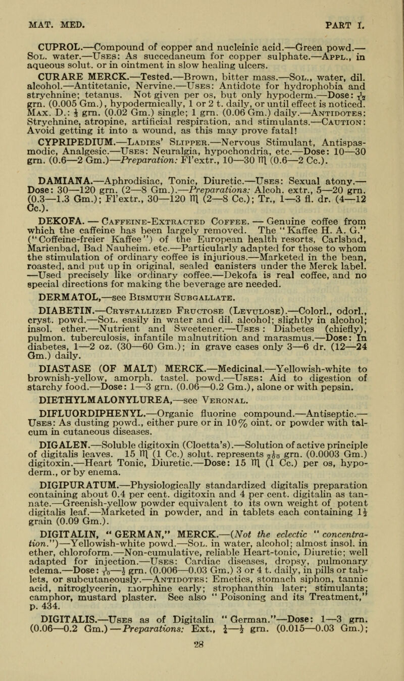 CUPROL.—Compound of copper and nucleinic acid.—Green powd.— Sol. water.—Uses: As succedaneum for copper sulphate.—Appl., in aqueous solut. or in ointment in slow healing ulcers. CURARE MERCK.—Tested.—Brown, bitter mass.—Sol., water, dil. alcohol.;—Antitetanic, Nervine.—Uses: Antidote for hydrophobia and strychnine; tetanus. Not given per os, but only hypoderm.—Dose: y^ grn. (0.005 Gm.), hypodermically, 1 or 2 t. daily, or until effect is noticed. Max. D.: ^ gm. (0.02 Gm.) single; 1 grn. (0.06 Gm.) daily.—Antidotes: Strychnine, atropine, artificial respiration, and stimulants.—Caution: Avoid getting it into a wound, as this may prove fatal! CYPRIPEDIUM.—Ladies* Slipper.—Nervous Stimulant, Antispas- modic, Analgesic.—Uses: Neuralgia, hypochondria, etc.—Dose: 10—30 gm. (0.6—2 Gm.)—Preparation: Fl'extr., 10—30 TTl (0.6—2 Cc). DAMIANA.—Aphrodisiac, Tonic, Diuretic.—Uses: Sexual atony.— Dose: 30—120 grn. (2—8 Gm.).—Preparations: Alcoh. extr., 5—20 gm. (0.3—1.3 Gm.); Fl'extr., 30—120 Vi\ (2—8 Cc); Tr., 1—3 fl. dr. (4—12 Cc). DEKOFA. — Caffeine-Extracted Coffee. — Genuine coffee from which the caffeine has been largely removed. The Kaffee H. A. G. ( Coffeine-freier Kaffee) of the European health resorts, Carlsbad, Marienbad, Bad Nauheim. etc.—Particularly adapted for those to whom the stimulation of ordinary coffee is injurious.—Marketed in the bean, roasted, and put up in original, sealed canisters under the Merck label. —Used precisely like ordinary coffee.—Dekofa is real coffee, and no special directions for making the beverage are needed. DERMATOL,—see Bismuth Subgallate. DIABETIN.—Crystallized Fructose (Levulose).—Colorl., odorl., cryst. powd.—Sol. easily in water and dil. alcohol; slightly in alcohol; insol. ether.—Nutrient and Sweetener.—Uses : Diabetes (chiefly), pulmon. tuberculosis, infantile malnutrition and marasmus.—Dose: In diabetes, 1—2 oz. (30—60 Gm.); in grave cases only 3—6 dr. (12—24 Gm.) daily. DIASTASE (OF MALT) MERCK.—Medicinal.—Yellowish-white to brownish-yellow, amorph. tastel. powd.—Uses: Aid to digestion of atarchy food.—Dose: 1—3 grn. (0.06—0.2 Gm.), alone or with pepsin. DIETHYLMALONYLUREA,—see Veronal. DIFLUORDIPHENYL.—Organic fluorine compound.—Antiseptic.— Uses: As dusting P9wd., either pure or in 10% oint. or powder with tal- cum in cutaneous diseases. DIGALEN.—Soluble digitoxin (Cloetta's).—Solution of active principle of digitalis leaves. 15 V[\ (1 Cc.) solut. represents 5^0 grn. (0.0003 Gm.) digitoxin.—Heart Tonic, Diuretic.—Dose: 15 TT\ (1 Cc.) per os, hypo- derm., or by enema. DIGIPURATUM.—Physiologically standardized digitalis preparation containing about 0.4 per cent, digitoxin and 4 per cent, digitalin as tan- nate.—Greenish-yellow powder equivalent to its own weight of potent digitalis leaf.—Marketed in powder, and in tablets each containing 1^ grain (0.09 Gm.). DIGITALIN, GERMAN, MERCK.—(Not the eclectic concentra- tion.)—Yellowish-white powd.—Sol. in water, alcohol; almost insol. in ether, chloroform.—Non-cumulative, reliable Heart-tonic, Diuretic; well adapted for injection.—Uses: Cardiac diseases, dropsy, pulmonary edema.—Dose: yV—^ grn. (0.006—0.03 Gm.) 3 or 4 t. daily, in pills or tab- lets, or subcutaneously.—Antidotes: Emetics, stomach siphon, tannic acid, nitroglycerin, morphine early; strophanthin later; stimulants: camphor, mustard plaster. See also  Poisoning and its Treatment,' p. 434. DIGITALIS.—Uses as of Digitalin German.—Dose: 1—3 gm. (0.06—0.2 Gm.)—Preparations: Ext., i—i gm. (0.015—0.03 Gm.);