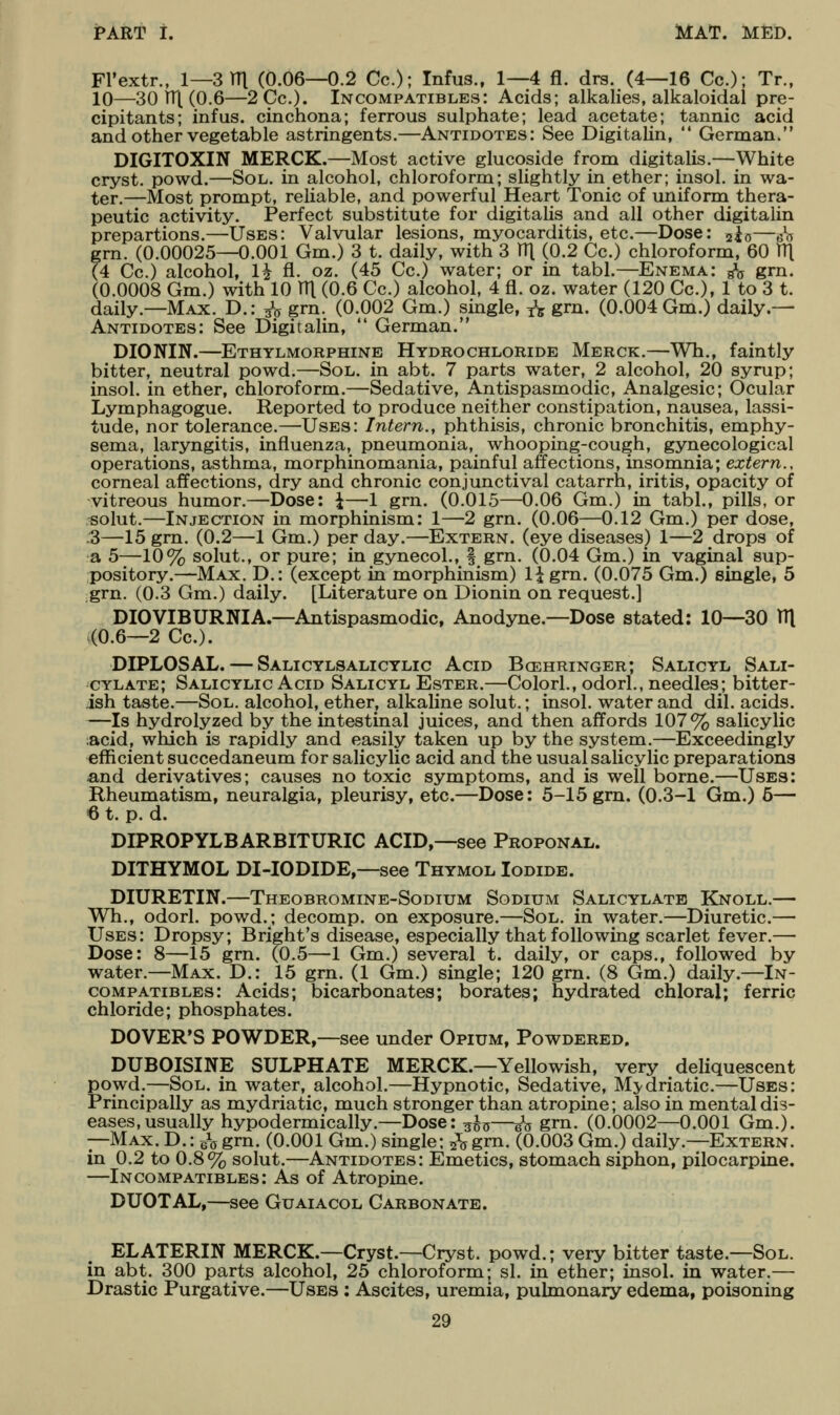 Fl'extr., 1—Srri (0.06—0.2 Cc); Infus., 1—4 fl. drs. (4—16 Co.); Tr., 10—30 1T|. (0.6—2Cc.). Incompatibles: Acids; alkalies, alkaloidal pre- cipitants; infus. cinchona; ferrous sulphate; lead acetate; tannic acid and other vegetable astringents.—Antidotes: See Digitalin,  German/' DIGITOXIN MERCK.—Most active glucoside from digitalis.—White cryst. powd.—Sol. in alcohol, chloroform; slightly in ether; insol. in wa- ter.—Most prompt, reliable, and powerful Heart Tonic of uniform thera- peutic activity. Perfect substitute for digitalis and all other digitalin prepartions.—Uses: Valvular lesions, myocarditis, etc.—Dose: 2io—sx5 grn. (0.00025—0.001 Gm.) 3 t. daily, with 3 HI (0.2 Cc.) chloroform, 60 fit (4 Cc.) alcohol, 1^ fl. oz. (45 Cc.) water; or in tabl.—Enema: g\j grn. (0.0008 Gm.) with 10 111 (0.6 Cc.) alcohol, 4 fl. oz. water (120 Cc), 1 to 3 t. daily.—Max. D.: 3^5 grn. (0.002 Gm.) single, 1^5 grn. (0.004 Gm.) daily.— Antidotes: See Digitalin,  German. DIONIN.—Ethylmorphine Hydrochloride Merck.—Wh., faintly bitter, neutral powd.—Sol. in abt. 7 parts water, 2 alcohol, 20 syrup; insol. in ether, chloroform.—Sedative, Antispasmodic, Analgesic; Ocular Lymphagogue. Reported to produce neither constipation, nausea, lassi- tude, nor tolerance.—Uses: Intern., phthisis, chronic bronchitis, emphy- sema, laryngitis, influenza, pneumonia, whooping-cough, gynecological operations, asthma, morphinomania, painful affections, insomnia; extern., corneal affections, dry and chronic conjunctival catarrh, iritis, opacity of vitreous humor.—Dose: i—1 grn. (0.015—0.06 Gm.) in tabl., pills, or -solut.—Injection in morphinism: 1—2 grn. (0.06—0.12 Gm.) per dose, .3—15 grn. (0.2—1 Gm.) per day.—Extern, (eye diseases) 1—2 drops of a 5—10% solut., or pure; in gynecol., | grn. (0.04 Gm.) in vaginal sup- pository.—Max. D.: (except in morphinism) 1^ grn. (0.075 Gm.) single, 5 grn. (0.3 Gm.) daily. [Literature on Dionin on request.] DIOVIBURNIA.—Antispasmodic, Anodyne.—Dose stated: 10—^30 TTl (0.6—2 Cc). DIPLOSAL. — Salicylsalicylic Acid Bcehringer; Salicyl Sali- cylate; Salicylic Acid Salicyl Ester.—Colorl., odorL, needles; bitter- ish taste.—Sol. alcohol, ether, alkaline solut.; insol. water and dil. acids. —Is hydrolyzed by the intestinal juices, and then affords 107% salicylic ;acid, which is rapidly and easily taken up by the system.—Exceedingly efficient succedaneum for salicylic acid and the usual salicylic preparations and derivatives; causes no toxic symptoms, and is well borne.—Uses: Rheumatism, neuralgia, pleurisy, etc.—Dose: 5-15 gm. (0.3-1 Gm.) 6— 6 t. p. d. DIPROPYLBARBITURIC acid,—see Proponal. DITHYMOL DI-IODIDE,—see Thymol Iodide. DIURETIN.—Theobromine-Sodium Sodium Salicylate Knoll.— Wh., odorl. powd.; decomp. on exposure.—Sol. in water.—Diuretic— Uses: Dropsy; Bright's disease, especially that following scarlet fever.— Dose: 8—15 grn. (0.5—1 Gm.) several t. daily, or caps., followed by water.—Max. D.: 15 grn. (1 Gm.) single; 120 grn. (8 Gm.) daily.—In- compatibles: Acids; bicarbonates; borates; hydrated chloral; ferric chloride; phosphates. DOVER'S POWDER,—see under Opium, Powdered. DUBOISINE SULPHATE MERCK.—Yellowish, very deliquescent powd.—Sol. in water, alcohol.—Hypnotic, Sedative, Mj-driatic—Uses: Principally as mydriatic, much stronger than atropine; also in mental dis- eases, usually hypodermically.—Dose: ^^js—in grn. (0.0002—0.001 Gm.). —Max. D. : ^o grn. (0.001 Gm.) single; ^ grn. (0.003 Gm.) daily.—Extern. in 0.2 to 0.8% solut.—Antidotes: Emetics, stomach siphon, pilocarpine. —Incompatibles: As of Atropine. DUOTAL,—see Guaiacol Carbonate. ELATERIN MERCK.—Cryst.—Cryst. powd.; very bitter taste.—Sol. in abt. 300 parts alcohol, 25 chloroform; si. in ether; insol. in water.— Drastic Purgative.—Uses ; Ascites, uremia, pulmonary edema, poisoning