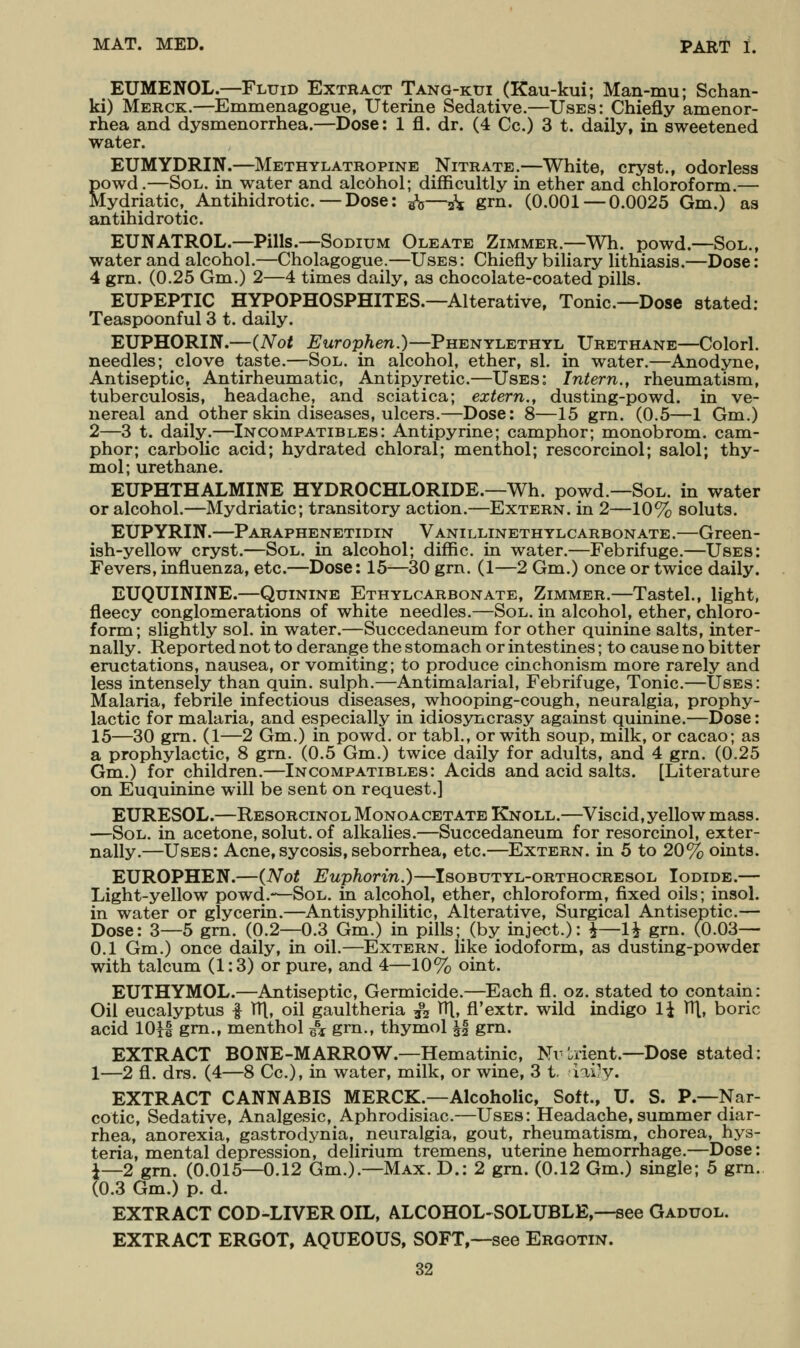 EUMENOL.—Fluid Extract Tang-ktji (Kau-kui; Man-mu; Schan- ki) Merck.—Emmenagogue, Uterine Sedative.—Uses: Chiefly amenor- rhea and dysmenorrhea.—Dose: 1 fl. dr. (4 Cc.) 3 t. daily, in sweetened water. EUMYDRIN.—Methylatropine Nitrate.—White, cryst., odorless Sowd.—Sol. in water and alcohol; difficultly in ether and chloroform.— [ydriatic, Antihidrotic. — Dose: g^o—5^ grn. (0.001 — 0.0025 Gm.) as antihidrotic. EUNATROL.—Pills.—Sodium Oleate Zimmer.—Wh. powd.—Sol., water and alcohol.—Cholagogue.—Uses : Chiefly biliary lithiasis.—Dose: 4 grn. (0.25 Gm.) 2—4 times daily, as chocolate-coated pills. EUPEPTIC HYPOPHOSPHITES.—Alterative, Tonic—Dose stated: Teaspoonful 3 t. daily. EUPHORIN.—(Not Europhen.)—Phenylethyl Urethane—Colorl. needles; clove taste.—Sol. in alcohol, ether, si. in water.—Anodyne, Antiseptic, Antirheumatic, Antipyretic.—Uses: Intern., rheumatism, tuberculosis, headache, and sciatica; extern., dusting-powd. in ve- nereal and other skin diseases, ulcers.—Dose: 8—15 grn. (0.5—1 Gm.) 2—3 t. daily.—Incompatibles: Antipyrine; camphor; monobrom. cam- phor; carbolic acid; hydrated chloral; menthol; rescorcinol; salol; thy- mol; urethane. EUPHTHALMINE HYDROCHLORIDE.—Wh. powd.—Sol. in water or alcohol.—Mydriatic; transitory action.—Extern, in 2—10% soluts. EUPYRIN.—Paraphenetidin Vanillineth ylcarbon ate .—Green- ish-yellow cryst.—Sol. in alcohol; diffic. in water.—Febrifuge.—Uses: Fevers, influenza, etc.—Dose: 15—30 grn. (1—2 Gm.) once or twice daily. EUQUININE.—Quinine Ethylcarbonate, Zimmer.—Tastel., light, fleecy conglomerations of white needles.—Sol. in alcohol, ether, chloro- form; slightly sol. in water.—Succedaneum for other quinine salts, inter- nally. Reported not to derange the stomach or intestines; to cause no bitter eructations, nausea, or vomiting; to produce cinchonism more rarely and less intensely than quin. sulph.—Antimalarial, Febrifuge, Tonic.—Uses: Malaria, febrile infectious diseases, whooping-cough, neuralgia, prophy- lactic for malaria, and especially in idiosyncrasy against quinine.—Dose: 15—30 gm. (1—2 Gm.) in powd. or tabl., or with soup, milk, or cacao; as a prophylactic, 8 gm. (0.5 Gm.) twice daily for adults, and 4 gm. (0.25 Gm.) for children.—Incompatibles: Acids and acid salts. [Literature on Euquinine will be sent on request.! EURESOL.—Resorcinol Monoacetate Knoll.—Viscid,yellowmass. —Sol. in acetone, solut. of alkalies.—Succedaneum for resorcinol, exter- nally.—Uses: Acne, sycosis, seborrhea, etc.—Extern, in 5 to 20% oints. EUROPHEN.—{Not Euphorin.)—Isobutyl-orthocresol Iodide.— Light-yellow powd.*-—Sol. in alcohol, ether, chloroform, fixed oils; insol. in water or glycerin.—Antisyphilitic, Alterative, Surgical Antiseptic.— Dose: 3—5 grn. (0.2—0.3 Gm.) in pills; (by inject.): i—li grn. (0.03— 0.1 Gm.) once daily, in oil.—Extern, like iodoform, as dusting-powder with talcum (1:3) or pure, and 4—10% oint. EUTHYMOL.—Antiseptic, Germicide.—Each fl. oz. stated to contain: Oil eucalyptus | TTl, oil gaultheria 3^2 HI, fl'extr. wild indigo li 1T[, boric acid lOH gm., menthol e\ grn., thymol ^f grn. EXTRACT BONE-MARROW.—Hematinic, Nvtrient.—Dose stated: 1—2 fl. drs. (4—8 Cc), in water, milk, or wine, 3 t. iiiyy. EXTRACT CANNABIS MERCK.—Alcoholic, Soft., U. S. P.—Nar- cotic, Sedative, Analgesic, Aphrodisiac.—Uses: Headache, summer diar- rhea, anorexia, gastrodynia, neuralgia, gout, rheumatism, chorea, hys- teria, mental depression, delirium tremens, uterine hemorrhage.—Dose: i—2 gm. (0.015—0.12 Gm.).—Max. D.: 2 gm. (0.12 Gm.) single; 5 gm. (0.3 Gm.) p. d. EXTRACT COD-LIVER OIL, ALCOHOL-SOLUBLE,—see Gaduol. EXTRACT ERGOT, AQUEOUS, SOFT,—see Ergotin.