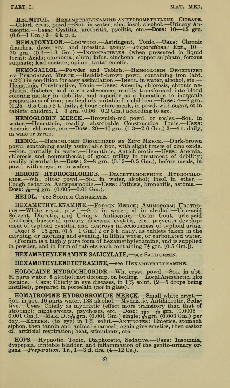 HELMITOL.—Hexamethtlenamine-anhydromethylene Citrate. —Colorl. cryst. powd.—Sol. in water; aim. insol. alcohol.—Urinary An- tiseptic.—Uses: Cystitis, urethritis, pyelitis, etc.—Dose: 10—16 gm. (0.6—1 Gm.) 3—4 t. p. d. HEMATOXYLON.—Logwood.—Astringent, Tonic.—Uses: Chronic diarrhea, dysentery, and intestinal atony.—Preparations: Ext., 10— 20 grn. (0.6—1.3 Gm.).—Incompatibles (when presented in liquid form): Acids; ammonia; alum; infus. cinchona; copper sulphate; ferrous sulphate; lead acetate; opium; tartar emetic. HEMOGALLOL.—Powder and Tablets.—Hemoglobin Deoxidized BY Pyroqallol Merck.—Reddish-brown powd. containing iron (abt. 6.2%) in condition for easy assimilation.—Insol. in water, alcohol, etc.— Hematinic, Constructive, Tonic.—Uses: Anemia, chlorosis, chronic ne- phritis, diabetes, and in convalescence] readily transformed into blood coloring-matter in debility, and superior as a hematinic to inorganic preparations of iron; particularly suitable for children.—Dose: 4—8 gm. (0.25—0.5 Gm.) 3 t. daily, ^ hour before meals, in powd. with sugar, or in tablets; children, 1—3 gm. (0.06—0.2 Gm.) according to age. HEMOGLOBIN MERCK.—Brownish-red powd. or scales.—Sol. in water.—Hematinic, readily absorbable Constructive Tonic.—Uses: Anemia, chlorosis, etc.—Dose: 20—40 gm. (1.3—2.6 Gm.) 3—4 t. daily, in wine or syrup. HEMOL.—Hemoglobin Deoxidized by Zinc Merck.—Dark-brown powd. containing easily assimilable iron, with slight traces of zinc oxide. —Sol. partially in water.—Hematinic, Antichlorotic.—Uses: Anemia, chlorosis and neurasthenia; of great utility in treatment of debility; readily absorbable.—Dose: 2—8 grn. (0.12—0.5 Gm.), before meals, in powd. with sugar, or in wafers. HEROIN HYDROCHLORIDE. — Diacetylmorphine Hydrochlo- ride.—Wh., bitter powd.—Sol. in water, alcohol; insol. in ether.— Cough Sedative, Antispasmodic.—Uses: Phthisis, bronchitis, asthma.— Dose: ^—^ gm. (0.005—0.01 Gm.). HETOL,—see Sodium Cinnamatb. HEXAMETHYLENAMINE.—Formin Merck; Aminoform; Urotro- piN.—White cryst, powd.—Sol. in water; si. in alcohol.—Uric-acid Solvent, Diuretic, and Urinary Antiseptic.—Uses: Gout, uric-acid diathesis, bacterial urinary diseases, cystitis, etc., prevents develop- ment of typhoid cystitis, and destroys infectiousness of typhoid urine. —Dose: 8—15 grn. (0.5—1 Gm.) 2 or 3 t. daily, as tablets taken in the morning, or morning and evening, in lithia water, or carbonated water. (Formin is a highly pure form of hexamethylenamine, and is supplied in powder, and in form of tablets each containing 7^ grn. [0.5 Gm.]). HEXAMETHYLENAMINE SALICYLATE,—see Saliformin. HEXAMETHYLENETETRAMINE,—see Hexamethylenamine. HOLOCAINE HYDROCHLORIDE.—Wh. cryst. powd.—Sol. in abt. 50 parts water, 6 alcohol; not decomp. on boiling.—Local Anesthetic, like cocaine.—Uses: Chiefly in eye diseases, in 1% solut. (2—5 drops being instilled), prepared in porcelain {not in glass). HOMATROPINE HYDROBROMIDE MERCK.—Small white cryst.— Sol. in abt. 10 parts water, 133 alcohol.—Mydriatic, Antihidrotic, Seda- tive.—Uses: Chiefly as mydriatic (effect more transitory than that of atropine); night-sweats, psychoses, etc.—Dose: y^—gV grn- (0.0005— 0.001 Gm.).—Max. D.:B*5grn. (0.001 Gm.) single; ^^gm. (0.003 Gm.) per day.—Extern, (to eye) in 1% solut.—Antidotes: Emetics, stomach siphon, then tannin and animal charcoal; again give emetics, then castor oil; artificial respiration; heat, stimulants, etc. HOPS.—Hypnotic, Tonic, Diaphoretic, Sedative.—Uses: Insomnia, dyspepsia, irritable bladder, and inflammation of the genito-urinary or- gans.—Preparation: Tr., 1—3 fl. drs. (4—12 Cc).