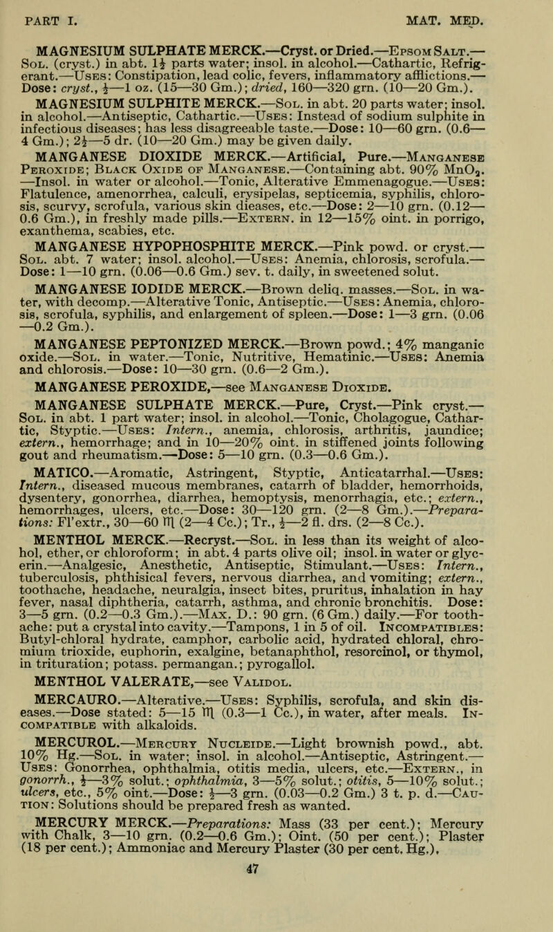 MAGNESIUM SULPHATE MERCK.—Cryst. or Dried.—Epsom Salt.— Sol. (cryst.) in abt. 1^ parts water; insol. in alcohol.—Cathartic, Refrig- erant.—Uses: Constipation, lead colic, fevers, inflammatory aflBlictions.— Dose: cryst., i—1 oz. (15—30 Gm.)-, dried, 160—320 grn. (10—20 Gm.). MAGNESIUM SULPHITE MERCK.—Sol. in abt. 20 parts water- insol. in alcohol.—Antiseptic, Cathartic.—Uses: Instead of sodium sulphite in infectious diseases; has less disagreeable taste.—Dose: 10—60 grn. (0.6— 4 Gm.); 2^—5 dr. (10—20 Gm.) may be given daily. MANGANESE DIOXIDE MERCK.—Artificial, Pure.—Manganese Peroxide; Black Oxide of Manganese.—Containing abt. 90% MnOa. —Insol. in water or alcohol.—Tonic, Alterative Emmenagogue.—Uses: Flatulence, amenorrhea, calculi, erysipelas, septicemia, syphilis, chloro- sis, scurvy, scrofula, various skin dieases, etc.—Dose: 2—10 grn. (0.12— 0.6 Gm.), in freshly made pills.—Extern, in 12—15% oint. in porrigo, exanthema, scabies, etc. MANGANESE HYPOPHOSPHITE MERCK.—Pink powd. or cryst.— Sol. abt. 7 water; insol. alcohol.—Uses: Anemia, chlorosis, scrofula.— Dose: 1—-10 grn. (0.06—0.6 Gm.) sev. t. daily, in sweetened solut. MANGANESE IODIDE MERCK.—Brown deliq. masses.—Sol. in wa- ter, with decomp.—Alterative Tonic, Antiseptic.—Uses: Anemia, chloro- sis, scrofula, syphilis, and enlargement of spleen.—Dose: 1—3 grn. (0.06 —0.2 Gm.). MANGANESE PEPTONIZED MERCK.—Brown powd.; 4% manganic oxide.—Sol. in water.—Tonic, Nutritive, Hematinic.—Uses: Anemia and chlorosis.—Dose: 10—30 grn. (0.6—2 Gm.). MANGANESE PEROXIDE,—see Manganese Dioxide. MANGANESE SULPHATE MERCK.—Pure, Cryst.—Pink cryst.- Sol. in abt. 1 part water; insol. in alcohol.—Tonic, Cholagogue, Cathar- tic, Styptic.—Uses: Intern., anemia, chlorosis, arthritis, jaundice; extern., hemorrhage; and in 10—20% oint. in stiffened joints following gout and rheumatism.—Dose: 5—10 grn. (0.3—0.6 Gm.). MATICO.—Aromatic, Astringent, Styptic, Anticatarrhal.—Uses: Intern., diseased mucous membranes, catarrh of bladder, hemorrhoids, dysentery, gonorrhea, diarrhea, hemoptysis, menorrhagia, etc.; extern., hemorrhages, ulcers, etc.—Dose: 30—120 grn. (2—8 Gm.).—Prepara- tions: Fl'extr., 30—60 TTl (2—4 Cc); Tr., i—2 fl. drs. (2—8 Cc). MENTHOL MERCK.—Recryst.—Sol. in less than its weight of alco- hol, ether, or chloroform; in abt. 4 parts olive oil; insol. in water or glyc- erin.—Analgesic, Anesthetic, Antiseptic, Stimulant.—Uses: Intern., tuberculosis, phthisical fevers, nervous diarrhea, and vomiting; extern., toothache, headache, neuralgia, insect bites, pruritus, inhalation in hay fever, nasal diphtheria, catarrh, asthma, and chronic bronchitis. Dose: 3—5 grn. (0.2—0.3 Gm.).—Max. D.: 90 grn. (6 Gm.) daily.—For tooth- ache: put a crystal into cavity.—Tampons, 1 in 5 of oil. Incompatibles: Butyl-chloral hydrate, camphor, carbolic acid, hydrated chloral, chro- paium trioxide, euphorin, exalgine, betanaphthol, resorcinol, or thymol, in trituration; potass, permangan.; pyrogallol. MENTHOL VALERATE,—see Validol. MERCAURO.—Alterative.—Uses: Syphilis, scrofula, and skin dis- eases.—Dose stated: 5—15 HI (0.3—1 Cc), in water, after meals. In- compatible with alkaloids. MERCUROL.—Mercury^ Nucleide.—Light brownish powd., abt. 10% Hg.—Sol. in water; insol. in alcohol.—Antiseptic, Astringent.— Uses: Gonorrhea, ophthalmia, otitis media, ulcers, etc.—Extern., in gofiorrh., ^—3% solut.; ophthalmia, 3—5% solut.; otitis, 5—10% solut.; ulcers, etc., 5% oint.—Dose: i—3 gm. (0.03—0.2 Gm.) 3 t. p. d.—Cau- tion : Solutions should be prepared fresh as wanted. MERCURY 'MERCK.—Preparations: Mass (33 per cent.); Mercury with Chalk, 3—10 gm. (0.2—0.6 Gm.); Oint. (50 per cent.); Plaster (18 per cent.); Ammoniac and Mercury Plaster (30 per cent, Hg,),