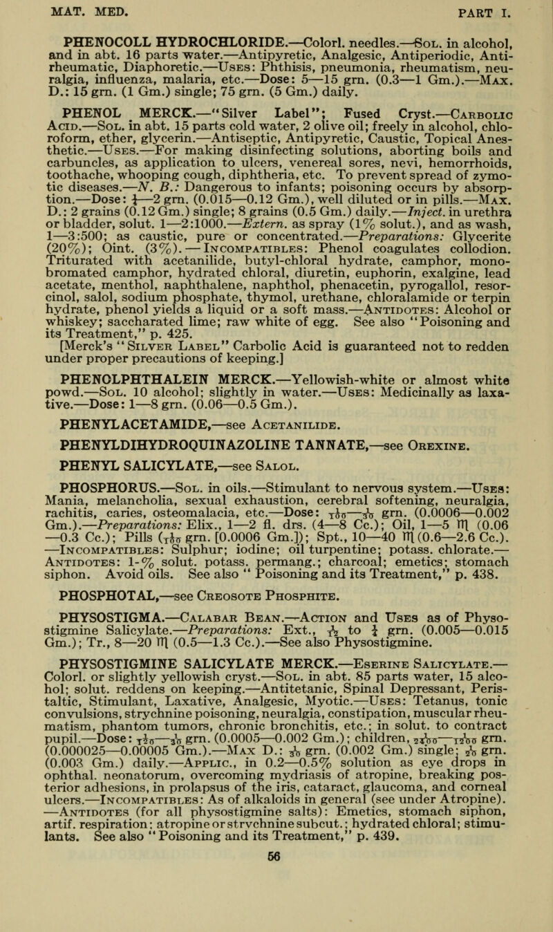 PHENOCOLL HYDROCHLORIDE.—Colorl. needles.—Sol. in alcohol, and in abt. 16 parts water.—Antipyretic, Analgesic, Antiperiodic, Anti- rheumatic, Diaphoretic.—Uses: Phthisis, pneumonia, rheumatism, neu- ralgia, influenza, malaria, etc.—Dose: 5—15 gm. (0.3—1 Gm.).—Max. D.: 15 gm. (1 Gm.) single; 75 grn. (5 Gm.) daily. PHENOL MERCK.— Silver Label; Fused Cryst.—Carbolic Acid.—Sol. in abt. 15 parts cold water, 2 olive oil; freely in alcohol, chlo- roform, ether, glycerin.—Antiseptic, Antipyretic, Caustic, Topical Anes- thetic.—Uses.—For making disinfecting solutions, aborting boils and carbuncles, as application to ulcers, venereal sores, nevi, hemorrhoids, toothache, whooping cough, diphtheria, etc. To prevent spread of zymo- tic diseases.—A^. B.: Dangerous to infants; poisoning occurs by absorp- tion.—Dose: i—2 gm. (0.015—0.12 Gm.), well diluted or in pills.—Max. D.: 2 grains (0.12 Gm.) single; 8 grains (0.5 Gm.) daily.—Inject, in urethra or bladder, solut. 1—2:1000.—Extern, as spray (1% solut.), and as wash, 1—3:500; as caustic, pure or concentrated.—Preparations: Glycerite (20%); Oint. (3%). — Incompatibles: Phenol coagulates collodion. Triturated with acetanilide, butyl-chloral hydrate, camphor, mono- bromated camphor, hydrated chloral, diuretin, euphorin, exalgine, lead acetate, menthol, naphthalene, naphthol, phenacetin, pyrogallol, resor- cinol, salol, sodium phosphate, thymol, urethane, chloralamide or terpin hydrate, phenol yields a liquid or a soft mass.—-Antidotes: Alcohol or whiskey; saccharated lime; raw white of egg. See also Poisoning and its Treatment, p. 425. [Merck's Silver Label** Carbolic Acid is guaranteed not to redden under proper precautions of keeping.] PHENOLPHTHALEIN MERCK.—Yellowish-white or almost white powd.—Sol. 10 alcohol; slightly in water.—Uses: Medicinally as laxa- tive.—Dose: 1—8 gm. (0.06—0.5 Gm.). PHENYLACETAMIDE,—see Acetanilide. PHENYLDIHYDROQUINAZOLINE TANNATE,—see Orexine. PHENYL SALICYLATE,—see Salol. PHOSPHORUS.—Sol. in oils.—Stimulant to nervous system.—Uses: Mania, melancholia, sexual exhaustion, cerebral softening, neuralgia, rachitis, caries, osteomalacia, etc.—Dose: y^©—^V grn- (0.0006—0.002 Gm.).—Preparations: YMk., 1—2 fl. drs. (4—8 Cc); Oil, 1—5 V([ (0.06 —0.3 Cc); Pills (xJ^ gm. [0.0006 Gm.]); Spt., 10—40 TTl(0.6—2.6 Cc). —Incompatibles: Sulphur; iodine; oil turpentine; potass, chlorate.— Antidotes: 1-% solut. potass, permang.; charcoal; emetics; stomach siphon. Avoid oils. See also  Poisoning and its Treatment, p. 438. PHOSPHOTAL,—see Creosote Phosphite. PHYSOSTIGMA.—Calabar Bean.—Action and Uses as of Physo- stigmine Salicylate.—Preparations: Ext., y^j to ^ gm. (0.005—0.015 Gm.); Tr., 8—20 TTl (0.5—1.3 Cc).—See also Physostigmine. PHYSOSTIGMINE SALICYLATE MERCK.—Eserine Salicylate.— Colorl. or slightly yellowish cryst.—Sol. in abt. 85 parts water, 15 alco- hol; solut. reddens on keeping.—Antitetanic, Spinal Depressant, Peris- taltic, Stimulant, Laxative, Analgesic, Myotic—Uses: Tetanus, tonic convulsions, strychnine poisoning, neuralgia, constipation, muscular rheu- matism, phantom tumors, chronic bronchitis, etc; in solut. to contract pupil.—Dose: ^Ijs—^n grn. (0.0005—0.002 Gm.); children, ^-^-a—yizW gm. (0.000025—0.00005 Gm.).-Max D.: ^ grn. (0.002 Gm.) single- ^ gm. (0.003 Gm.) daily.—Applic, in 0.2—0.5% solution as eye drops in ophthal. neonatorum, overcoming mydriasis of atropine, breaking pos- terior adhesions, in prolapsus of the iris, cataract, glaucoma, and corneal ulcers.—Incompatibles: As of alkaloids in general (see under Atropine). —Antidotes (for all physostigmine salts): Emetics, stomach siphon, artif. respiration: atropine or strvchninesubcut.; hydrated chloral; stimu- lants. See also  Poisoning and its Treatment, p. 439, 66