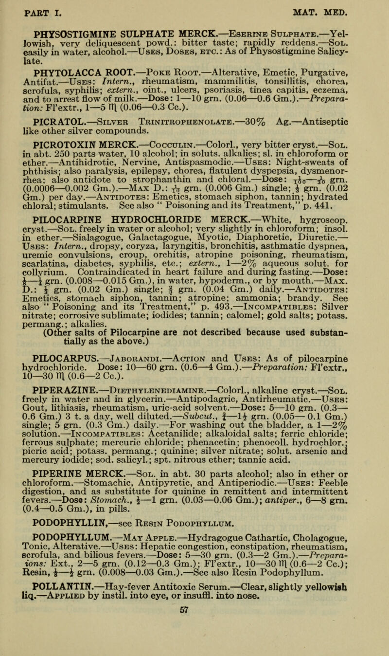 PHYSOSTIGMINE SULPHATE MERCK.—Eserine Sulphate.—Yel- lowish, very deliquescent powd.: bitter taste; rapidly reddens.—Sol. easily in water, alcohol.—Uses, Doses, etc. : As of Physostigmine Salicy- late. PHYTOLACCA ROOT.—Poke Root.—Alterative, Emetic, Purgative, Antifat.—Uses: Intern.^ rheumatism, mammilitis, tonsillitis, chorea, scrofula, syphilis; extern., oint., ulcers, psoriasis, tinea capitis, eczema, and to arrest flow of milk.—Dose: 1—10 gm. (0.06—0.6 Gm.).—Prepara- tion: Fl'extr., 1—5 V\ (0.06—0.3 Cc). PICRATOL.—Silver Trinitrophenolate.—30% Ag.—Antiseptic like other silver compounds. PICROTOXIN MERCK.—Cocculin.—Colorl., very bitter cryst.—Sol. in abt. 250 parts water, 10 alcohol; in soluts. alkalies; si. in chloroform or ether.—Antihidrotic, Nervine, Antispasmodic.—Uses: Night-sweats of phthisis; also paralysis, epilepsy, chorea, flatulent dyspepsia, dysmenor- rhea: also antidote to strophanthin and chloral.—Dose: y^^j—^ gm. (0.0006—0.002 Gm.).—Max D.: -^ gm. (0.006 Gm.) single; ^ gm. (0.02 Gm.) per day.—Antidotes: Emetics, stomach siphon, tannin; hydrated chloral; stimulants. See also  Poisoning and its Treatment, p. 441. PILOCARPINE HYDROCHLORIDE MERCK.—White, hygroscop. cryst.—Sol. freely in water or alcohol; very slightly in chloroform; insol. in ether.—Sialagogue, Galactagogue, Myotic, Diaphoretic, Diuretic.— Uses: Intern., dropsy, coryza, laryngitis, bronchitis, asthmatic dyspnea, uremic convulsions, croup, orchitis, atropine poisoning, rheumatism, scarlatina, diabetes, syphilis, etc.; extern., 1—2% aqueous solut, for collyrium. Contraindicated in heart failure and during fasting.—Dose: ^—\ grn. (0.008—0.015 Gm,), in water, hypoderm., or by mouth.—Max. D.: J grn. (0.02 Gm.) single; § gm. (0.04 Gm.) daily.—Antidotes: Emetics, stomach siphon, tannin; atropine; ammonia; brandy. See also Poisoning and its Treatment, p. 493.—Incompatibles: Silver nitrate; corrosive sublimate; iodides; tannin; calomel; gold salts; potass, permang.; alkalies. (Other salts of Pilocarpine are not described because used substan- tially as the above.) PILOCARPUS.—Jaborandi.—Action and Uses: As of pilocarpine hydrochloride. Dose: 10—60 gm. (0.6—4 Gm.).—Preparation: Fl'extr., 10—30 m (0.6—2 Cc). PIPERAZINE.—Diethylenediamine.—Colorl., alkaline cryst.—Sol. freely in water and in glycerin.—Antipodagric, Antirheumatic.—Uses: Gout, lithiasis, rheumatism, uric-acid solvent.—Dose: 5—10 gm. (0.3— 0.6 Gm.) 3 t. a day, well dihiied.—Suhcut., f—1^ grn. (0.05—0.1 Gm.) single; 5 gm. (0.3 Gm..) daily.—For washing out the bladder, a 1—2% solution.—Incompatibles: Acetanilide; alkaloidal salts; ferric chloride; ferrous sulphate; mercuric chloride; phenacetin; phenocoU. hydrochlor.* picric acid; potass, permang.; quinine; silver nitrate; solut. arsenic ana mercury iodide; sod. saUcyl.; spt. nitrous ether; tannic acid. PIPERINE MERCK.—Sol. in abt. 30 parts alcohol; also in ether or chloroform.—Stomachic, Antipyretic, and Antiperiodic.—Uses: Feeble digestion, and as substitute for quinine in remittent and intermittent fevers.—Dose: Stomach., \—1 grn. (0.03—0.06 Gm.); antiper., 6—8 gm. (0.4—0.5 Gm.), in pills. PODOPHYLLIN,—see Resin Podophyllum. PODOPHYLLUM.—May Apple.—Hydragogue Cathartic, Cholagogue, Tonic, Alterative.—Uses: Hepatic congestion, constipation, rheumatism, scrofula, and bilious fevers.—Dose: 5—30 grn. (0.3—2 Gm.).—Prepara- ions: Ext., 2—5 gm. (0.12—0.3 Gm.); Fl'extr., 10-30111(0.6-2 Cc); Resin, i—i grn. (0.008—0.03 Gm.).—See also Resin Podophyllum. POLLANTIN.—Hay-fever Antitoxic Serum.—Clear, slightly yellowish liq.—^Applied by instil, into eye, or insuffl. into nose.