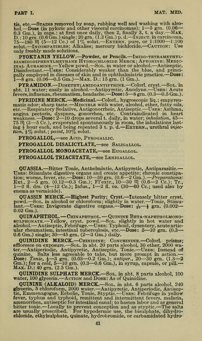 tis, etc.—Stains removed by soap, rubbing well and washing with alco- hol.—Dose (in pyloric and other visceral carcinomas): 1—5 gm. (0.06— 0.3 Gm.), in caps.: at first once daily, then 2, finally 3, t. a day.—Max. D.: lOgrn. (0.6 Gm.) single; 20 grn. (1.3Gm.)p. d.—Inject, in carcinoma, 75—180 rn (5—12 Cc.) of 1% solut.—Extern, pure, or 1:1000—1:100 solut.—Incompatibles: Alkalies; mercury bichloride.—Caution: Use only freshly made solutions. PYOKTANIN YELLOW.—Powder, or Pencils.—Imido-tetramethyl- diamidodiphenylmethane Hydrochloride Merck; Apyonine; Medic- inal AuRAMiNE.—Yellow powd.—Sol. in water or alcohol.—Antiseptic, Disinfectant.—Uses: Considerably weaker than the blue, and princi- pally employed in diseases of skin and in ophthalmiatric practice.—Dose: 1—8 grn. (0.06—0.5 Gm.)—Max. D.: 15 grn. (1 Gm.). PYRAMIDON.—Dimethylamidoantipyrine.—Colorl. cryst.—Sol. in abt. 11 water; easily in alcohol.—Antipyretic, Anodyne.—Uses: Acute fevers, influenza, rheumatism, headache.—Dose: 5—8 grn. (0.3—0.5 Gm.). PYRIDINE MERCK.—Medicinal.—Colorl., hygroscopic liq.; empyreu- matic odor; sharp taste.—Miscible with water, alcohol, ether, fatty oils, etc.—Respiratory Sedative, Antigonorrheic, Antiseptic.—Uses: Asthma, angina pectoris, dyspnea, gonorrhea, etc. Contraindicated in heart weakness.—Dose: 2—10 drops several t. daily, in water; inhalation, 45— 75 TTl (3—5 Cc), evaporated spontaneously in room, the inhalations last- ing i hour each, and being repeated 3 t. p. d.—^Extern., urethral injec- tion, \% solut.; paint, 10% solut. PYROGALLOL,—see Acid, Pyrogallic. PYROGALLOL DISALIOYLATE,—see Saligallol. PYROGALLOL MONOACETATE,—see Eugallol. PYROGALLOL TRIACETATE,—see Lenigallol. QUASSIA.—Bitter Tonic, Anthelmintic, Antipyretic, Antiparasitic.— Uses: Stimulate digestive organs and create appetite; chronic constipa- tion; worms, fever, etc.—Dose: 10—30 grn. (0.6—2 Gm.).—Preparations: Ext., 2—5 grn. (0.12—0.3 Gm.); Fl'extr., 10—30 HI (0.6—2 Cc); Tr., 1—3 fl. drs. (4—12 Cc); Infus., 1—2 fl. oz. (30—60 Cc; used also by enema as vermicide). QUASSIN MERCK.—Highest Purity; Cryst.—Intensely bitter cryst. powd.—Sol. in alcohol or chloroform; slightly in water.—Tonic, Stimu- lant.—Uses; Invigorate digestive organs.—Dose: ^—§ grn. (0.002— 0.02 Gm.). QUINAPHTHOL.—Chinaphthol. — Quinine Beta-naphtholmono- BULPHONATE.—YcUow, cryst. powd.—Sol. slightly in hot water and alcohol.— Antiseptic, Febrifuge.—Uses: Typhoid, dysentery, acute artic- ular rheumatism, intestinal tuberculosis, etc.—Dose: 5—10 gm. (0.3— 0.6 Gm.) single; 30—45 grn. (2—3 Gm.) daily. QUINIDINE MERCK.—Chinidine; Conchinine.—Colorl. prisms; effloresce on exposure.—Sol. in abt. 20 parts alcohol, 30 ether, 2000 wa- ter.—Antiperiodic, Antipyretic, Antiseptic, Tonic.—Uses: Instead of quinine. Salts less agreeable to take, but more prompt in action.— Dose: Tonic, ^—3 gm. (0.03—0.2 Gm.); antiper., 20—30 gm. (1.3—2 Gm.); for a cold, 5—10 grn. (0.3—0.6 Gm.), in syrup, capsule, or pill.— Max. D.: 40 gm. (2.5 Gm.). QUINIDINE SULPHATE MERCK.—Sol. in abt. 8 parts alcohol, 100 water, 100 glycerin.—Action and Dose: As of Quinidine. QUININE (ALKALOID) MERCK.—Sol. in abt. 6 parts alcohol, 240 glycerin, 5 chloroform, 2000 water.—Antipyretic, Antiperiodic, Antisep- tic, Emmenagogue, Ecbolic, Tonic, Styptic.—Uses: Febrifuge in yellow fever, typhus and typhoid, remittent and intermittent fevers, malaria, amenorrhea, antiseptic for intestinal canal; to hasten labor and as general bitter tonic.—Locally to prevent conception and as styptic—The salts are usually prescribed. For hypodermic use, the bisulphate, dihydro- chloride, ethylsulphate, quinate, hydrobromide, or carbamidated hydro*