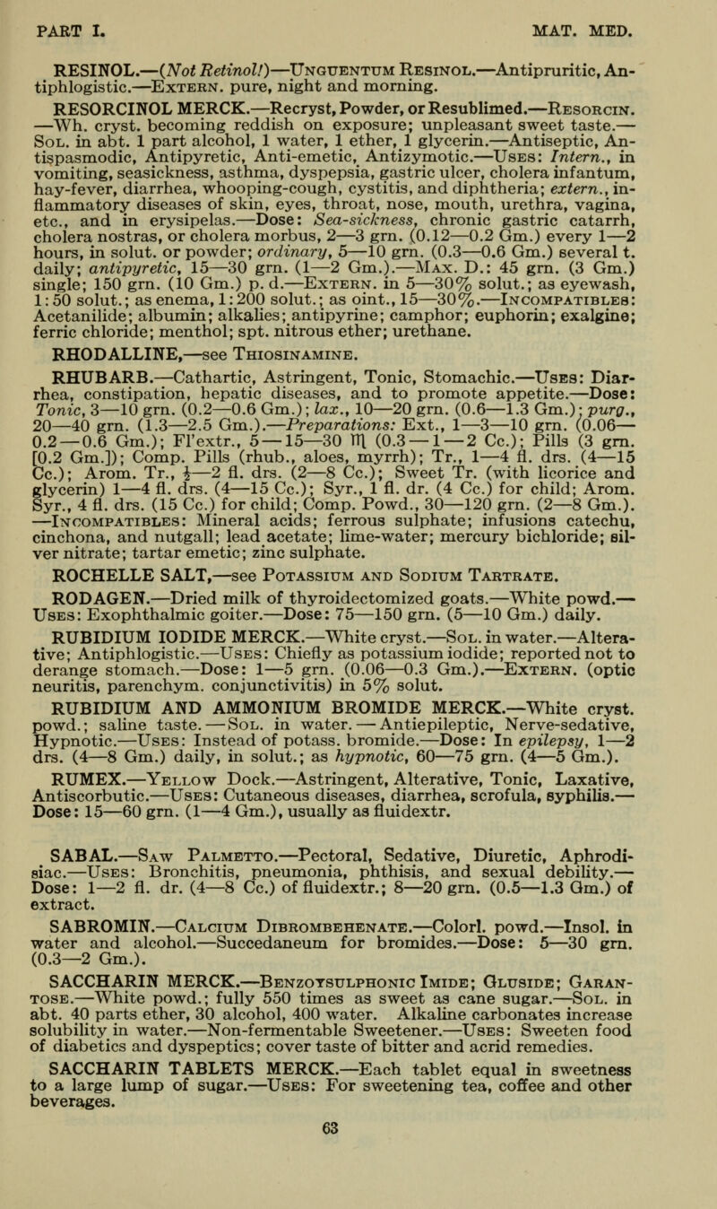 RESINOL.—(Not Retinol!)—Unguentum Resinol.—^Antipruritic, An- tiphlogistic.—^Extern, pure, night and morning. RESORCINOL MERCK.—Recryst, Powder, or Resublimed.—Resorcin. —Wh. cryst. becoming reddish on exposure; unpleasant sweet taste.— Sol. in abt. 1 part alcohol, 1 water, 1 ether, 1 glycerin.—Antiseptic, An- tispasmodic, Antipyretic, Anti-emetic, Antizymotic.—Uses: Intern., in vomiting, seasickness, asthma, dyspepsia, gastric ulcer, cholera infantum, hay-fever, diarrhea, whooping-cough, cystitis, and diphtheria; extern., in- flammatory diseases of skin, eyes, throat, nose, mouth, urethra, vagina, etc., and in erysipelas.—Dose: Sea-sickness, chronic gastric catarrh, cholera nostras, or cholera morbus, 2—3 grn. (0.12—0.2 Gm.) every 1—2 hours, in solut. or powder; ordinary, 5—10 grn. (0.3—0.6 Gm.) several t. daily; antipyretic, 15—30 grn. (1—2 Gm.).—Max. D.: 45 grn. (3 Gm.) single; 150 grn. (10 Gm.) p. d.—Extern, in 5—30% solut.; as eyewash, 1:50 solut.; as enema, 1:200 solut.; as oint., 15—30%.—Incompatibles: Acetanilide; albumin; alkalies; antipyrine; camphor; euphorin; exalgine; ferric chloride; menthol; spt. nitrous ether; urethane. RHODALLINE,—see Thiosinamine. RHUBARB.—Cathartic, Astringent, Tonic, Stomachic.—Uses: Diar- rhea, constipation, hepatic diseases, and to promote appetite.—Dose: Tonic, 3—10 grn. (0.2—0.6 Gm.); lax., 10—20 grn. (0.6—1.3 Gm.): purg., 20—40 grn. (1.3—2.5 Gm.).—Preparations.- Ext., 1—3—10 grn. (0.06— 0.2 — 0.6 Gm.); Fl'extr., 5 — 15—30 TTl (0.3 — 1 — 2 Cc); Pills (3 gm. [0.2 Gm.]); Comp. Pills (rhub., aloes, myrrh); Tr., 1—4 fl. drs. (4—15 Cc); Arom. Tr., i—2 fi. drs. (2—8 Cc); Sweet Tr. (with licorice and glycerin) 1—4 fl. drs. (4—15 Cc); Syr., 1 fl. dr. (4 Cc) for child; Arom. Syr., 4 fl. drs. (15 Cc.) for child; Comp. Powd., 30—120 grn. (2—8 Gm.). —Incompatibles: Mineral acids; ferrous sulphate; infusions catechu, cinchona, and nutgall; lead acetate; lime-water; mercury bichloride; sil- ver nitrate; tartar emetic; zinc sulphate. ROCHELLE SALT,—see Potassium and Sodium Tartrate. RODAGEN.—Dried milk of thyroidectomized goats.—White powd.— Uses: Exophthalmic goiter.—Dose: 75—150 grn. (5—10 Gm.) daily. RUBIDIUM IODIDE MERCK.—White cryst.—Sol. in water.—Altera- tive; Antiphlogistic—Uses: Chiefly as potassium iodide; reported not to derange stomach.—Dose: 1—5 grn. (0.06—0.3 Gm.).—^Extern, (optic neuritis, parenchym. conjunctivitis) in 5% solut. RUBIDIUM AND AMMONIUM BROMIDE MERCK.—White cryst. powd.; saline taste.—Sol. in water. — Antiepileptic, Nerve-sedative, Hypnotic—Uses: Instead of potass, bromide.—Dose: In epilepsy, 1—2 drs. (4—8 Gm.) daily, in solut.; as hypnotic, 60—75 grn. (4—5 Gm.). RUMEX.—Yellow Dock.—Astringent, Alterative, Tonic, Laxative, Antiscorbutic.—Uses: Cutaneous diseases, diarrhea, scrofula, syphilis.— Dose: 15—60 grn. (1—4 Gm.), usually as fluidextr. SABAL.—Saw Palmetto.—Pectoral, Sedative, Diuretic, Aphrodi- siac—Uses: Bronchitis, pneumonia, phthisis, and sexual debility.— Dose: 1—2 fl. dr. (4—8 Cc.) of fluidextr.; 8—20 grn. (0.5—1.3 Gm.) of extract. SABROMIN.—Calcium Dibrombehenate.—Color!, powd.—Insol. in water and alcohol.—Succedaneum for bromides.—Dose: 5—30 gm. (0.3—2 Gm.). SACCHARIN MERCK.—Benzotsulphonic Imide; Gluside; Garan- TOSE.—White powd.; fully 550 times as sweet as cane sugar.—Sol. in abt. 40 parts ether, 30 alcohol, 400 water. Alkaline carbonates increase solubility in water.—Non-fermentable Sweetener.—Uses: Sweeten food of diabetics and dyspeptics; cover taste of bitter and acrid remedies. SACCHARIN TABLETS MERCK.—Each tablet equal in sweetness to a large lump of sugar.—Uses: For sweetening tea, coffee and other beverages.