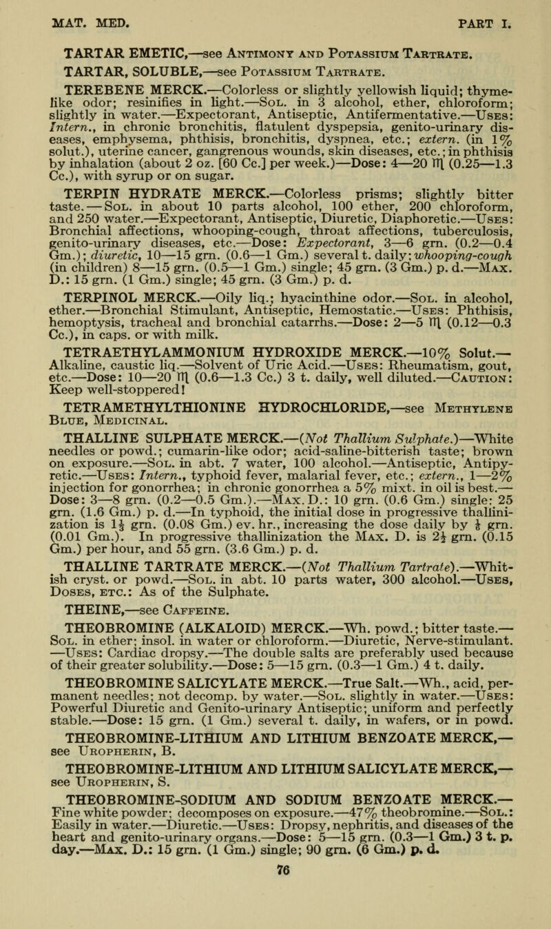 TARTAR EMETIC,—see Antimony and Potassium Tartrate. TARTAR, SOLUBLE,—see Potassium Tartrate. TEREBENE MERCK.—Colorless or slightly yellowish liquid; thyme- like odor; resinifies in light.—Sol. in 3 alcohol, ether, chloroform; slightly in water.—Expectorant, Antiseptic, Antifermentative.—Uses: Intern., in chronic bronchitis, flatulent dyspepsia, genito-urinary dis- eases, emphysema, phthisis, bronchitis, dyspnea, etc.; extern, (in 1% Bolut.), uterine cancer, gangrenous wounds, skin diseases, etc.; in phthisis by inhalation (about 2 oz. [60 Cc] per week.)—Dose: 4—20 TTl (0.25—1.3 Cc), with syrup or on sugar. TERPIN HYDRATE MERCK.—Colorless prisms; slightly bitter taste. — Sol. in about 10 parts alcohol, 100 ether, 200 chloroform, and 250 water.—^Expectorant, Antiseptic, Diuretic, Diaphoretic.—Uses: Bronchial affections, whooping-cough, throat affections, tuberculosis, genito-urinary diseases, etc.—Dose: Expectorant, 3—6 gm. (0.2—0.4 Gm.); diuretic, 10—15 gm. (0.6—1 Gm.) several t. daily:if;/ioopm^-couf7^ (in children) 8—15 gm. (0.5—1 Gm.) single; 45 gm. (3 Gm.) p. d.—Max. D.: 15 grn. (1 Gm.) single; 45 gm. (3 Gm.) p. d. TERPINOL MERCK.—Oily liq.; hyacinthine odor.—Sol. in alcohol, ether.—Bronchial Stimulant, Antiseptic, Hemostatic.—Uses: Phthisis, hemoptysis, tracheal and bronchial catarrhs.—Dose: 2—5 V([ (0.12—0.3 Cc), in caps, or with milk. TETRAETHYLAMMONIUM HYDROXIDE MERCK.—10% Solut.— Alkaline, caustic liq.—Solvent of Uric Acid.—Uses: Rheumatism, gout, etc.—Dose: 10—20 TTl (0.6—1.3 Cc.) 3 t. daily, well diluted.—Caution: Keep well-stoppered I TETRAMETHYLTHIONINE HYDROCHLORIDE,—see Methylene Blue, Medicinal. THALLINE SULPHATE MERCK.—(ATo^ Thallium Sulphate.)—White needles or powd.; cumarin-like odor; acid-saline-bitterish taste; brown on exposure.—Sol. in abt. 7 water, 100 alcohol.—Antiseptic, Antipy- retic.—Uses: Intern.^ typhoid fever, malarial fever, etc.; extern., 1—2% injection for gonorrhea; in chronic gonorrhea a 5% mixt. in oil is best.— Dose: 3—8 gra. (0.2—0.5 Gm.).—Max. D.: 10 grn. (0.6 Gm.) single: 25 grn. (1.6 Gm.) p. d.—In typhoid, the initial dose in progressive thallini- zation is 1^ gm. (0.08 Gm.) ev. hr., increasing the dose daily by | gm. (0.01 Gm.). In progressive thallinization the Max. D. is 2^ gm. (0.15 Gm.) per hour, and 55 gm. (3.6 Gm.) p. d. THALLINE TARTRATE MERCK.—(AToi Thallium Tartrate).—Whit- ish cryst. or powd.—Sol. in abt. 10 parts water, 300 alcohol.—^Uses, Doses, etc.: As of the Sulphate. THEINE,—see Caffeine. THEOBROMINE (ALKALOID) MERCK.—Wh. powd.; bitter taste.— SoL. in ether; insol. in water or chloroform.—Diuretic, Nerve-stimulant. —Uses: Cardiac dropsy.—The double salts are preferably used because of their greater solubility.—Dose: 5—15 gm. (0.3—1 Gm.) 4 t. daily. THEOBROMINE SALICYLATE MERCK.—True Salt.—Wh., acid, per- manent needles; not decomp. by water.—Sol. slightly in water.—Uses: Powerful Diuretic and Genito-urinary Antiseptic; uniform and perfectly stable.—Dose: 15 grn. (1 Gm.) several t. daily, in wafers, or in powd. THEOBROMINE-LITHIUM AND LITHIUM BENZOATE MERCK,— see Uropherin, B. THEOBROMINE-LITHIUM AND LITHIUM SALICYLATE MERCK,— see Uropherin, S. THEOBROMINE-SODIUM AND SODIUM BENZOATE MERCK.— Fine white powder; decomposes on exposure.—47% theobromine.—Sol.: Easily in water.—Diuretic.—Uses: Dropsy, nephritis, and diseases of the heart and genito-urinary organs.—Dose: 5—15 gm. (0.3—1 Gm.) 3 t. p. day.—Max. D.: 15 grn. (1 Gm.) single; 90 gm. (6 Gm.) p. d,