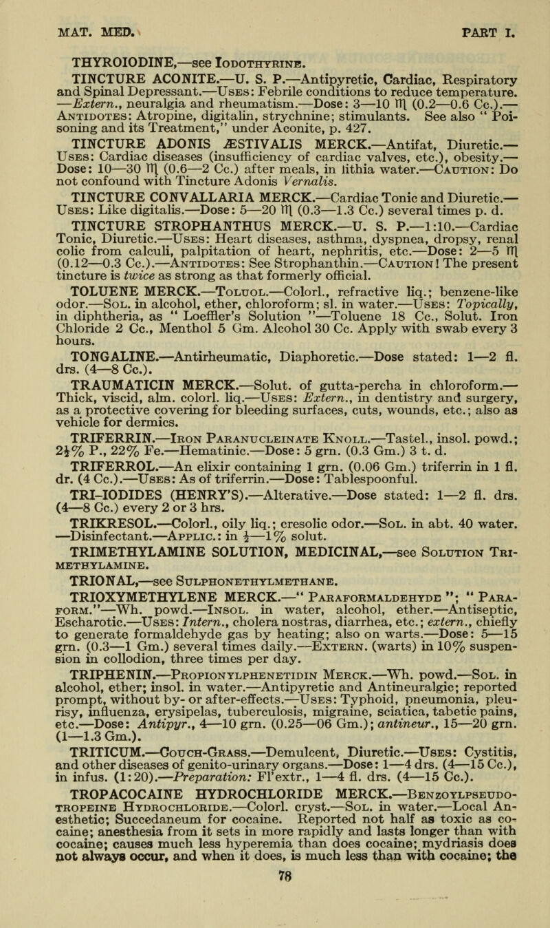 THYROIODINE,—see Iodothtrinb. TINCTURE ACONITE.—U. S. P.—Antipyretic, Cardiac, Respiratory and Spinal Depressant.—Uses: Febrile conditions to reduce temperature. —Extern., neuralgia and rheumatism.—Dose: 3—10 TTl (0.2—0.6 Cc).— Antidotes: Atropine, digitalin, strychnine; stimulants. See also  Poi- soning and its Treatment, imder Aconite, p. 427. TINCTURE ADONIS ^STIVALIS MERCK.—Antifat, Diuretic— Uses: Cardiac diseases (insufficiency of cardiac valves, etc.), obesity.— Dose: 10—30 TTl (0.6—2 Cc.) after meals, in lithia water.—(Caution: Do not confound with Tincture Adonis Vernalis. TINCTURE CONVALLARIA MERCK.—Cardiac Tonic and Diuretic— Uses: Like digitalis.—Dose: 5—20 TTl (0.3—1.3 Cc.) several times p. d. TINCTURE STROPHANTHUS MERCK.—U. S. P.—1:10.—Cardiac Tonic, Diuretic—Uses: Heart diseases, asthma, dyspnea, dropsy, renal colic from calculi, palpitation of heart, nephritis, etc.—Dose: 2—5 TT| (0.12—0.3 Cc).—Antidotes: See Strophanthin.—Caution! The present tincture is twice as strong as that formerly official. TOLUENE MERCK.—Toluol.—Colorl., refractive liq.; benzene-like odor.—Sol. in alcohol, ether, chloroform; si. in water.—Uses: Topically, in diphtheria, as *' Loeffler's Solution —Toluene 18 Cc, Solut. Iron Chloride 2 Cc, Menthol 5 Gm. Alcohol 30 Cc. Apply with swab every 3 hours. TONGALINE.—^Antirheumatic, Diaphoretic—Dose stated: 1—2 fl. drs. (4—8 Gc). TRAUMATICIN MERCK.—Solut. of gutta-percha in chloroform.— Thick, viscid, aim. colorl. liq.—Uses: Extern., in dentistry and surgery, as a protective covering for bleeding surfaces, cuts, wounds, etc.; also as vehicle for dermics. TRIFERRIN.—Iron Paranucleinate Knoll.—Tastel., insol. powd.; 2i% P., 22% Fe.—Hematinic—Dose: 5 grn. (0.3 Gm.) 3 t. d. TRIFERROL.—An elixir containing 1 grn. (0.06 Gm.) triferrin in 1 fl. dr. (4 Cc).—Uses: As of triferrin.—Dose: Tablespoonful. TRI-IODIDES (HENRY'S).—Alterative.—Dose stated: 1—2 fl. drs. (4—8 Cc.) every 2 or 3 hrs. TRIKRESOL.—Color!., oily liq.; cresolic odor.—Sol. in abt. 40 water. —Disinfectant.—^Applic: in ^—1% solut. TRIMETHYLAMINE SOLUTION, MEDICINAL,—see Solution Tri- methylamine. TRIONAL,—see Sulphonethylmethane. TRIOXYMETHYLENE MERCK.— Paraformaldehyde ; *' Para- form.—Wh. powd.—Insol. in water, alcohol, ether.—^Antiseptic, Escharotic—Uses: Intern., cholera nostras, diarrhea, etc.; extern., chiefly to generate formaldehyde gas by heating; also on warts.—Dose: 5—15 gm. (0.3—1 Gm.) several times daily.—Extern, (warts) in 10% suspen- sion in collodion, three times per day. TRIPHENIN.—^Propionylphenetidin Merck.—^Wh. powd.—Sol. in alcohol, ether; insol. in water.—Antipyretic and Antineuralgic; reported prompt, without by- or after-effects.—Uses: Typhoid, pneumonia, pleu- risy, influenza, erysipelas, tuberculosis, migraine, sciatica, tabetic pains, etc.—Dose: Antipyr., 4—10 grn. (0.25—06 Gm.); antineur., 15—20 grn. (1—1.3Gm.). TRITICUM.—Couch-Grass.—Demulcent, Diuretic.—^Uses: Cystitis, and other diseases of genito-urinary organs.—Dose: 1—4 drs. (4—15 Cc), in infus. (1:20).—Preparation: FFextr., 1—4 fl. drs. (4—15 Gc). TROPACOCAINE HYDROCHLORIDE MERCK.—Benzoylpseudo- tropeine Hydrochloride.—Colorl. cryst.—Sol. in water.—Local An- esthetic; Succedaneum for cocaine. Rei^orted not half as toxic as co- caine; anesthesia from it sets in more rapidly and lasts longer than with cocaine; causes much less hyperemia than does cocaine; mydriasis does not alwajrs occur, and when it does, is much less thaji with cocaine; the