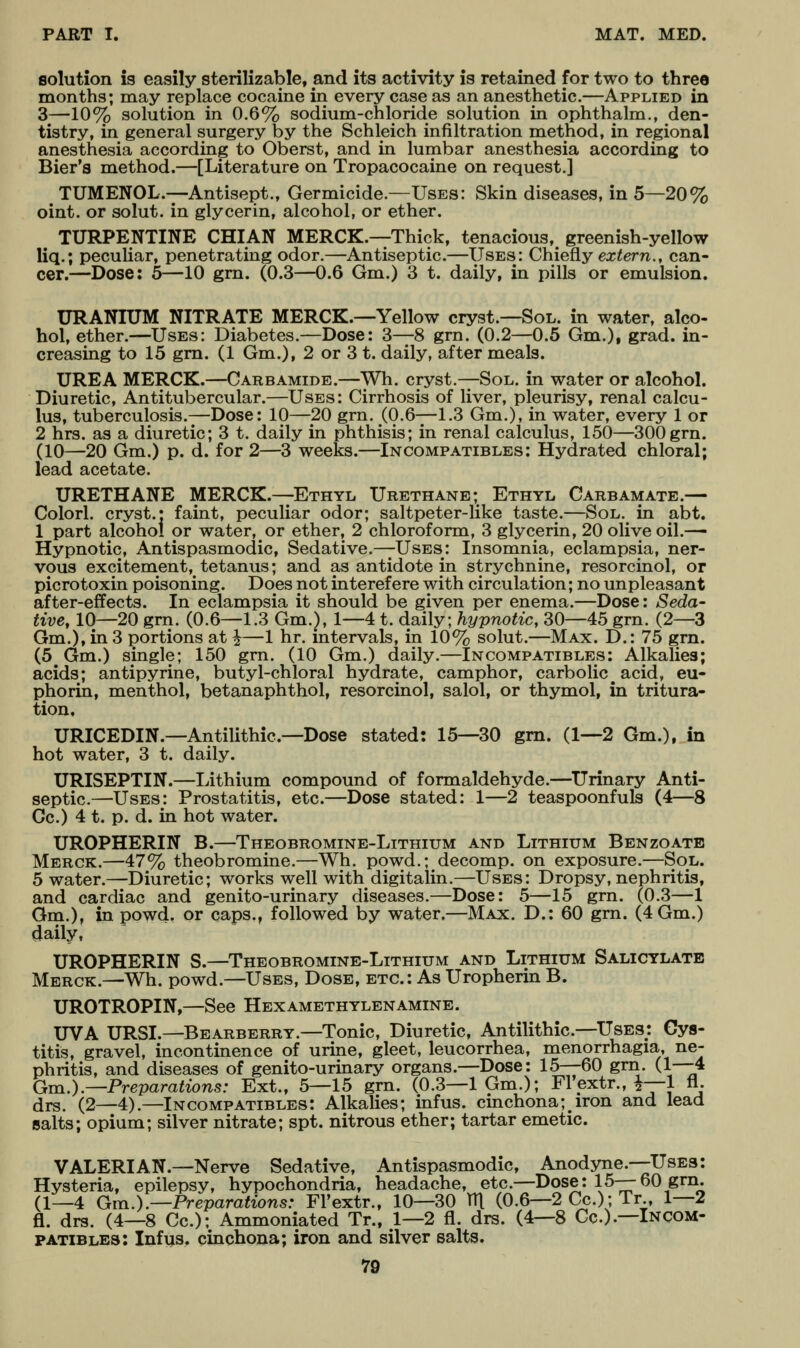 solution is easily sterilizable, and its activity is retained for two to three months; may replace cocaine in every case as an anesthetic.—Applied in 3—10% solution in 0.6% sodium-chloride solution in ophthalm., den- tistry, in general surgery by the Schleich infiltration method, in regional anesthesia according to Oberst, and in lumbar anesthesia according to Bier's method.—[Literature on Tropacocaine on request.] TUMENOL.—Antisept., Germicide.—Uses: Skin diseases, in 5—20% oint. or solut. in glycerin, alcohol, or ether. TURPENTINE CHIAN MERCK.—Thick, tenacious,^ greenish-yellow liq.; peculiar, penetrating odor.—Antiseptic.—Uses: ChieQ.y extern., can- cer.—Dose: 5—10 grn. (0.3—0.6 Gm.) 3 t. daily, in pills or emulsion. URANIUM NITRATE MERCK.—Yellow cryst.—Sol. in water, alco- hol, ether.—Uses: Diabetes.—Dose: 3—8 grn. (0.2—0.5 Gm.), grad. in- creasing to 15 gm. (1 Gm.), 2 or 3 t. daily, after meals. UREA MERCK.—Carbamide.—Wh. cryst.—Sol. in water or alcohol. Diuretic, Antitubercular.—Uses: Cirrhosis of liver, pleurisy, renal calcu- lus, tuberculosis.—Dose: 10—20 gm. (0.6—1.3 Gm.), in water, every 1 or 2 hrs. as a diuretic; 3 t. daily in phthisis; in renal calculus, 150—300 grn. (10—20 Gm.) p. d. for 2—3 weeks.—Incompatibles: Hydrated chloral; lead acetate. URETHANE MERCK.—Ethyl Urethane; Ethyl Carbamate.— Colorl. cryst.; faint, peculiar odor; saltpeter-like taste.—Sol. in abt. 1 part alcohol or water, or ether, 2 chloroform, 3 glycerin, 20 olive oil.—• Hypnotic, Antispasmodic, Sedative.—Uses: Insomnia, eclampsia, ner- vous excitement, tetanus; and as antidote in strychnine, resorcinol, or picrotoxin poisoning. Does not interef ere with circulation; no unpleasant after-effects. In eclampsia it should be given per enema.—Dose: Seda- tive, 10—20 grn. (0.6—1.3 Gm.}, 1—4 t. daily; hypnotic, 30—45 gm. (2—3 Gm.), in 3 portions at i—1 hr, intervals, in 10% solut.—Max. D.: 75 grn. (5 Gm.) single; 150 grn. (10 Gm.) daily.—Incompatibles: Alkalies; acids; antipyrine, butyl-chloral hydrate, camphor, carbolic acid, eu- phoria, menthol, betanaphthol, resorcinol, salol, or thymol, in tritura- tion. URICEDIN.—Antilithic—Dose stated: 15—30 gm. (1—2 Gm.), in hot water, 3 t. daily. URISEPTIN.—lithium compound of formaldehyde.—^Urinary Anti- septic.—Uses: Prostatitis, etc.—Dose stated: 1—2 teaspoonfuls (4—8 Gc.) 4 t. p. d. in hot water. UROPHERIN B.—Theobromine-Lithium and Lithium Benzoatb Merck.—47% theobromine.—Wh. powd.; decomp. on exposure.—Sol. 5 water.—Diuretic; works well with digitalin.—Uses: Dropsy, nephritis, and cardiac and genito-urinary diseases.—Dose: 5—15 gm. (0.3—1 Gm.), in powd, or caps., followed by water.—Max. D.: 60 grn. (4Gm.) daily, UROPHERIN S.—Theobromine-Lithium and Lithium Salicylate Merck.—Wh. powd.—Uses, Dose, etc.: As Uropherin B. UROTROPIN,—See Hexamethylenamine. UVA URSI.—Bearberry.—Tonic, Diuretic, Antilithic.—Uses; Cys- titis, gravel, incontinence of urine, gleet, leucorrhea, menorrhagia, ne- phritis, and diseases of genito-urinary organs.—Dose: 15—60 grn. (1-—4 Gm.).—Preparations: Ext., 5—15 gm. (0.3—1 Gm.); Flextr.,^—1 fl. drs. (2—4).—Incompatibles: Alkalies; infus. cinchona; iron and lead salts; opium; silver nitrate; spt. nitrous ether; tartar emetic. VALERIAN.—Nerve Sedative, Antispasmodic, Anodyne.—Uses: Hysteria, epilepsy, hypochondria, headache, etc.—Dose: 15—60 gm. (1—4 Gm.).—Preparations: Fl'extr., 10—30 m (0.6—2 Cc.); Tr , 1—2 fl. drs. (4—8 Cc); Ammoniated Tr., 1—2 fl. drs. (4—8 Cc).—Incom- patibles: Infus. cinchona; iron and silver salts.