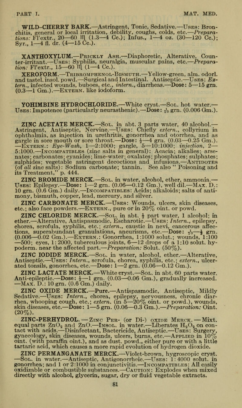 WILD-CHERRY BARK.—Astringent, Tonic, Sedative.—Uses: Bron- chitis, general or local irritation, debility, coughs, colds, etc.—Prepara- tions: Fl'extr., 20—60 m (1.3—4 Gc); Infus., 1—4 oz. (30—120 Gc); Syr., 1—4 fl. dr. (4—15 Gc). XANTHOXYLUM.—Prickly Ash.—Diaphoretic, Alterative, Coun- ter-irritant.—Uses: Syphilis, neuralgia, muscular pains, etc.—Prepara- tion: Fl'extr., 15—60 HI (1—4 Gc). XEROFORM.—Tribromphenol-Bismuth.—Yellow-green, aim. odorl. and tastel. insol. powd.—Surgical and Intestinal. Antiseptic.—Uses : Ex- tern., infected wounds, buboes, etc., intern., diarrheas.—Dose: 5—15 grn. (0.3—1 Gm.).—Extern, like iodoform. YOHIMBINE HYDROCHLORIDE.—White cryst.—Sol. hot water.— Uses: Impotence (particularly neurasthenic).—Dose: ^o grn. (0.006 Qm.). ZINC ACETATE MERCK.—Sol. in abt. 3 parts water, 40 alcohol- Astringent, Antiseptic, Nervine.—Uses: Ghiefly extern., collyrium in ophthalmia, as injection in urethritis, gonorrhea and otorrhea, and as gargle in sore mouth or sore throat.—Dose: ^—4 grn. (0.03—0.25 Gm.). —Extern.: Eye-Wash, 1—2:1000; gargle, 5—10:1000; injection, 2— 5:1000.—Incompatibles (zinc salts in general): Acacia; alkalies; arse- nates; carbonates; cyanides; lime-water; oxalates; phosphates; sulphates; sulphides; vegetable astringent decoctions and infusions.—Antidotes (of all zinc salts): Sodium carbonate; tannin. See also  Poisoning and its Treatment, p. 444. ZINC BROMIDE MERCK.—Sol. in water, alcohol, ether, ammonia.— Uses: Epilepsy.—Dose: 1—2 grn. (0.06—0.12 Gm.), well dil.—Max. D.: 10 grn. (0.6 Gm.) daily.—Incompatibles: Acids; alkaloids; salts of anti- mony, bismuth, copper, lead, mercury, and silver. ZINC CARBONATE MERCK.—Uses: Wounds, ulcers, skin diseases, etc.; also face powders.—Extern., pure or in 20% oint. or powd. ZINC CHLORIDE MERCK.—Sol. in abt. ^ part water, 1 alcohol; in ether.—Alterative, Antispasmodic, Escharotic.—Uses: Intern., epilepsy, chorea, scrofula, syphilis, etc.; extern., caustic in nevi, cancerous affec- tions, superabundant granulations, aneurisms, etc.—Dose: yV—| grn. (0.006—0.02 Gm.).—Extern.: Gonorrhea, 1:1000 solut.; wounds, 1:100 —500; eyes, 1: 2000, tuberculous joints, 6—12 drops of a 1:10 solut. hy- poderm. near the affected part.—Preparation: Solut. (50%). ZINC IODIDE MERCK.—Sol. in water, alcohol, ether.—Alterative, Antiseptic.—Uses: Intern., scrofula, chorea, syphilis, etc.; extern., ulcer- ated tonsils, gonorrhea, etc.—Dose: 1—2 grn. (0.06—0.12 Gm.). ZINC LACTATE MERCK.—White cryst.—Sol. in abt. 60 parts water. Anti-epileptic.—Dose: ^—1 grn. (0.03—0.06 Gm.), gradually increased. —Max. D.: 10 grn. (0.6 Gm.) daily. ZINC OXIDE MERCK.—Pure.—Antispasmodic, Antiseptic, ^ Mildly Sedative.—Uses: Intern., chorea, epilepsy, nervousness, chronic diar- rhea, whooping cough, etc.; extern, (in 5—20% oint. or powd.), wounds, skin diseases, etc.—Dose: 1—5 grn. (0.06—0.3 Gm.).—Preparation: Oint. (20%). ZINC-PERHYDROL. — Zinc Per- (or Di-) oxide Merck. —Mixt. equal parts ZnOj and ZnO.—Insol. in water.—Liberates HqO^ on con- tact with acids.—Disinfectant, Bactericide, Antiseptic.—Uses: Surgery, gynecology, skin diseases, wounds, ulcers, bums, etc.—Applied in 10% oint. (with paraffin oint.), and as dust, powd., either pure or with a little tartaric acid, which causes a more rapid evolution of hydrogen dioxide. ZINC PERMANGANATE MERCK.—Violet-brown, hygroscopic cryst. —Sol. In water.—Antiseptic, Antigonorrheic.—Uses: 1:4000 solut. in gonorrhea; and 1 or 2:1000 in conjunctivitis.—Incompatibles: All easily oxidizable or combustible substances.—Caution: Explodes when mixed directly with alcohol, glycerin, sugar, dry or fluid vegetable extracts.