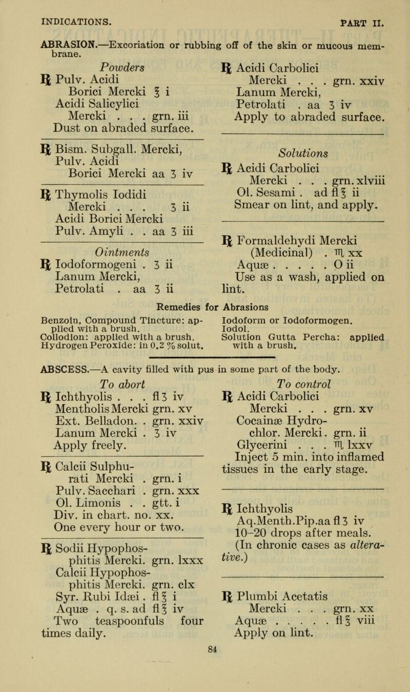 ABRASION. brane. -Excoriation or rubbing off of the skin or mucous mem- Powders 5 Pulv. Acidi Borici Mercki § i Acidi Salicylici Mercki . . . grn. iii Dust on abraded surface. 5t Bism. Subgall. Mercki, Pulv. Acidi Borici Mercki aa 3 iv 5 Thymolis lodidi Mercki ... 3 ii Acidi Borici Mercki Pulv. Amyli . . aa 3 iii Ointments 5 lodoformogeni . 3 ii Lanum Mercki, Petrolati . aa 3 ii B Acidi Carbolici Mercki . . . grn. xxiv Lanum Mercki, Petrolati . aa 3 iv Apply to abraded surface. Solutions Iji Acidi Carbolici Mercki . . . grn.xlviii 01. Sesami . adfl§ ii Smear on lint, and apply. ^ Formaldehydi Mercki (Medicinal) . tti xx Aquae O ii Use as a wash, applied on lint. Remedies for Abrasions Benzoin, Compound Tincture: ap- plied with a brush. Collodion: applied with a brush. Hydrogen Peroxide: in 0.2 %solut. Iodoform or lodoformogen. lodol. Solution Gutta Percha: applied with a brush. ABSCESS.—A cavity filled with pus in some part of the body. To abort ^, Ichthyolis . . . fl 3 iv Mentholis Mercki grn. xv Ext. Belladon. . grn. xxiv Lanum Mercki . 3 iv Apply freely. 5 Calcii Sulphu- rati Mercki . grn. i Pulv. Sacchari . grn. xxx 01. Limonis . . gtt. i Div. in chart, no. xx. One every hour or two. 5 Sodii Hypophos- phitis Mercki. grn. Ixxx Calcii Hypophos- phitis Mercki. grn. clx Syr. Rubi Idsei. fl? i Aquae . q. s. ad fl § iv Two teaspoonfuls four times daily. To control Q; Acidi Carbolici Mercki . . . grn. xv Cocainse Hydro- chlor. Mercki. grn. ii Glycerini ... Tit Ixxv Inject 5 min. into inflamed tissues in the early stage. Q; Ichthyolis Aq.Menth.Pip.aafl3 iv 10-20 drops after meals. (In chronic cases as altera- tive.) IJ Plumbi Acetatis Mercki . . . grn. xx Aqua3 fl§ viii Apply on lint.