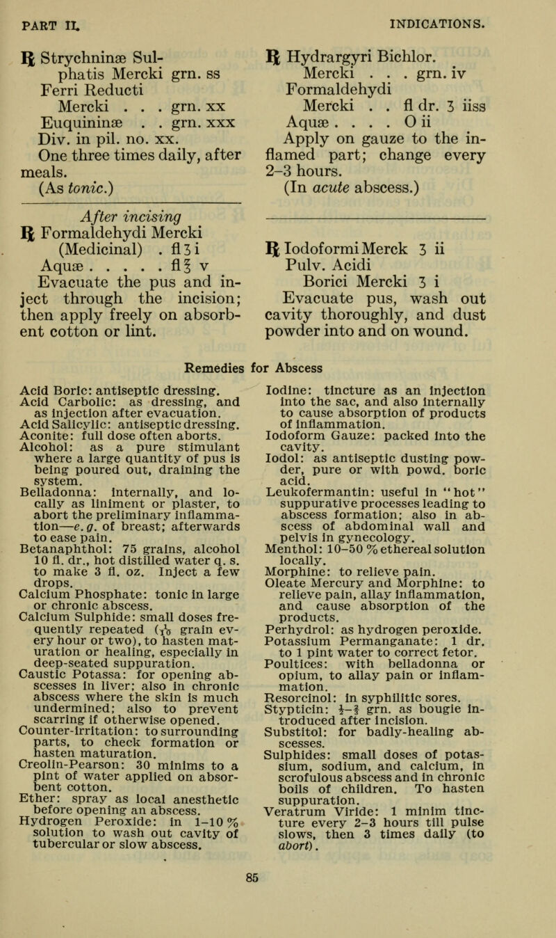 flt Strychninse Sul- phatis Mercki grn. ss Ferri Reducti Mercki . . . grn. xx Euquininse . . grn. xxx Div. in pil. no. xx. One three times daily, after meals. (As tonic.) After incising 5 Formaldehydi Mercki (Medicinal) . fl3i Aquae fl§ v Evacuate the pus and in- ject through the incision; then apply freely on absorb- ent cotton or lint. T^ Hydrargyri Bichlor. Mercki . . . grn. iv Formaldehydi Mercki . . fl dr. 3 iiss Aquae . . . . O ii Apply on gauze to the in- flamed part; change every 2-3 hours. (In acute abscess.) B; lodoformi Merck 3 ii Pulv. Acidi Borici Mercki 3 i Evacuate pus, wash out cavity thoroughly, and dust powder into and on wound. Remedies for Abscess Acid Boric: antiseptic dressing. Acid Carbolic: as dressing-, and as injection after evacuation. Acid Salicylic: antiseptic dressing. Aconite: full dose often aborts. Alcohol: as a pure stimulant where a large quantity of pus is being poured out, draining the system. Belladonna: Internally, and lo- cally as liniment or plaster, to abort the preliminary inflamma- tion—e.g. of breast; afterwards to ease pain. Betanaphthol: 75 grains, alcohol 10 fl. dr., hot distilled water q. s. to make 3 fl. oz. Inject a few drops. Calcium Phosphate: tonic in large or chronic abscess. Calcium Sulphide: small doses fre- quently repeated d^g grain ev- ery hour or two), to hasten mat- uration or healing, especially in deep-seated suppuration. Caustic Potassa: for opening ab- scesses In liver; also in chronic abscess where the skin is much undermined; also to prevent scarring if otherwise opened. Counter-irritation: to surrounding parts, to check formation or hasten maturation. Creolin-Pearson: 30 minims to a pint of water applied on absor- bent cotton. Ether: spray as local anesthetic before opening an abscess. Hydrogen Peroxide: in 1-10% solution to wash out cavity of tubercular or slow abscess. Iodine: tincture as an Injection into the sac, and also Internally to cause absorption of products of inflammation. Iodoform Gauze: packed into the cavity. lodol: as antiseptic dusting pow- der, pure or with powd. boric acid. Leukofermantin: useful In hot suppurative processes leading to abscess formation; also in ab- scess of abdominal wall and pelvis in gynecology. Menthol: 10-50% ethereal solution locally. Morphine: to relieve pain. Oleate Mercury and Morphine: to relieve pain, allay inflammation, and cause absorption of the products. Perhydrol: as hydrogen peroxide. Potassium Permanganate: 1 dr. to 1 pint water to correct fetor. Poultices: with belladonna or opium, to allay pain or inflam- mation. Resorcinol: In syphilitic sores. Stypticin: i-f grn. as bougie In- troduced after Incision. Substitol: for badly-healing ab- scesses. Sulphides: small doses of potas- sium, sodium, and calcium, in scrofulous abscess and in chronic boils of children. To hasten suppuration. Veratrum Viride: 1 minim tinc- ture every 2-3 hours till pulse slows, then 3 times dally (to abort).