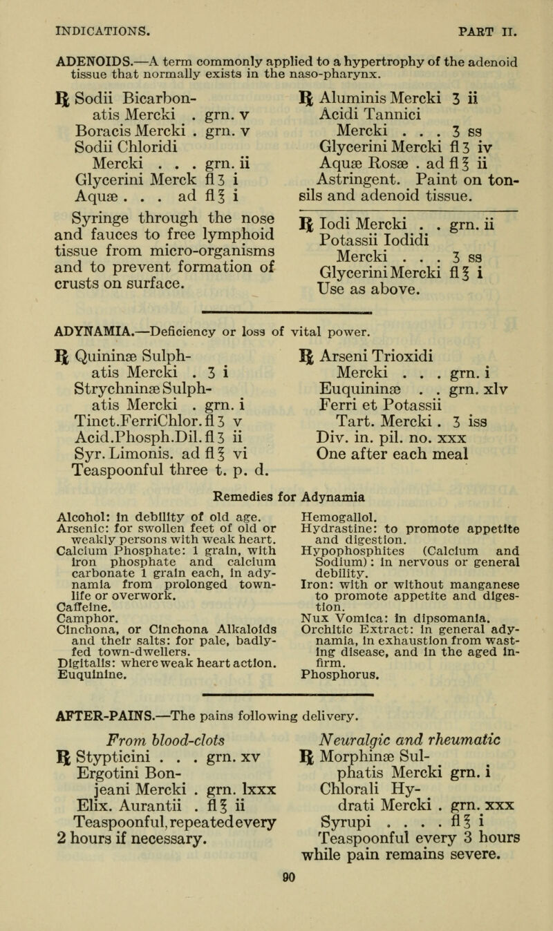 ADENOIDS.—A term commonly applied to a hypertrophy of the adenoid tissue that normally exists in the naso-pharynx. IJ Sodii Bicarbon- atis Mercki . grn. v Boracis Mercki . grn. v Sodii Chloridi Mercki . . . grn. ii Glycerini Merck fl3 i Aquae ... ad fi^ i Syringe through the nose and fauces to free lymphoid tissue from micro-organisms and to prevent formation of crusts on surface. 5; Aluminis Mercki 3 ii Acidi Tannici Mercki . . . 3 ss Glycerini Mercki fl3 iv Aquae Rosae . ad fl § ii Astringent. Paint on ton- sils and adenoid tissue. 5 lodi Mercki . . grn. ii Potassii lodidi Mercki . . . 3 ss Glycerini Mercki fi| i Use as above. ADYNAMIA.—Deficiency or loss of vital power. 51 Quininae Sulph- atis Mercki . 3 i Strychninae Sulph- atis Mercki . grn. i Tinct.FerriChlor.fi 3 v Acid.Phosph.Dil.fi 3 ii Syr. Limonis. ad fl ^ vi Teaspoonful three t. p. d. 5^ Arseni Trioxidi Mercki . . . grn Euquininae . . grn, Ferri et Potassii Tart. Mercki. 3 iss Div. in. pil. no. xxx One after each meal 1 xlv Remedies for Adynamia Alcohol: In debility of old age. Arsenic: for swollen feet of old or weakly persons with weak heart. Calcium Phosphate: 1 grain, with iron phosphate and calcium carbonate 1 grain each, in ady- namia from prolonged town- life or overwork. Caffeine. Camphor. Cinchona, or Cinchona Alkaloids and their salts: for pale, badly- fed town-dwellers. Digitalis: where weak heart action. Euqulnlne. Hemogallol. Hydrastine: to promote appetite and digestion. Hypophosphites (Calcium and Sodium): in nervous or general debility. Iron: with or without manganese to promote appetite and diges- tion. Nux Vomica: In dipsomania. Orchitic Extract: in general ady- namia, in exhaustion from wast- ing disease, and In the aged In- firm. Phosphorus. AFTER-PAINS.—^The pains following delivery. From blood-dots ^, Stypticini . . . grn. xv Ergotini Bon- jeani Mercki . grn. Ixxx Elix. Aurantii . fl? ii Teaspoonful, repeated every 2 hours if necessary. Neuralgic and rheumatic 5 Morphinse Sul- pha tis Mercki grn. i Chlorali Hy- dra ti Mercki . grn. xxx Syrupi . . . . fi§ i Teaspoonful every 3 hours while pain remains severe.