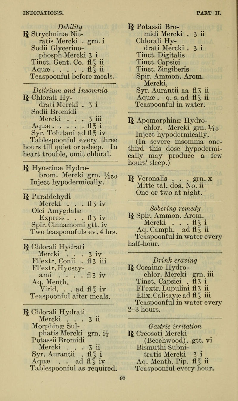 Debility ^l Strychninse Nit- ratis Mercki . grn. i Sodii Glycerino- phosph.Mercki 3 i Tinct. Gent. Co. fll ii Aquae fl § ii Teaspoonful before meals. Delirium and Insomnia ft Chlorali Hy- dra ti Mercki . 3 i Sodii Bromidi Mercki . . . 3 iii Aquae . . . . o flj i Syr. Tolutaniadfil iv Tablespoonful every three hours till quiet or asleep. In heart trouble, omit chloral. ft Hyoscinse Hydro- brom. Mercki grn. %5o Inject hypodermically. ft Paraldehydi Mercki . . . fl3 iv Olei Amygdalae Express . . . fl3 iv Spir. Cinnamomi gtt. iv Two teaspoonfuls ev. 4 hrs. ft Chlorali Hydrati Mercki . . . 3 iv FFextr. Conii . fl3 iii FFextr. Hyoscy- ami . . . . fl3 iv Aq. Menth. Virid. . . ad fl§ iv Teaspoonful after meals. ft Chlorali Hydrati Mercki . . . 3 ii Morphinae Sul- phatis Mercki grn. ij Potassii Bromidi Mercki . . . 3 ii Syr. Aurantii . fl ? i Aquae . . ad fl5 iv Tablespoonful as required. ft Potassii Bro- midi Mercki . 3 ii Chlorali Hy- drati Mercki . 3 i Tinct. Digitalis Tinct. Capsici Tinct. Zingiberis Spir. Ammon. Arom. Mercki, Syr. Aurantii aa fl 3 ii Aquae . q. s. ad fl § ii Teaspoonful in water. ft Apomorphinae Hydro- chlor. Mercki grn. y^o Inject hypodermically. (In severe insomnia one- third this dose hypodermi- cally may produce a few hours' sleep.) ft Veronalis . . . grn. x Mitte tal. dos. No. ii One or two at night. Sobering remedy ft Spir. Ammon. Arom. Mercki . . . flS i Aq. Camph. ad fl 5 ii Teaspoonful in water every half-hour. Drink craving ft Cocainae Hydro- chlor. Mercki grn. iii Tinct. Capsici . fl3 i FFextr. Lupulini fl3 ii Elix. Calisayae ad fl § iii Teaspoonful in water every 2-3 hours. Gastric irritation ft Creosoti Mercki (Beechwood). gtt. vi Bismuthi Subni- tratis Mercki 3 i Aq. Menth. Pip. fl? ii Teaspoonful every hour.