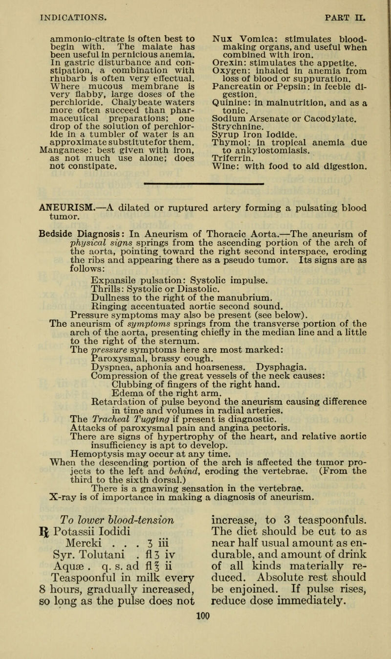 ammonio-citrate is often best to begin witli. Tlie malate has been useful in pernicious anemia. In gastric disturbance and con- stipation, a combination witli rhubarb is often very effectual. Where mucous membrane is very flabby, large doses of the perchloride. Chalybeate waters more often succeed than phar- maceutical preparations; one drop of the solution of perchlor- ide in a tumbler of water is an approximate substitutefor them. Manganese: best given with iron, as not much use alone; does not constipate. Nux Vomica: stimulates blood- making organs, and useful when combined with iron. Orexin: stimulates the appetite. Oxygen: inhaled in anemia from loss of blood or suppuration. Pancreatin or Pepsin: in feeble di- gestion. Quinine: in malnutrition, and as a tonic. Sodium Arsenate or Cacodylate. Strychnine. Syrup Iron Iodide. Thymol: in tropical anemia due to ankylostomiasis. Triferrin. Wine: with food to aid digestion. ANEURISM. tumor. -A dilated or ruptured artery forming a pulsating blood Bedside Diagnosis: In Aneurism of Thoracic Aorta.-^-The aneurism of physical signs springs from the ascending portion of the arch of the aorta, pointing toward the right second interspace, eroding the ribs and appearing there as a pseudo tumor. Its signs are as follows: Expansile pulsation: Systolic impulse. Thrills: Systolic or Diastolic. Dullness to the right of the manubrium. Ringing accentuated aortic second sound. Pressure symptoms may also be present (see below). The aneurism of symptoms springs from the transverse portion of the arch of the aorta, presenting chiefly in the median line and a little to the right of the sternum. The pressure symptoms here are most marked: Paroxysmal, brassy cough. Dyspnea, aphonia and hoarseness. Dysphagia. Compression of the great vessels of the neck causes: Clubbing of fingers of the right hand. Edema of the right arm. Retardation of pulse beyond the aneurism causing difference in time and volumes in radial arteries. The Tracheal Tugging if present is diagnostic. Attacks of paroxysmal pain and angina pectoris. There are signs of hypertrophy of the heart, and relative aortic insufficiency is apt to develop. Hemoptysis may occur at any time. When the descending portion of the arch is affected the tumor pro- jects to the left and behind, eroding the vertebrae. (From the third to the sixth dorsal.) There is a gnawing sensation in the vertebrae. X-ray is of importance in making a diagnosis of aneurism. To lower hlood-tension 51 Potassii lodidi Mercki . . . 3 iii Syr. Tolutani . fl3 iv Aquae . q. s. ad fi§ ii Teaspoonful in milk every 8 hours, gradually increased, so Ipng as the pulse does not increase, to 3 teaspoonfuls. The diet should be cut to as near half usual amount as en- durable, and amount of drink of all kinds materially re- duced. Absolute rest should be enjoined. If pulse rises, reduce dose immediately.