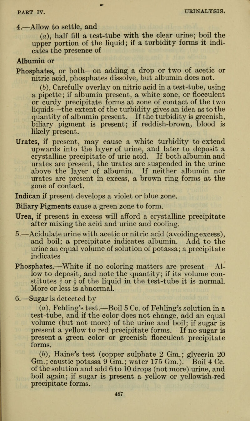 4.—Allow to settle, and (a), half fill a test-tube with the clear urine; boil the upper portion of the liquid; if a turbidity forms it indi- cates the presence of Albumin or Phosphates, or both—on adding a drop or two of acetic or nitric acid, phosphates dissolve, but albumin does not. (b), Carefully overlay on nitric acid in a test-tube, using a pipette; if albumin present, a white zone, or flocculent or curdy precipitate forms at zone of contact of the two liquids—the extent of the turbidity gives an idea as to the quantity of albumin present. If the turbidity is greenish, biliary pigment is present; if reddish-brown, blood is likely present. Urates, if present, may cause a white turbidity to extend upwards into the layer of urine, and later to deposit a crystalline precipitate of uric acid. If both albumin and urates are present, the urates are suspended in the urine above the layer of albumin. If neither albumin nor urates are present in excess, a brown ring forms at the zone of contact. Indican if present develops a violet or blue zone. Biliary Pigments cause a green zone to form. Urea, if present in excess will afford a crystalHne precipitate after mixing the acid and urine and cooling. 5.—Acidulate urine with acetic or nitric acid (avoiding excess), and boil; a precipitate indicates albumin. Add to the urine an equal volume of solution of potassa; a precipitate indicates Phosphates.—White if no coloring matters are present Al- low to deposit, and note the quantity; if its volume con- stitutes y or i of the liquid in the test-tube it is normal. More or less is abnormal. 6.—Sugar is detected by (a), Fehling^s test.—Boil 5 Cc. of Fehling's solution in a test-tube, and if the color does not change, add an equal volume (but not more) of the urine and boil; if sugar is present a yellow to red precipitate forms. If no sugar is present a green color or greenish flocculent precipitate forms. (b), Haine's test (copper sulphate 2 Gm.; glycerin 20 Gm.; caustic potassa 9 Gm.; water 175 Gm.). Boil 4 Cc. of the solution and add 6 to 10 drops (not more) urine, and boil again; if sugar is present a yellow or yellowish-red precipitate forms.