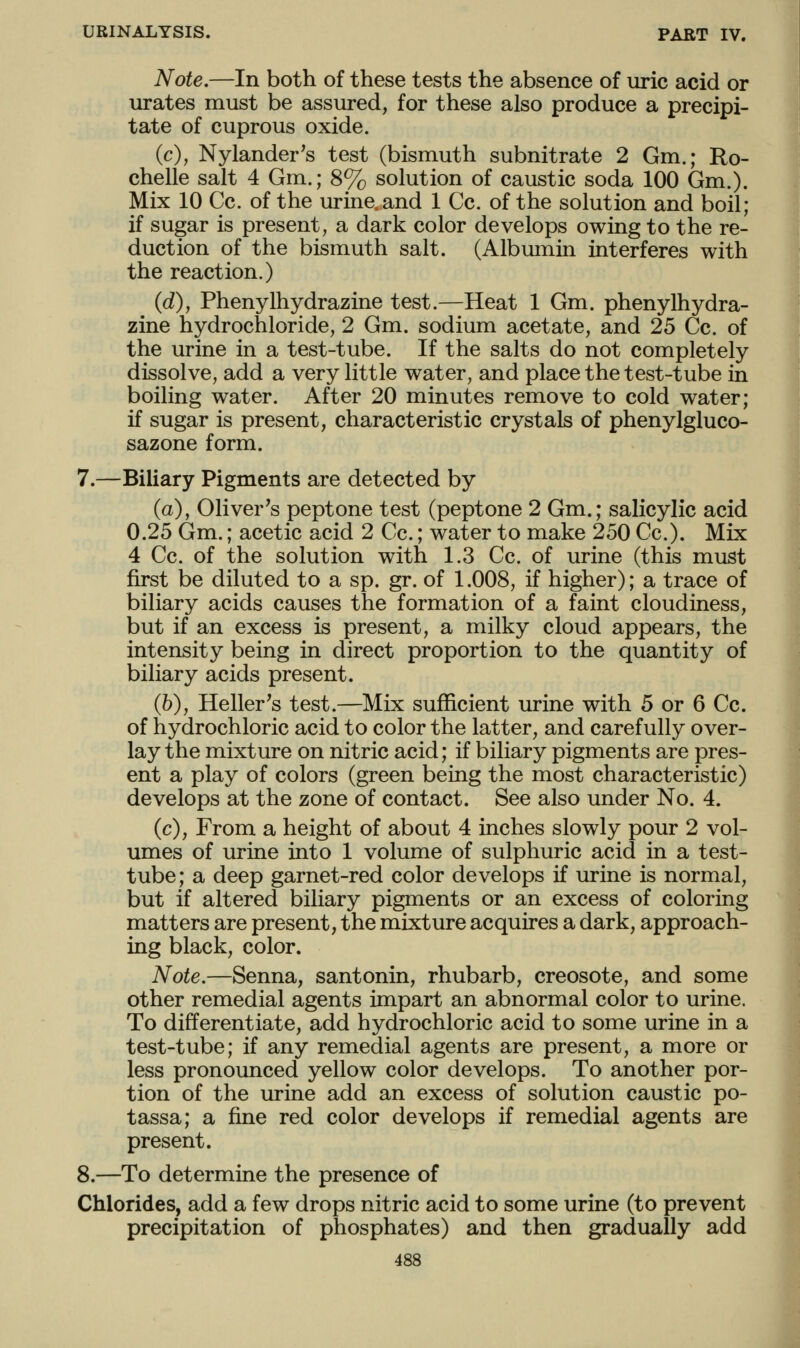 Note.—In both of these tests the absence of uric acid or urates must be assured, for these also produce a precipi- tate of cuprous oxide. (c), Nylander's test (bismuth subnitrate 2 Gm.; Ro- chelle salt 4 Gm.; 8% solution of caustic soda 100 Gm.). Mix 10 Cc. of the urine.and 1 Cc. of the solution and boil; if sugar is present, a dark color develops owing to the re- duction of the bismuth salt. (Albmuin interferes with the reaction.) (d), Phenylhydrazine test.—Heat 1 Gm. phenylhydra- zine hydrochloride, 2 Gm. sodium acetate, and 25 Cc. of the urine in a test-tube. If the salts do not completely dissolve, add a very little water, and place the test-tube in boiling water. After 20 minutes remove to cold water; if sugar is present, characteristic crystals of phenylgluco- sazone form. 7.—Biliary Pigments are detected by (a), Oliver's peptone test (peptone 2 Gm.; salicylic acid 0.25 Gm.; acetic acid 2 Cc.; water to make 250 Cc). Mix 4 Cc. of the solution with 1.3 Cc. of urine (this must first be diluted to a sp. gr. of 1.008, if higher); a trace of biliary acids causes the formation of a faint cloudiness, but if an excess is present, a milky cloud appears, the intensity being in direct proportion to the quantity of biliary acids present. (6), Heller's test.—Mix sufficient urine with 5 or 6 Cc. of hydrochloric acid to color the latter, and carefully over- lay the mixture on nitric acid; if biliary pigments are pres- ent a play of colors (green being the most characteristic) develops at the zone of contact. See also under No. 4. (c), From a height of about 4 inches slowly pour 2 vol- umes of urine into 1 volume of sulphuric acid in a test- tube; a deep garnet-red color develops if urine is normal, but if altered biliary pigments or an excess of coloring matters are present, the mixture acquires a dark, approach- ing black, color. Note.—Senna, santonin, rhubarb, creosote, and some other remedial agents impart an abnormal color to urine. To differentiate, add hydrochloric acid to some urine in a test-tube; if any remedial agents are present, a more or less pronounced yellow color develops. To another por- tion of the urine add an excess of solution caustic po- tassa; a fine red color develops if remedial agents are present. 8.—To determine the presence of Chlorides, add a few drops nitric acid to some urine (to prevent precipitation of phosphates) and then gradually add