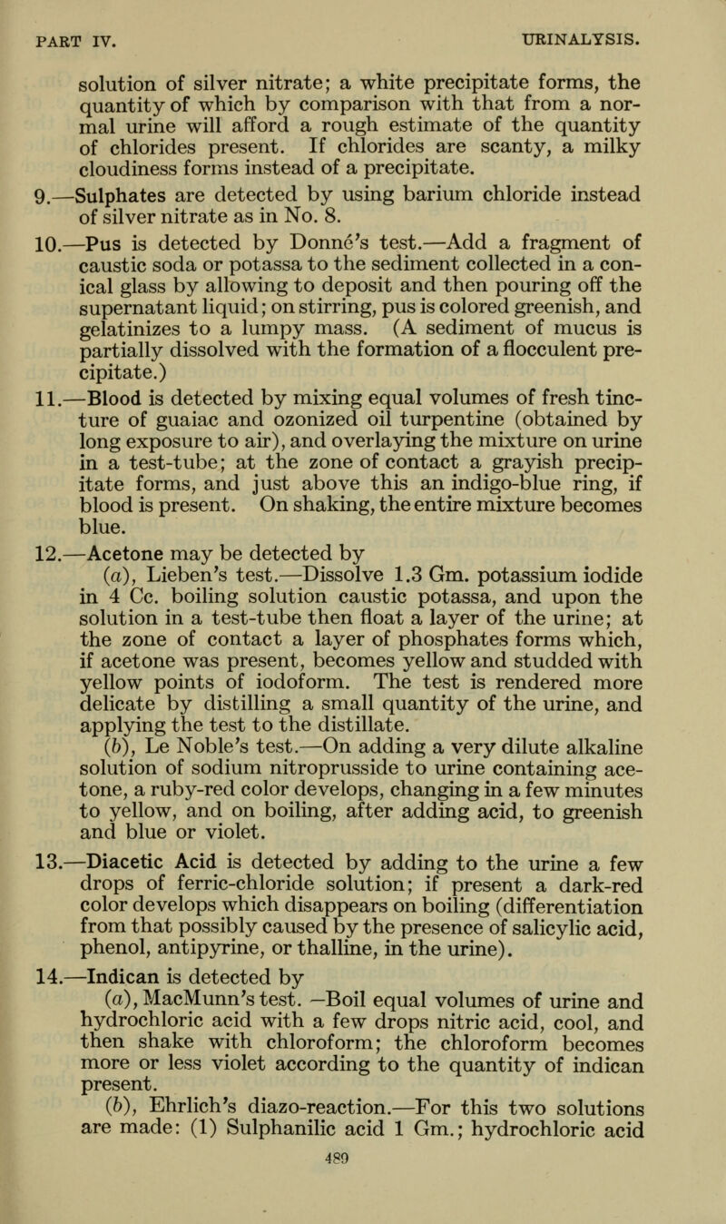 solution of silver nitrate; a white precipitate forms, the quantity of which by comparison with that from a nor- mal urine will afford a rough estimate of the quantity of chlorides present. If chlorides are scanty, a milky cloudiness forms instead of a precipitate. 9.—Sulphates are detected by using barium chloride instead of silver nitrate as in No. 8. 10.—Pus is detected by Donne's test.—Add a fragment of caustic soda or potassa to the sediment collected in a con- ical glass by allowing to deposit and then pouring off the supernatant liquid; on stirring, pus is colored greenish, and gelatinizes to a lumpy mass. (A sediment of mucus is partially dissolved with the formation of a flocculent pre- cipitate.) 11.—Blood is detected by mixing equal volumes of fresh tinc- ture of guaiac and ozonized oil turpentine (obtained by long exposure to air), and overlaying the mixture on urine in a test-tube; at the zone of contact a grayish precip- itate forms, and just above this an indigo-blue ring, if blood is present. On shaking, the entire mixture becomes blue. 12.—Acetone may be detected by (a), Lieben's test.—Dissolve 1.3 Gm. potassium iodide in 4 Cc. boiling solution caustic potassa, and upon the solution in a test-tube then float a layer of the urine; at the zone of contact a layer of phosphates forms which, if acetone was present, becomes yellow and studded with yellow points of iodoform. The test is rendered more delicate by distilling a small quantity of the urine, and applying the test to the distillate. (6), Le Noble's test.—On adding a very dilute alkaline solution of sodium nitroprusside to urine containing ace- tone, a ruby-red color develops, changing in a few minutes to yellow, and on boiling, after adding acid, to greenish and blue or violet. 13.—Diacetic Acid is detected by adding to the urine a few drops of ferric-chloride solution; if present a dark-red color develops which disappears on boiling (differentiation from that possibly caused by the presence of salicylic acid, phenol, antip3n'ine, or thalline, in the urine). 14.—Indican is detected by (a),MacMunn'stest. —Boil equal volumes of urine and hydrochloric acid with a few drops nitric acid, cool, and then shake with chloroform; the chloroform becomes more or less violet according to the quantity of indican present. (h), Ehrlich's diazo-reaction.—For this two solutions are made: (1) Sulphanilic acid 1 Gm.; hydrochloric acid