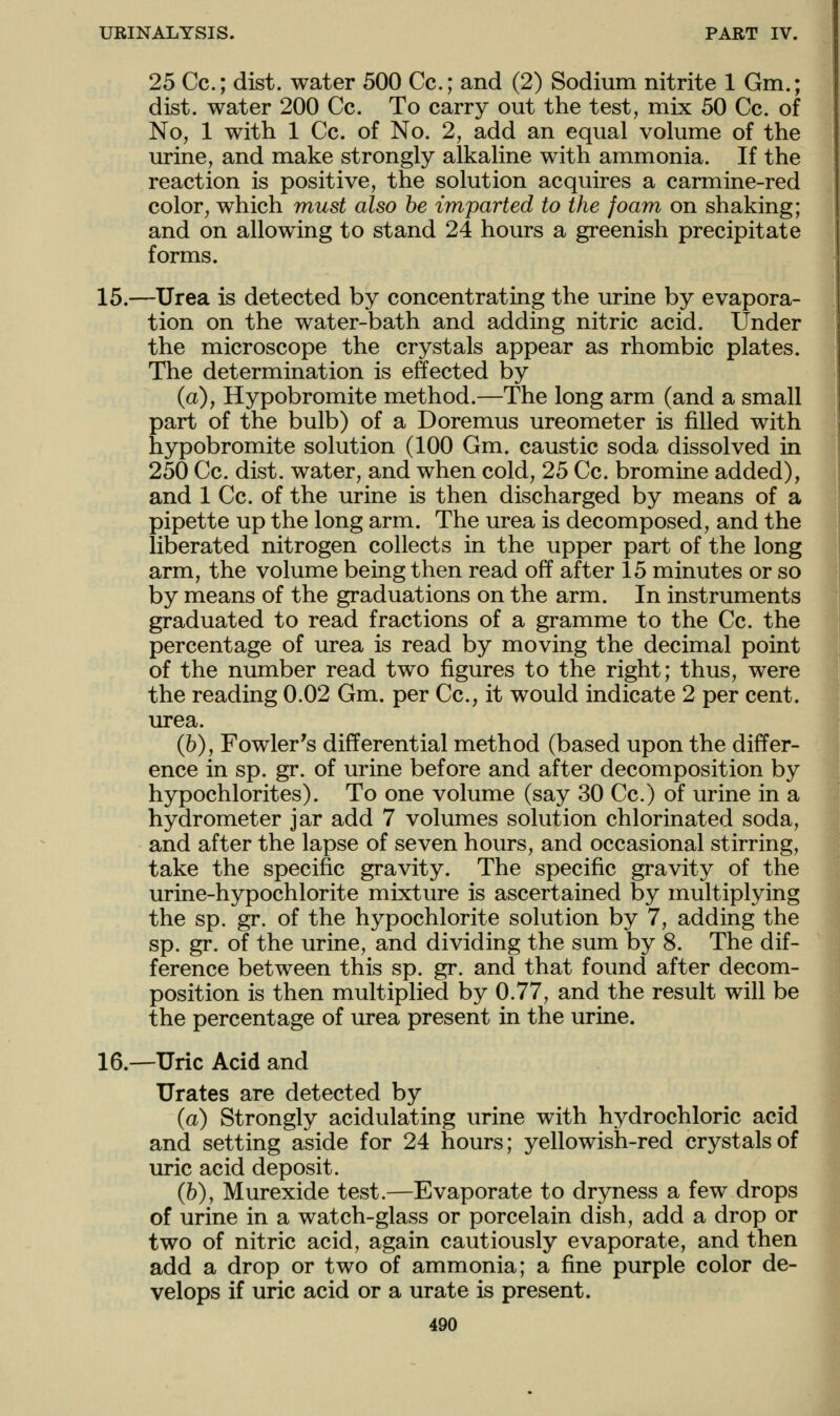 25 Cc; dist. water 500 Cc; and (2) Sodium nitrite 1 Gm.; dist. water 200 Cc. To carry out the test, mix 50 Cc. of No, 1 with 1 Cc. of No. 2, add an equal volume of the urine, and make strongly alkaline with ammonia. If the reaction is positive, the solution acquires a carmine-red color, which must also be imparted to the foam on shaking; and on allowing to stand 24 hours a greenish precipitate forms. 15.—Urea is detected by concentrating the urine by evapora- tion on the water-bath and adding nitric acid. Under the microscope the crystals appear as rhombic plates. The determination is effected by (a), Hypobromite method.—The long arm (and a small part of the bulb) of a Doremus ureometer is filled with hypobromite solution (100 Gm. caustic soda dissolved in 250 Cc. dist. water, and when cold, 25 Cc. bromine added), and 1 Cc. of the urine is then discharged by means of a pipette up the long arm. The urea is decomposed, and the liberated nitrogen collects in the upper part of the long arm, the volume being then read off after 15 minutes or so by means of the graduations on the arm. In instruments graduated to read fractions of a gramme to the Cc. the percentage of urea is read by moving the decimal point of the number read two figures to the right; thus, were the reading 0.02 Gm. per Cc, it would indicate 2 per cent, urea. (h), Fowler's differential method (based upon the differ- ence in sp. gr. of urine before and after decomposition by hypochlorites). To one volume (say 30 Cc.) of urine in a hydrometer jar add 7 volumes solution chlorinated soda, and after the lapse of seven hours, and occasional stirring, take the specific gravity. The specific gravity of the urine-hypochlorite mixture is ascertained by multiplying the sp. gr. of the hypochlorite solution by 7, adding the sp. gr. of the urine, and dividing the sum by 8. The dif- ference between this sp. gr. and that found after decom- position is then multiplied by 0.77, and the result will be the percentage of urea present in the urine. 16.—Uric Acid and Urates are detected by (a) Strongly acidulating urine with hydrochloric acid and setting aside for 24 hours; yellowish-red crystals of uric acid deposit. (h), Murexide test.—Evaporate to dryness a few drops of urine in a watch-glass or porcelain dish, add a drop or two of nitric acid, again cautiously evaporate, and then add a drop or two of ammonia; a fine purple color de- velops if uric acid or a urate is present.