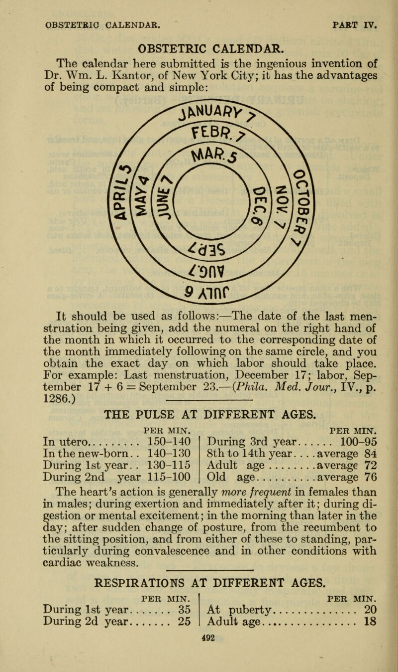OBSTETRIC CALENDAR. PART IV. OBSTETRIC CALENDAR. The calendar here submitted is the ingenious invention of Dr. Wm. L. Kant or, of New York City; it has the advantages of being compact and simple: It should be used as follows:—The date of the last men- struation being given, add the numeral on the right hand of the month in which it occurred to the corresponding date of the month immediately following on the same circle, and you obtain the exact day on which labor should take place. For example: Last menstruation, December 17; labor, Sep- tember 17 + 6 = September 23.—{Phila. Med, Jour,, IV., p. 1286.) THE PULSE AT DIFFERENT AGES. PER MIN. Inutero 150-140 In the new-born. . 140-130 During 1st year. . 130-115 During 2nd year 115-100 PER MIN. During 3rd year 100-95 8thto 14th year. . . .average 84 Adult age average 72 Old age average 76 The heart's action is generally more frequent in females than in males; during exertion and immediately after it; during di- gestion or mental excitement; in the morning than later in the day; after sudden change of posture, from the recumbent to the sitting position, and from either of these to standing, par- ticularly during convalescence and in other conditions with cardiac weakness. RESPIRATIONS AT DIFFERENT AGES. PER MIN. During 1st year 35 During 2d year 25 PER MIN. At puberty 20 Adult age 18