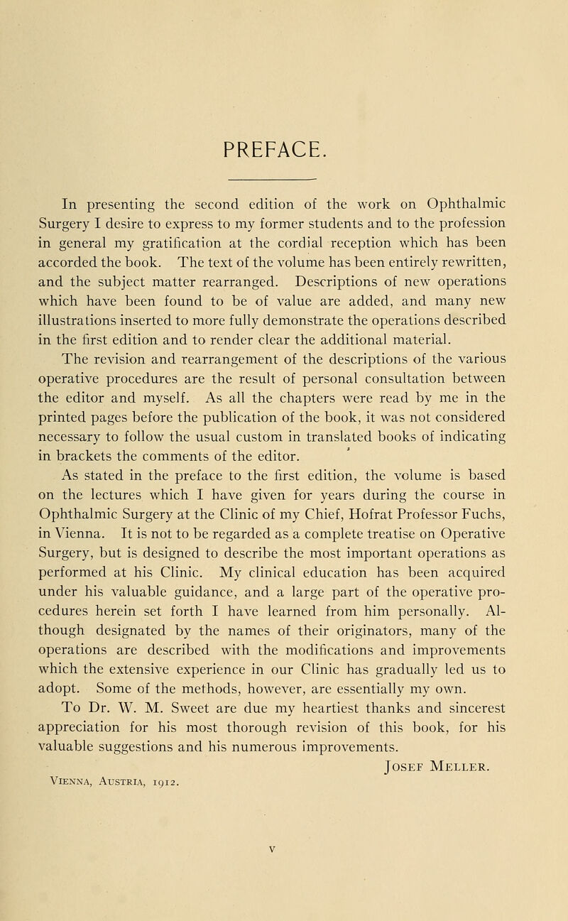 PREFACE In presenting the second edition of the work on Ophthalmie Surgery I desire to express to my former students and to the profession in general my gratification at the cordial reeeption which has been aecorded the book. The text of the volume has been entirely rewritten, and the subjeet matter rearranged. Descriptions of new Operations which have been found to be of value are added, and many new illustrations inserted to more fully demonstrate the Operations described in the first edition and to render clear the additional material. The revision and rearrangement of the descriptions of the various operative procedures are the result of personal consultation between the editor and myself. As all the chapters were read by me in the printed pages before the publication of the book, it was not considered necessary to follow the usual custom in translated books of indicating in brackets the comments of the editor. As stated in the preface to the first edition, the volume is based on the lectures which I have given for years during the course in Ophthalmie Surgery at the Clinic of my Chief, Hofrat Professor Fuchs, in Vienna. It is not to be regarded as a complete treatise on Operative Surgery, but is designed to describe the most important Operations as performed at his Clinic. My clinical education has been acquired under his valuable guidance, and a large part of the operative pro- cedures herein set forth I have learned from him personally. Al- though designated by the names of their originators, many of the Operations are described with the modifications and improvements which the extensive experience in our Clinic has gradually led us to adopt. Some of the methods, however, are essentially my own. To Dr. W. M. Sweet are due my heartiest thanks and sincerest appreciation for his most thorough revision of this book, for his valuable suggestions and his numerous improvements. Josef Meller. Vienna, Austria, 1912.