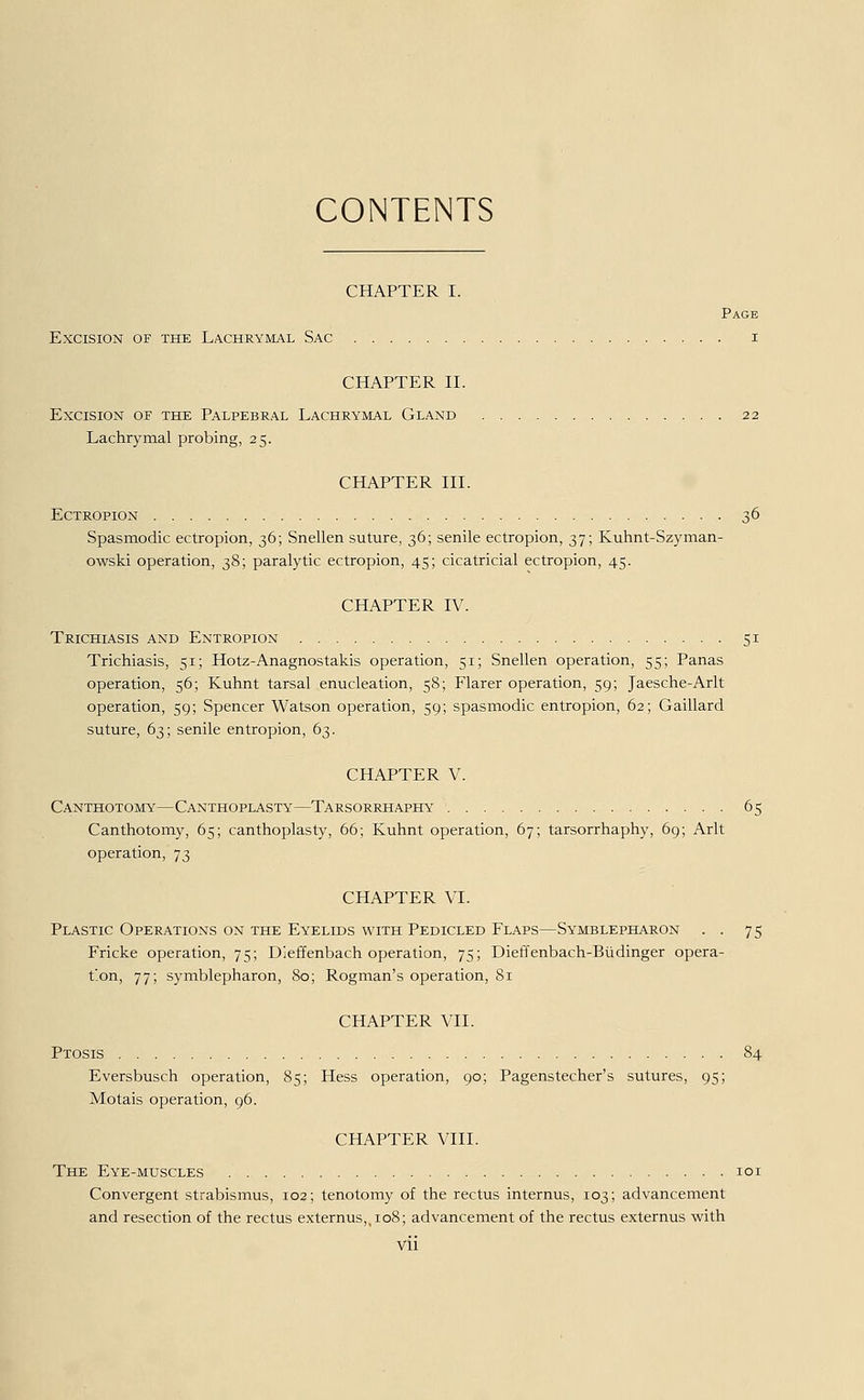 CONTENTS CHAPTER I. Page EXCISION OF THE LACHRYMAL SAC I CHAPTER II. EXCISION OF THE PALPEBRAL LACHRYMAL GLAND 2 2 Lachrymal probing, 25. CHAPTER III. Ectropion ; 36 Spasmodic ectropion, 36; Snellen suture, 36; senile ectropion, 37; Kuhnt-Szyman- owski Operation, 38; paralytic ectropion, 45; cicatricial ectropion, 45. CHAPTER IV. Trichiasis and Entropion . 51 Trichiasis, 51; Hotz-Anagnostakis Operation, 51; Snellen Operation, 55; Panas Operation, 56; Kuhnt tarsal enucleation, 58; Flarer Operation, 59; Jaesche-Arlt Operation, 59; Spencer Watson Operation, 59; spasmodic entropion, 62; Gaillard suture, 63; senile entropion, 63. CHAPTER V. Canthotomy—Canthoplasty—Tarsorrhaphy 65 Canthotomy, 65; canthoplasty, 66; Kuhnt Operation, 67; tarsorrhaphy, 69; Arlt Operation, 73 CHAPTER VI. Plastic Operations on the Eyelids with Pedicled Flaps—Symblepharon . . 75 Fricke Operation, 75; Dieffenbach Operation, 75; Dieffenbach-Büdinger Opera- tion, 77; Symblepharon, 80; Rogman's Operation, 81 CHAPTER VII. Ptosis 84 Eversbusch Operation, 85; Hess Operation, 90; Pagenstecher's sutures, 95; Motais Operation, 96. CHAPTER VIII. The Eye-muscles 101 Convergent Strabismus, 102; tenotomy of the rectus internus, 103; advancement and resection of the rectus externus,,io8; advancement of the rectus externus with VÜ