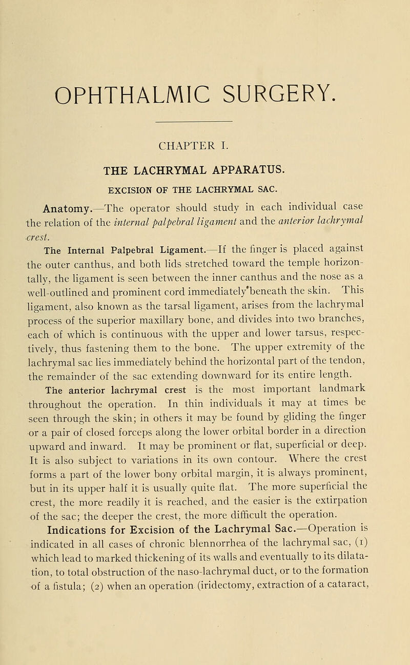 CHAPTER I. THE LACHRYMAL APPARATUS. EXCISION OF THE LACHRYMAL SAC. Anatomy.—The Operator should study in each individual case the relation of the internal palpebral ligament and the anterior lachrymal .crest. The Internal Palpebral Ligament.—If the finger is placed against the outer canthus, and both lids stretched toward the temple horizon- tally, the ligament is seen between the inner canthus and the nose as a well-outlined and prominent cord immediately'beneath the skin. This ligament, also known as the tarsal ligament, arises from the lachrymal process of the superior maxillary bone, and divides into two branches, each of which is continuous with the upper and lower tarsus, respec- tively, thus fastening them to the bone. The upper extremity of the lachrymal sac lies immediately behind the horizontal part of the tendon, the remainder of the sac extending downward for its entire length. The anterior lachrymal crest is the most important landmark throughout the Operation. In thin individuals it may at times be seen through the skin; in others it may be found by gliding the finger or a pair of closed forceps along the lower orbital border in a direction upward and inward. It may be prominent or flat, superficial or deep. It is also subject to variations in its own contour. Where the crest forms a part of the lower bony orbital margin, it is always prominent, but in its upper half it is usually quite flat. The more superficial the crest, the more readily it is reached, and the easier is the extirpation of the sac; the deeper the crest, the more difhcult the Operation. Indications for Excision of the Lachrymal Sac—Operation is indicated in all cases of chronic blennorrhea of the lachrymal sac, (i) which lead to marked thickening of its walls and eventually to its dilata- tion, to total obstruction of the naso-lachrymal duct, or to the formation of a fistula; (2) when an Operation (iridectomy, extraction of a cataract,