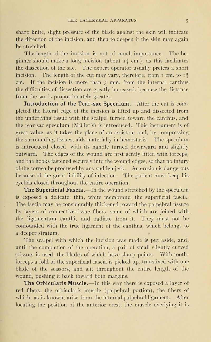 sharp knife, slight pressure of the blade against the skin will indicate the direction of the incision, and then to deepen it the skin may again be stretched. The length of the incision is not of much importance. The be- ginner should make a long incision (about if cm.), as this facilitates the dissection of the sac. The expert Operator usually prefers a short incision. The length of the cut may vary, therefore, from i cm. to if cm. If the incision is more than 3 mm. from the internal canthus the difhculties of dissection are greatly increased, because the distance from the sac is proportionately greater. Introduction of the Tear-sac Speculum.—After the cut is com- pleted the lateral edge of the incision is lifted up and dissected from the underlying tissue with the scalpel turned toward the canthus, and the tear-sac speculum (Müller's) is introduced. This instrument is of great value, as it takes the place of an assistant and, by compressing the surrounding tissues, aids materially in hemostasis. The speculum is introduced closed, with its handle turned downward and slightly outward. The edges of the wound are first gently lifted with forceps, and the hooks fastened securely into the wound edges, so that no injury of the Cornea be produced by any sudden jerk. An erosion is dangerous because of the great liability of infection. The patient must keep his eyelids closed throughout the entire Operation. The Superficial Fascia.—In the wound stretched by the speculum is exposed a delicate, thin, white membrane, the superficial fascia. The fascia may be considerably thickened toward the palpebral fissure by layers of connective-tissue fibers, some of which are joined with the ligamentum canthi, and radiate from it. They must not be confounded with the true ligament of the canthus, which belongs to a deeper Stratum. The scalpel with which the incision was made is put aside, and, until the completion of the Operation, a pair of small slightly curved scissors is used, the blades of which have sharp points. With tooth- forceps a fold of the superficial fascia is picked up, transfixed with one blade of the scissors, and slit throughout the entire length of the wound, pushing it back toward both margins. The Orbicularis Muscle.—In this way there is exposed a layer of red fibers, the orbicularis muscle (palpebral portion), the fibers of which, as is known, arise from the internal palpebral ligament. After locating the position of the anterior crest, the muscle overlying it is