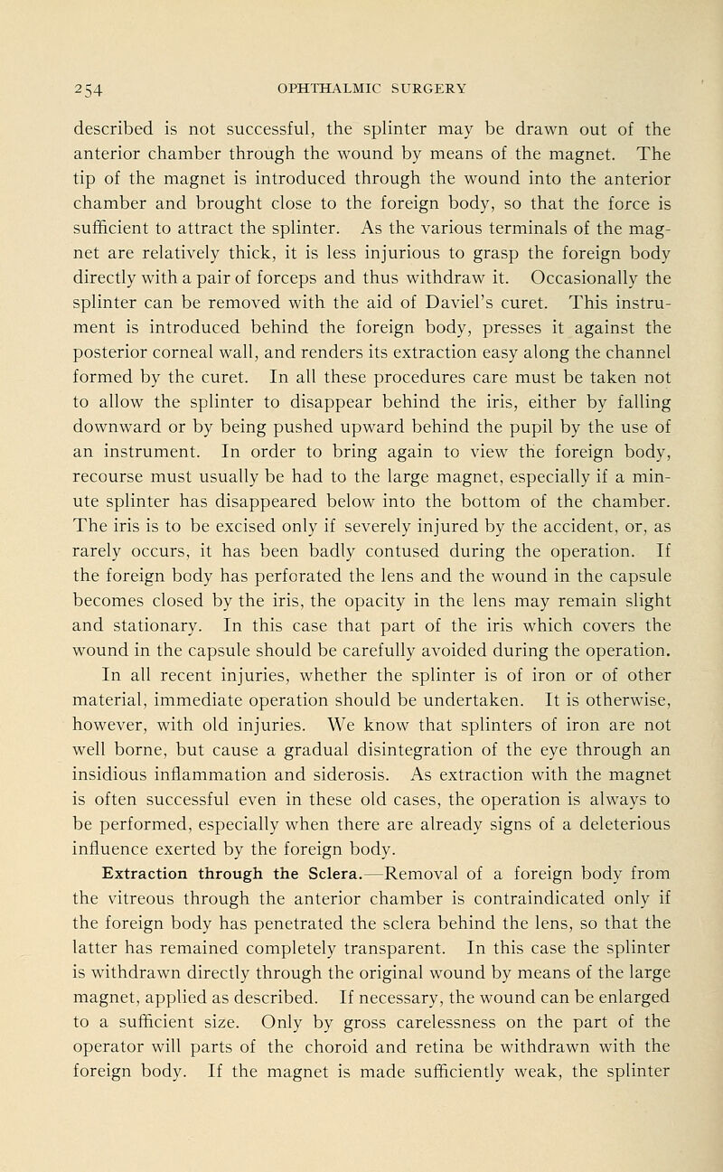described is not successful, the splinter may be drawn out of the anterior Chamber through the wound by means of the magnet. The tip of the magnet is introduced through the wound into the anterior Chamber and brought close to the foreign body, so that the force is sufhcient to attract the splinter. As the various terminals of the mag- net are relatively thick, it is less injurious to grasp the foreign body directly with a pair of forceps and thus withdraw it. Occasionally the splinter can be removed with the aid of Daviel's curet. This instru- ment is introduced behind the foreign body, presses it against the posterior corneal wall, and renders its extraction easy along the Channel formed by the curet. In all these procedures care must be taken not to allow the splinter to disappear behind the iris, either by falling downward or by being pushed upward behind the pupil by the use of an instrument. In order to bring again to view the foreign body, recourse must usually be had to the large magnet, especially if a min- ute splinter has disappeared below into the bottom of the Chamber. The iris is to be excised only if severely injured by the accident, or, as rarely occurs, it has been badly contused during the Operation. If the foreign body has perforated the lens and the wound in the capsule becomes closed by the iris, the opacity in the lens may remain slight and stationary. In this case that part of the iris which Covers the wound in the capsule should be carefully avoided during the Operation. In all recent injuries, whether the splinter is of iron or of other material, immediate Operation should be undertaken. It is otherwise, however, with old injuries. We know that splinters of iron are not well borne, but cause a gradual disintegration of the eye through an insidious inflammation and siderosis. As extraction with the magnet is often successful even in these old cases, the Operation is always to be performed, especially when there are already signs of a deleterious influence exerted by the foreign body. Extraction through the Sclera.—Removal of a foreign body from the vitreous through the anterior Chamber is contraindicated only if the foreign body has penetrated the sclera behind the lens, so that the latter has remained completely transparent. In this case the splinter is withdrawn directly through the original wound by means of the large magnet, applied as described. If necessary, the wound can be enlarged to a sufhcient size. Only by gross carelessness on the part of the Operator will parts of the choroid and retina be withdrawn with the foreign body. If the magnet is made sufficiently weak, the splinter