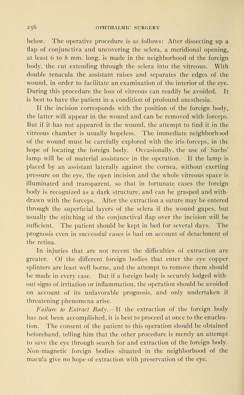 below. The operative procedure is as follows: After dissecting up a Aap of conjunctiva and uncovering the sclera, a meridional opening, at least 6 to 8 mm. long, is made in the neighborhood of the foreign body, the cut extending through the sclera into the vitreous. With double tenacula the assistant raises and separates the edges of the wound, in order to facilitate an examination of the interior of the eye. During this procedure the loss of vitreous can readily be avoided. It is best to have the patient in a condition of profound anesthesia. If the incision corresponds with the position of the foreign body, the latter will appear in the wound and can be removed with forceps. But if it has not appeared in the wound, the attempt to find it in the vitreous Chamber is usually hopeless. The immediate neighborhood of the wound must be carefully explored with the iris-forceps, in the hope of locating the foreign body. Occasionally, the use of Sachs' lamp will be of material assistance in the Operation. If the lamp is placed by an assistant laterally against the Cornea, without exerting pressure on the eye, the open incision and the whole vitreous space is illuminated and transparent, so that in fortunate cases the foreign body is recognized as a dark structure, and can be grasped and with- drawn with the forceps. After the extraction a suture may be entered through the superficial layers of the sclera if the wound gapes, but usually the stitching of the conjunctival flap over the incision will be sumcient. The patient should be kept in bed for several days. The prognosis even in successful cases is bad on account of detachment of the retina. In injuries that are not recent the difhculties of extraction are greater. Of the different foreign bodies that enter the eye copper splinters are least well borne, and the attempt to remove them should be made in every case. But if a foreign body is securely lodged with- out signs of irritation or infiammation, the Operation should be avoided on account of its unfavorable prognosis, and only undertaken if threatening phenomena arise. Failure to Extract Body.—If the extraction of the foreign body has not been accomplished, it is best to proceed at once to the enuclea- tion. The consent of the patient to this Operation should be obtained beforehand, telling him that the other procedure is merely an attempt to save the eye through search for and extraction of the foreign body. Non-magnetic foreign bodies situated in the neighborhood of the macula give no hope of extraction with preservation of the eye.