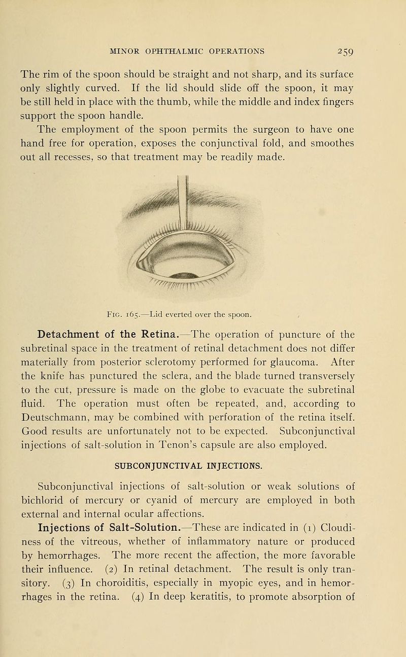 The rim of the spoon should be straight and not sharp, and its surface only slightly curved. If the lid should slide off the spoon, it may be still held in place with the thumb, while the middle and index fingers support the spoon handle. The employment of the spoon permits the surgeon to have one hand free for Operation, exposes the conjunctival fold, and smoothes out all recesses, so that treatment may be readily made. ''fffffi Fig. 165.—Lid everted over the spoon. Detachment of the Retina.—The Operation of puncture of the subretinal space in the treatment of retinal detachment does not differ materially from posterior sclerotomy performed for glaucoma. After the knife has punctured the sclera, and the blade turned transversely to the cut, pressure is made on the globe to evacuate the subretinal fluid. The Operation must often be repeated, and, according to Deutschmann, may be combined with Perforation of the retina itself. Good results are unfortunately not to be expected. Subconjunctival injections of salt-solution in Tenon's capsule are also employed. SUBCONJUNCTIVAL INJECTIONS. Subconjunctival injections of salt-solution or weak Solutions of bichlorid of mercury or Cyanid of mercury are employed in both external and internal ocular affections. Injections of Salt-Solution.—These are indicated in (1) Cloudi- ness of the vitreous, whether of inflammatory nature or produced by hemorrhages. The more recent the affection, the more favorable their influence. (2) In retinal detachment. The result is only tran- sitory. (3) In choroiditis, especially in myopic eyes, and in hemor- rhages in the retina. (4) In deep keratitis, to promote absorption of