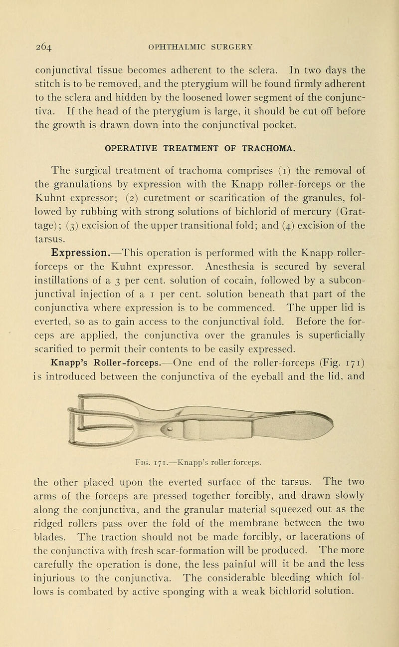 conjunctival tissue becomes adherent to the sclera. In two days the stitch is to be removed, and the pterygium will be found firmly adherent to the sclera and hidden by the loosened lower segment of the conjunc- tiva. If the head of the pterygium is large, it should be cut off before the growth is drawn down into the conjunctival pocket. OPERATIVE TREATMENT OF TRACHOMA. The surgical treatment of trachoma comprises (1) the removal of the granulations by expression with the Knapp roller-forceps or the Kuhnt expressor; (2) curetment or scarification of the granules, fol- lowed by rubbing with strong Solutions of bichlorid of mercury (Grat- tage) ; (3) excision of the upper transitional fold; and (4) excision of the tarsus. Expression.—This Operation is performed with the Knapp roller- forceps or the Kuhnt expressor. Anesthesia is secured by several instillations of a 3 per cent. Solution of Cocain, followed by a subcon- junctival injection of a 1 per cent. Solution beneath that part of the conjunctiva where expression is to be commenced. The upper lid is everted, so as to gain access to the conjunctival fold. Before the for- ceps are applied, the conjunctiva over the granules is superficially scarified to permit their contents to be easily expressed. Knapp's Roller-forceps.—One end of the roller-forceps (Fig. 171) is introduced between the conjunctiva of the eyeball and the lid, and Fig. 171.—Knapp's roller-forceps. the other placed upon the everted surface of the tarsus. The two arms of the forceps are pressed together forcibly, and drawn slowly along the conjunctiva, and the granulär material squeezed out as the ridged rollers pass over the fold of the membrane between the two blades. The traction should not be made forcibly, or lacerations of the conjunctiva with fresh scar-formation will be produced. The more carefully the Operation is done, the less painful will it be and the less injurious to the conjunctiva. The considerable bleeding which fol- lows is combated by active sponging with a weak bichlorid Solution.
