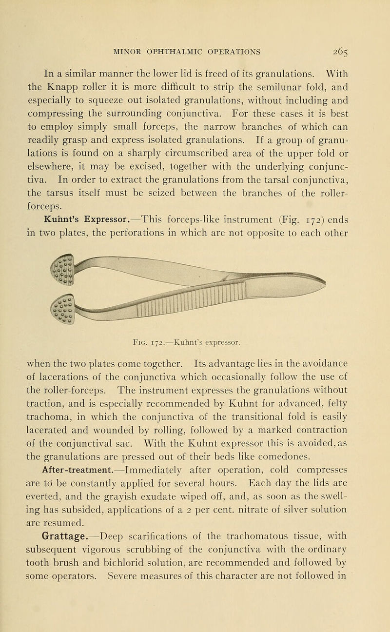 In a similar manner the lower lid is freed of its granulations. With the Knapp roller it is more difficult to strip the semilunar fold, and especially to squeeze out isolated granulations, without including and compressing the surrounding conjunctiva. For these cases it is best to employ simply small forceps, the narrow branches of which can readily grasp and express isolated granulations. If a group of granu- lations is found on a sharply circumscribed area of the upper fold or elsewhere, it may be excised, together with the underlying conjunc- tiva. In order to extract the granulations from the tarsal conjunctiva, the tarsus itself must be seized between the branches of the roller- forceps. Kuhnt's Expressor.—This forceps-like instrument (Fig. 172) ends in two plates, the perforations in which are not opposite to each other s^& Fig. 172.—Kuhnt's expressor. when the two plates come together. Its advantage lies in the avoidance of lacerations of the conjunctiva which occasionally follow the use üf the roller-forceps. The instrument expresses the granulations without traction, and is especially recommended by Kuhnt for advanced, felty trachoma, in which the conjunctiva of the transitional fold is easily lacerated and wounded by rolling, followed by a marked contraction of the conjunctival sac. With the Kuhnt expressor this is avoided,as the granulations are pressed out of their beds like comedones. After-treatment.—Immediately after Operation, cold compresses are td be constantly applied for several hours. Each day the lids are everted, and the grayish exudate wiped off, and, as soon as the swell- ing has subsided, applications of a 2 per cent. nitrate of silver Solution are resumed. Grattage.—Deep scarifications of the trachomatous tissue, with subsequent vigorous scrubbing of the conjunctiva with the ordinary tooth brush and bichlorid Solution, are recommended and followed by some Operators. Severe measures of this character are not followed in